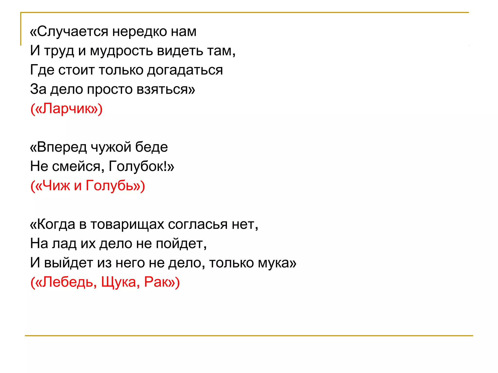 «Случается нередко нам 
И труд и мудрость видеть там, 
Где стоит только догадаться 
За дело просто взяться» 
(«Ларчик») 
«Вперед чужой беде 
Не смейся, Голубок!» 
(«Чиж и Голубь») 
«Когда в товарищах согласья нет, 
На лад их дело не пойдет, 
И выйдет из него не дело, только мука» 
(«Лебедь, Щука, Рак») 
 