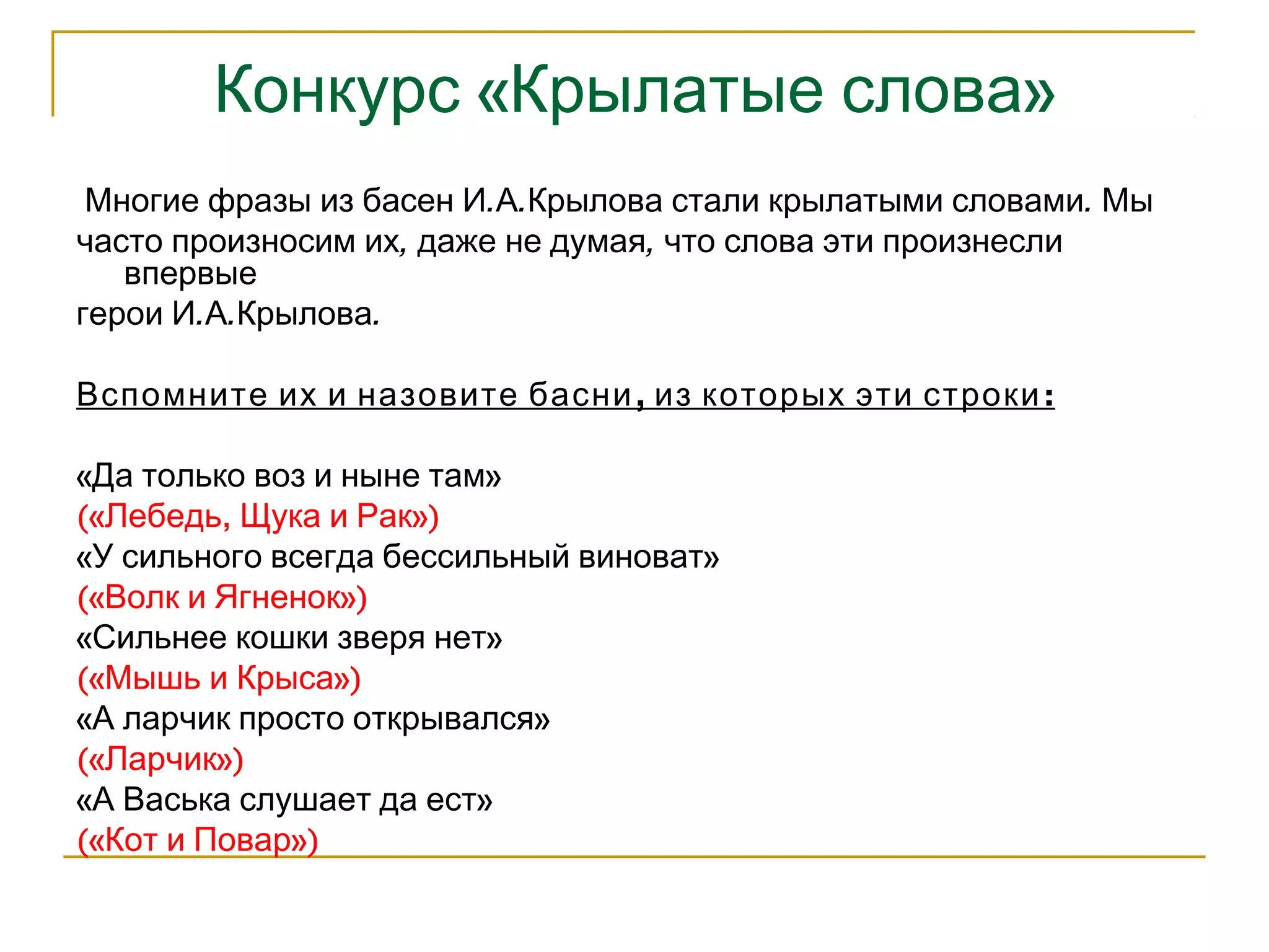 Конкурс «Крылатые слова» 
Многие фразы из басен И.А.Крылова стали крылатыми словами. Мы 
часто произносим их, даже не думая, что слова эти произнесли 
впервые 
герои И.А.Крылова. 
Вспомните их и назовите басни, из которых эти строки: 
«Да только воз и ныне там» 
(«Лебедь, Щука и Рак») 
«У сильного всегда бессильный виноват» 
(«Волк и Ягненок») 
«Сильнее кошки зверя нет» 
(«Мышь и Крыса») 
«А ларчик просто открывался» 
(«Ларчик») 
«А Васька слушает да ест» 
(«Кот и Повар») 
 
