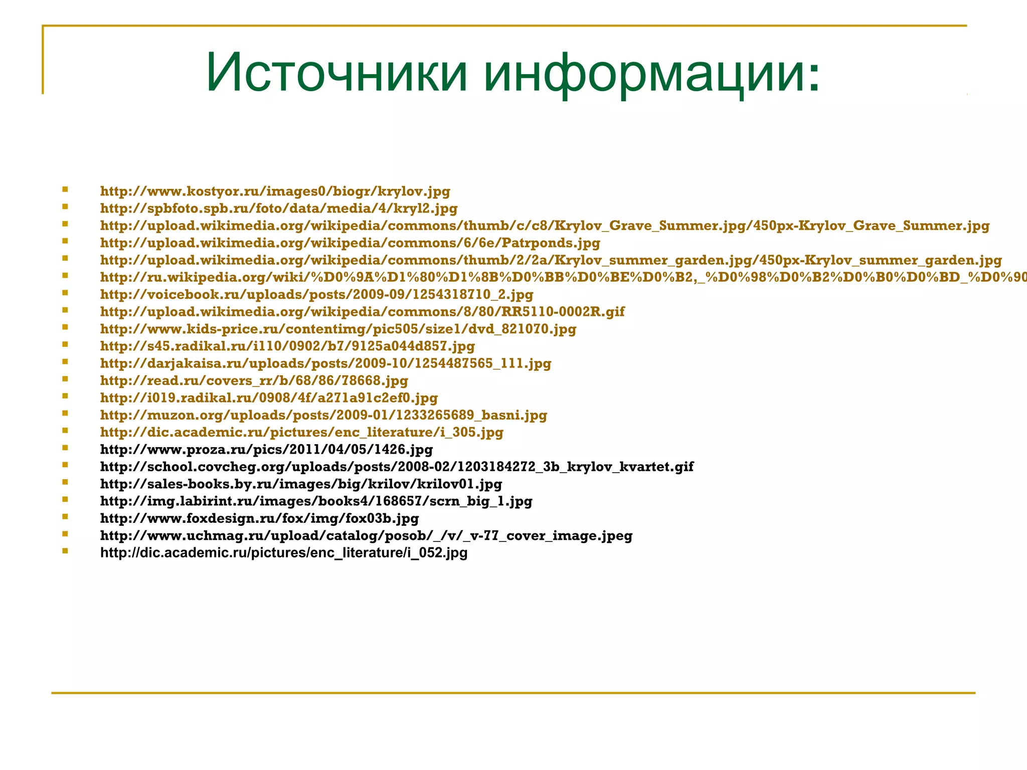 Источники информации: 
 http://www.kostyor.ru/images0/biogr/krylov.jpg 
 http://spbfoto.spb.ru/foto/data/media/4/kryl2.jpg 
 http://upload.wikimedia.org/wikipedia/commons/thumb/c/c8/Krylov_Grave_Summer.jpg/450px-Krylov_Grave_Summer.jpg 
 http://upload.wikimedia.org/wikipedia/commons/6/6e/Patrponds.jpg 
 http://upload.wikimedia.org/wikipedia/commons/thumb/2/2a/Krylov_summer_garden.jpg/450px-Krylov_summer_garden.jpg 
 http://ru.wikipedia.org/wiki/%D0%9A%D1%80%D1%8B%D0%BB%D0%BE%D0%B2,_%D0%98%D0%B2%D0%B0%D0%BD_%D0%90% http://voicebook.ru/uploads/posts/2009-09/1254318710_2.jpg 
 http://upload.wikimedia.org/wikipedia/commons/8/80/RR5110-0002R.gif 
 http://www.kids-price.ru/contentimg/pic505/size1/dvd_821070.jpg 
 http://s45.radikal.ru/i110/0902/b7/9125a044d857.jpg 
 http://darjakaisa.ru/uploads/posts/2009-10/1254487565_111.jpg 
 http://read.ru/covers_rr/b/68/86/78668.jpg 
 http://i019.radikal.ru/0908/4f/a271a91c2ef0.jpg 
 http://muzon.org/uploads/posts/2009-01/1233265689_basni.jpg 
 http://dic.academic.ru/pictures/enc_literature/i_305.jpg 
 http://www.proza.ru/pics/2011/04/05/1426.jpg 
 http://school.covcheg.org/uploads/posts/2008-02/1203184272_3b_krylov_kvartet.gif 
 http://sales-books.by.ru/images/big/krilov/krilov01.jpg 
 http://img.labirint.ru/images/books4/168657/scrn_big_1.jpg 
 http://www.foxdesign.ru/fox/img/fox03b.jpg 
 http://www.uchmag.ru/upload/catalog/posob/_/v/_v-77_cover_image.jpeg 
 http://dic.academic.ru/pictures/enc_literature/i_052.jpg 
