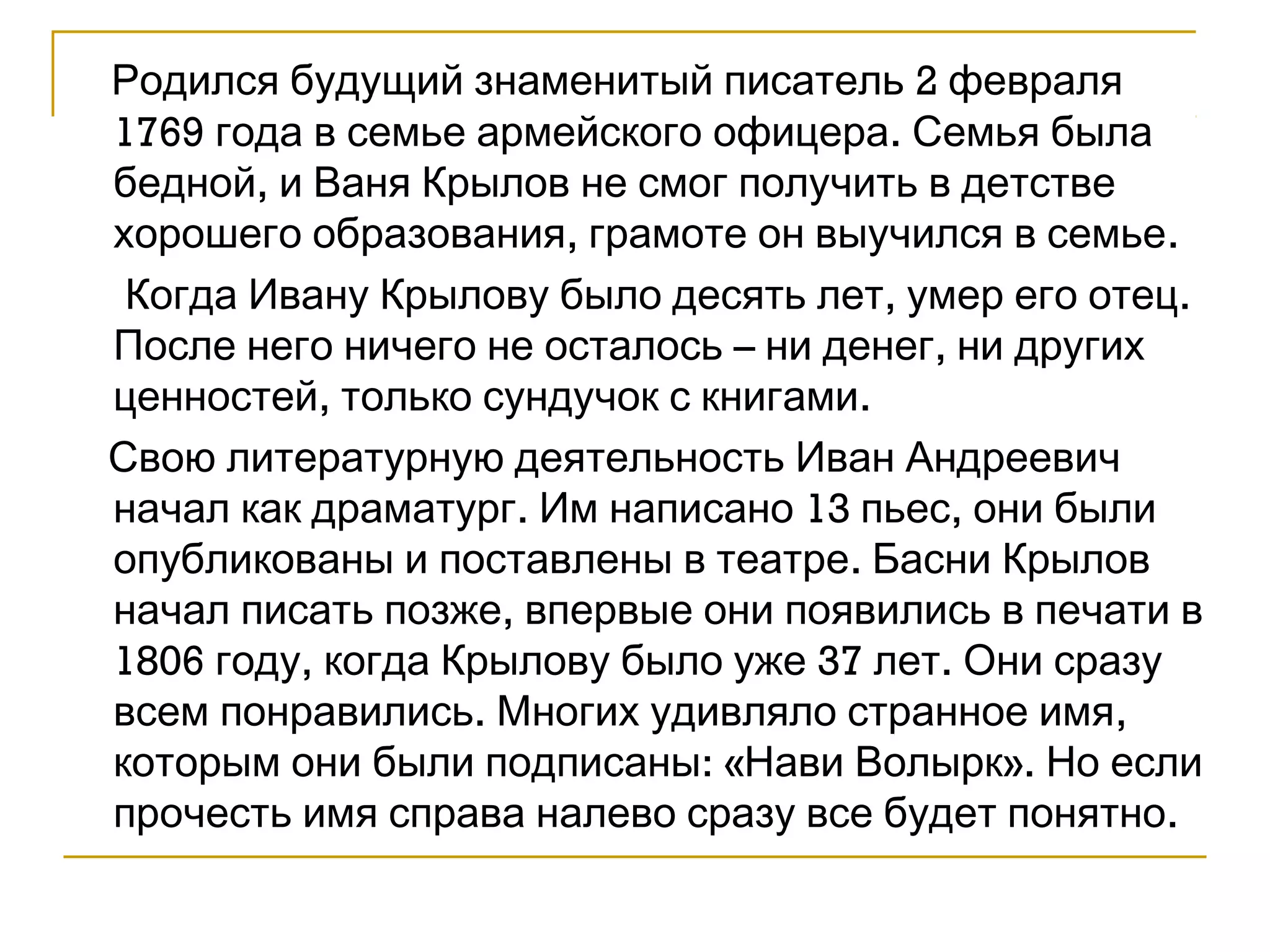 Родился будущий знаменитый писатель 2 февраля 
1769 года в семье армейского офицера. Семья была 
бедной, и Ваня Крылов не смог получить в детстве 
хорошего образования, грамоте он выучился в семье. 
Когда Ивану Крылову было десять лет, умер его отец. 
После него ничего не осталось – ни денег, ни других 
ценностей, только сундучок с книгами. 
Свою литературную деятельность Иван Андреевич 
начал как драматург. Им написано 13 пьес, они были 
опубликованы и поставлены в театре. Басни Крылов 
начал писать позже, впервые они появились в печати в 
1806 году, когда Крылову было уже 37 лет. Они сразу 
всем понравились. Многих удивляло странное имя, 
которым они были подписаны: «Нави Волырк». Но если 
прочесть имя справа налево сразу все будет понятно. 
 