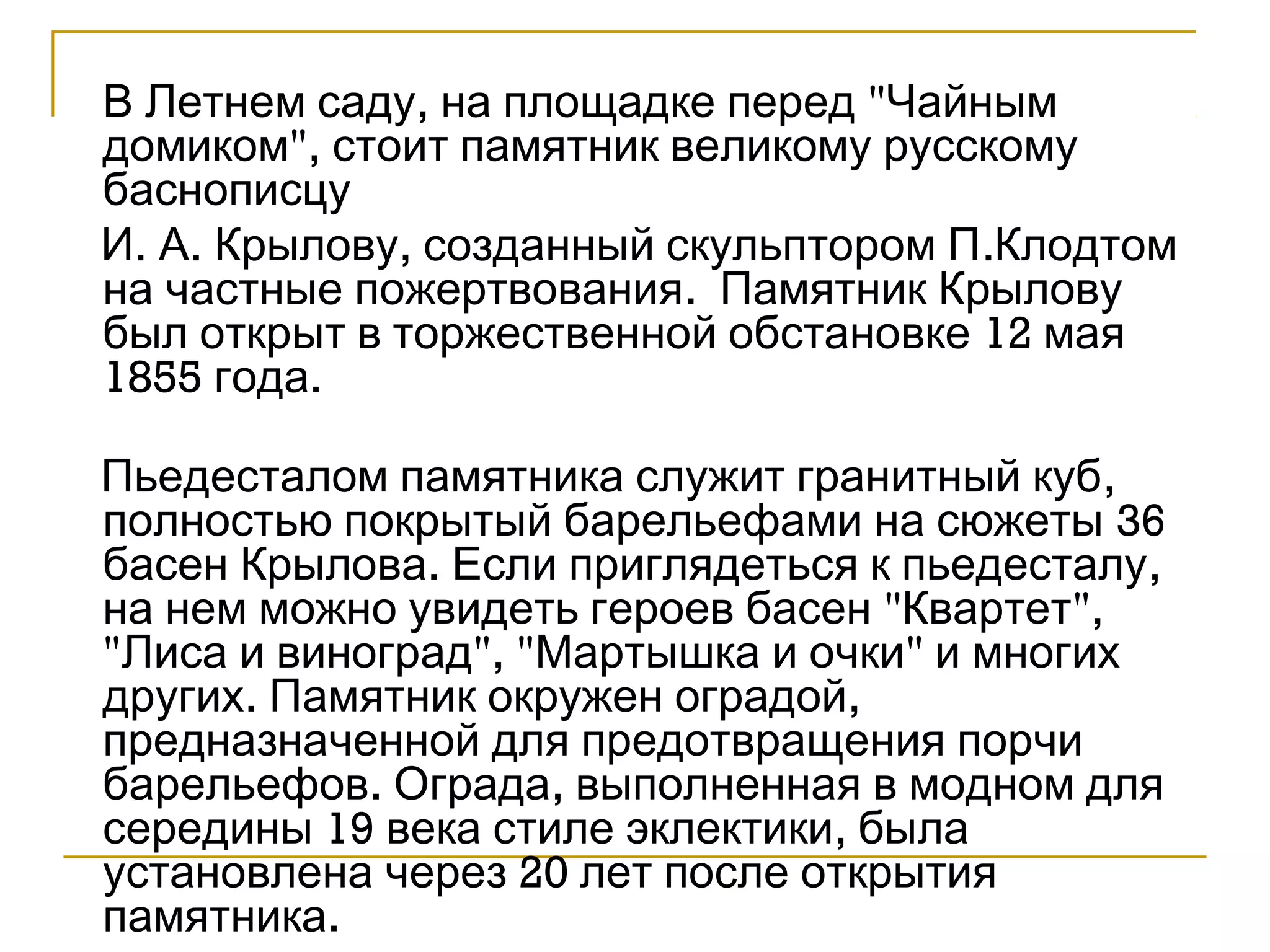 В Летнем саду, на площадке перед "Чайным 
домиком", стоит памятник великому русскому 
баснописцу 
И. А. Крылову, созданный скульптором П.Клодтом 
на частные пожертвования. Памятник Крылову 
был открыт в торжественной обстановке 12 мая 
1855 года. 
Пьедесталом памятника служит гранитный куб, 
полностью покрытый барельефами на сюжеты 36 
басен Крылова. Если приглядеться к пьедесталу, 
на нем можно увидеть героев басен "Квартет", 
"Лиса и виноград", "Мартышка и очки" и многих 
других. Памятник окружен оградой, 
предназначенной для предотвращения порчи 
барельефов. Ограда, выполненная в модном для 
середины 19 века стиле эклектики, была 
установлена через 20 лет после открытия 
памятника. 
 