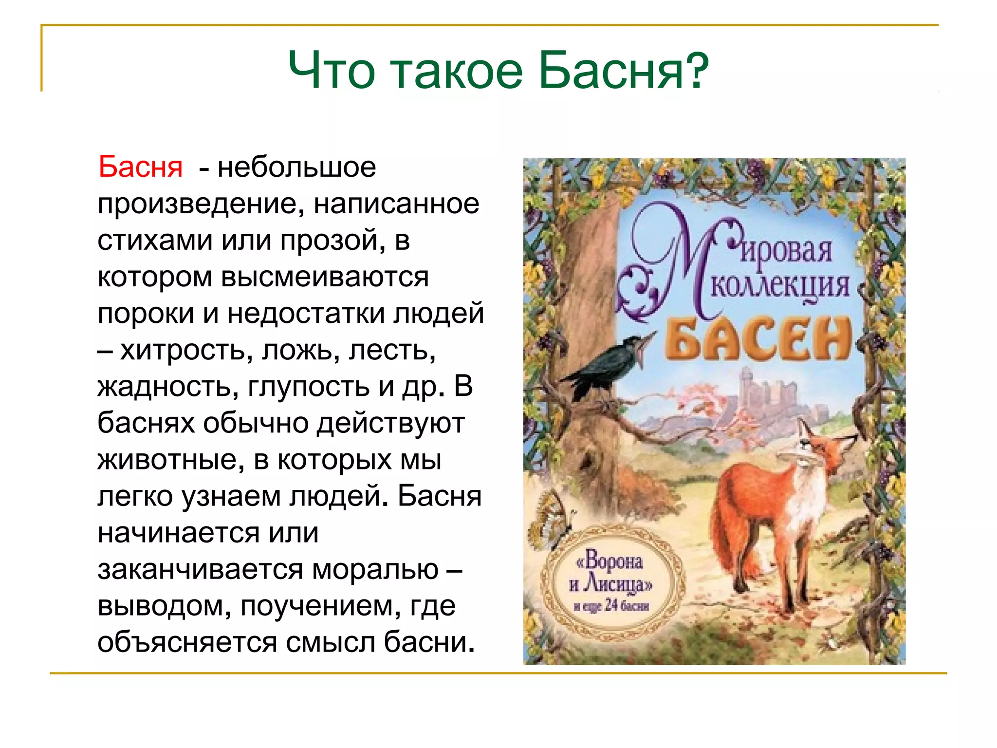 Что такое Басня? 
Басня - небольшое 
произведение, написанное 
стихами или прозой, в 
котором высмеиваются 
пороки и недостатки людей 
– хитрость, ложь, лесть, 
жадность, глупость и др. В 
баснях обычно действуют 
животные, в которых мы 
легко узнаем людей. Басня 
начинается или 
заканчивается моралью – 
выводом, поучением, где 
объясняется смысл басни. 
 