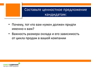 Составьте ценностное предложение 
кандидатам: 
• Почему, тот кто вам нужен должен придти 
именно к вам? 
• Важность размера оклада и его зависимость 
от цикла продаж в вашей компании 
 