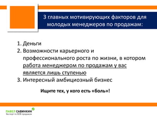 3 главных мотивирующих факторов для 
молодых менеджеров по продажам: 
1. Деньги 
2. Возможности карьерного и 
профессионального роста по жизни, в котором 
работа менеджером по продажам у вас 
является лишь ступенью 
3. Интересный амбициозный бизнес 
Ищите тех, у кого есть «боль»! 
 