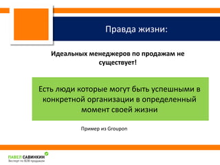Правда жизни: 
Идеальных менеджеров по продажам не 
существует! 
Есть люди которые могут быть успешными в 
конкретной организации в определенный 
момент своей жизни 
Пример из Groupon 
 