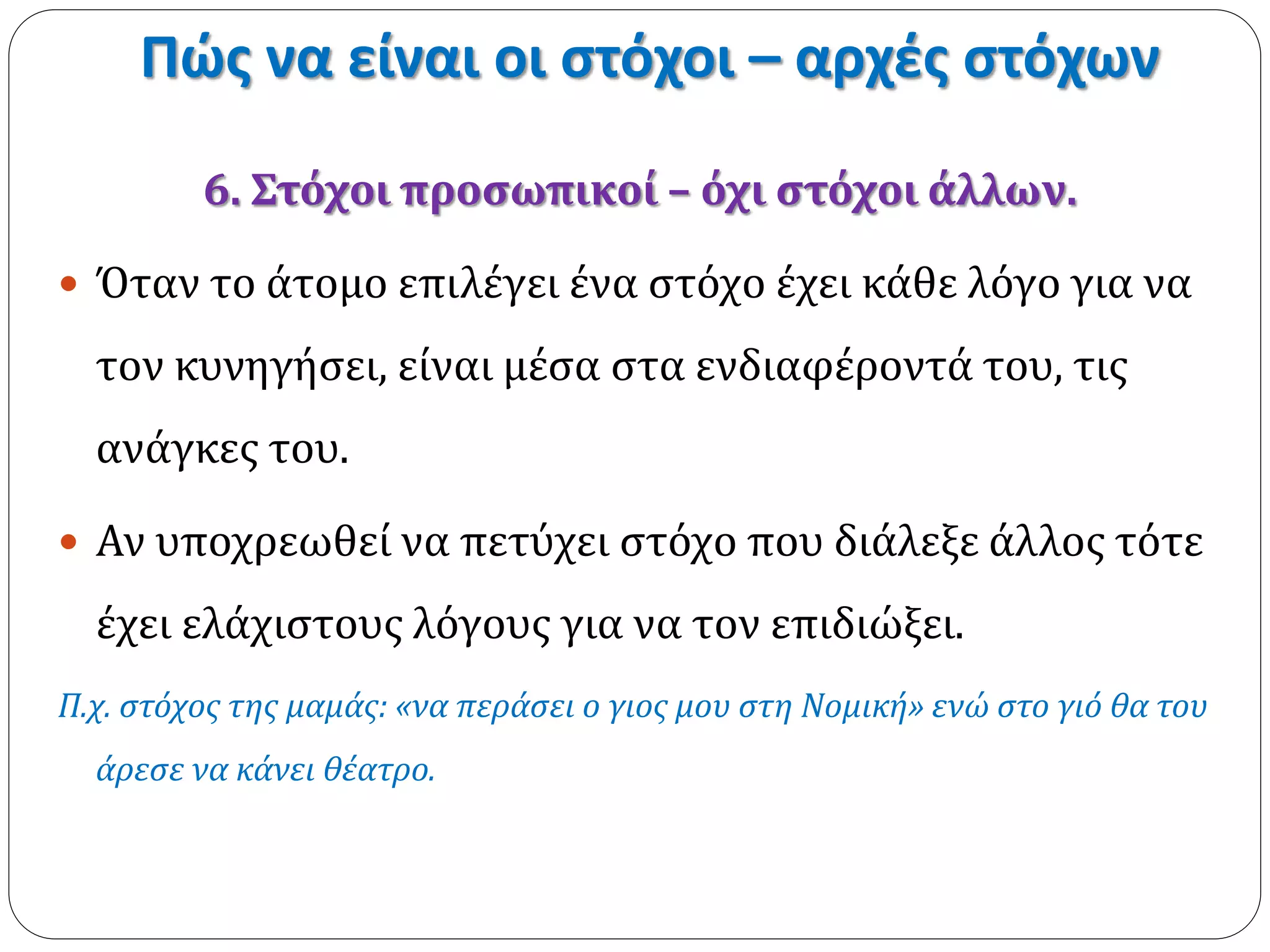 Πώς να είναι οι στόχοι – αρχές στόχων 
6. Στόχοι προσωπικοί – όχι στόχοι άλλων. 
 Όταν το άτομο επιλέγει ένα στόχο έχει κάθε λόγο για να 
τον κυνηγήσει, είναι μέσα στα ενδιαφέροντά του, τις 
ανάγκες του. 
 Αν υποχρεωθεί να πετύχει στόχο που διάλεξε άλλος τότε 
έχει ελάχιστους λόγους για να τον επιδιώξει. 
Π.χ. στόχος της μαμάς: «να περάσει ο γιος μου στη Νομική» ενώ στο γιό θα του 
άρεσε να κάνει θέατρο. 
 
