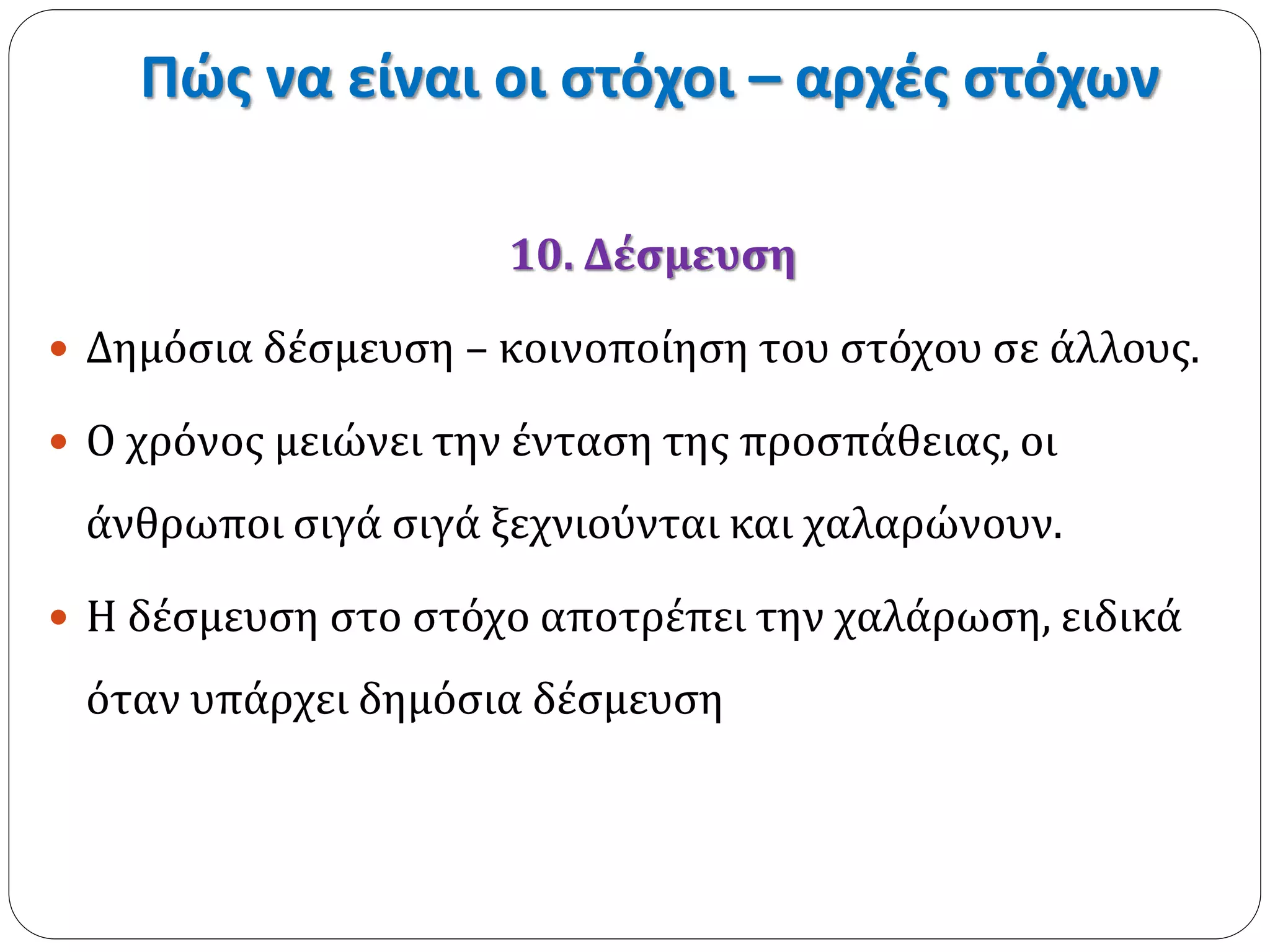 Πώς να είναι οι στόχοι – αρχές στόχων 
10. Δέσμευση 
 Δημόσια δέσμευση – κοινοποίηση του στόχου σε άλλους. 
 Ο χρόνος μειώνει την ένταση της προσπάθειας, οι 
άνθρωποι σιγά σιγά ξεχνιούνται και χαλαρώνουν. 
 Η δέσμευση στο στόχο αποτρέπει την χαλάρωση, ειδικά 
όταν υπάρχει δημόσια δέσμευση 
 