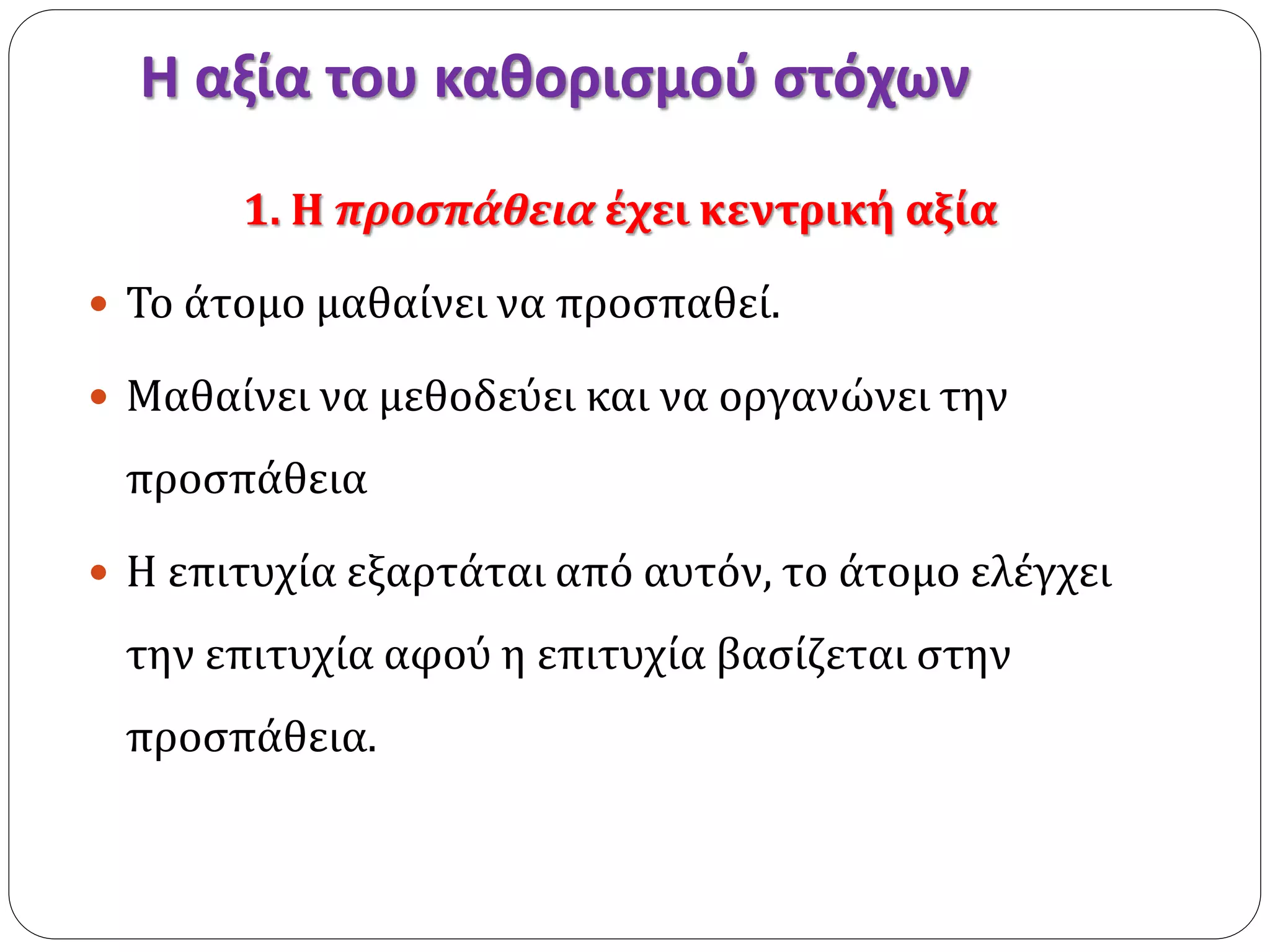 Η αξία του καθορισμού στόχων 
1. Η προσπάθεια έχει κεντρική αξία 
 Το άτομο μαθαίνει να προσπαθεί. 
 Μαθαίνει να μεθοδεύει και να οργανώνει την 
προσπάθεια 
 Η επιτυχία εξαρτάται από αυτόν, το άτομο ελέγχει 
την επιτυχία αφού η επιτυχία βασίζεται στην 
προσπάθεια. 
 