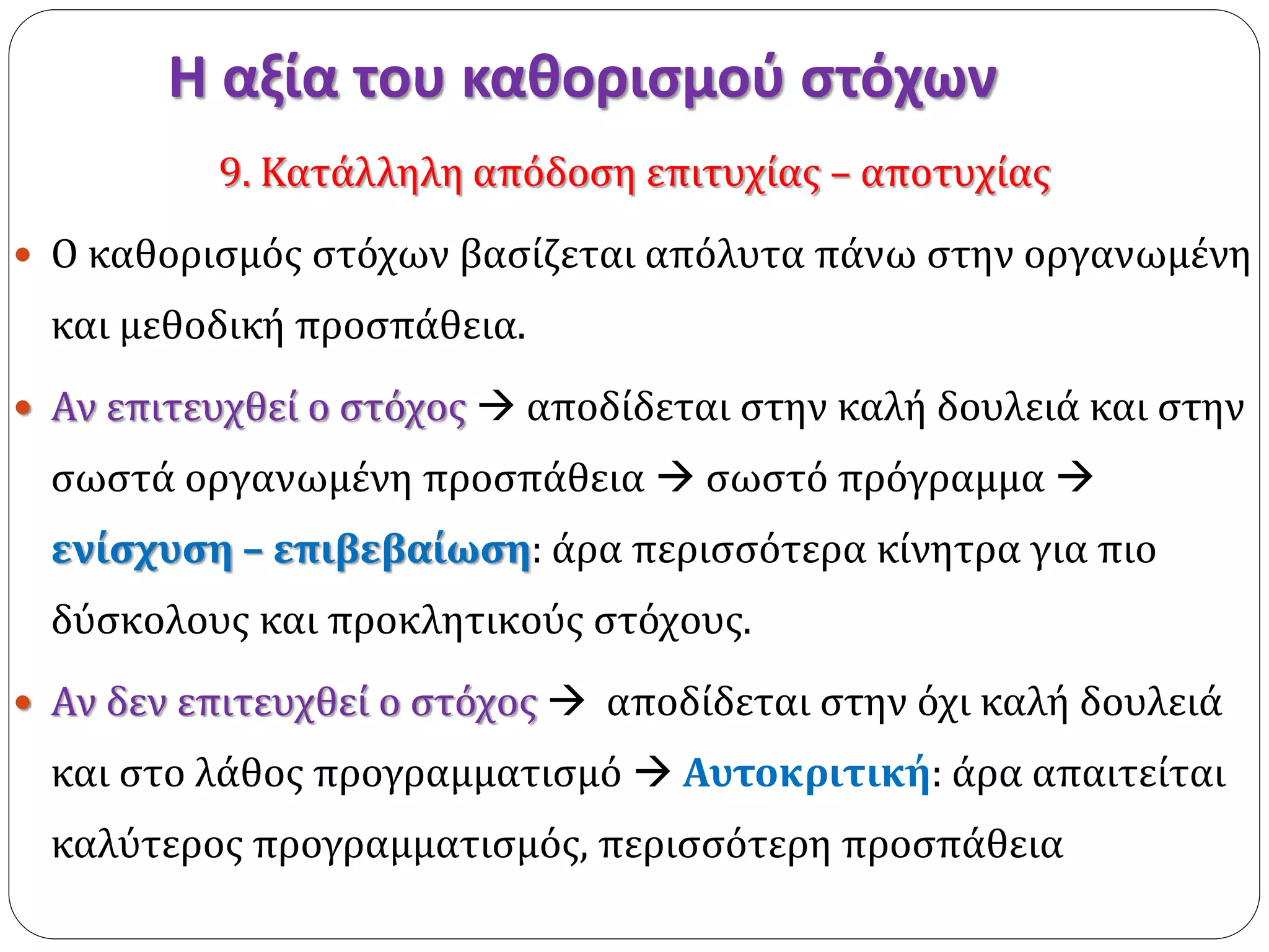 Η αξία του καθορισμού στόχων 
9. Κατάλληλη απόδοση επιτυχίας – αποτυχίας 
 Ο καθορισμός στόχων βασίζεται απόλυτα πάνω στην οργανωμένη 
και μεθοδική προσπάθεια. 
 Αν επιτευχθεί ο στόχος  αποδίδεται στην καλή δουλειά και στην 
σωστά οργανωμένη προσπάθεια  σωστό πρόγραμμα  
ενίσχυση – επιβεβαίωση: άρα περισσότερα κίνητρα για πιο 
δύσκολους και προκλητικούς στόχους. 
 Αν δεν επιτευχθεί ο στόχος  αποδίδεται στην όχι καλή δουλειά 
και στο λάθος προγραμματισμό  Αυτοκριτική: άρα απαιτείται 
καλύτερος προγραμματισμός, περισσότερη προσπάθεια 
 