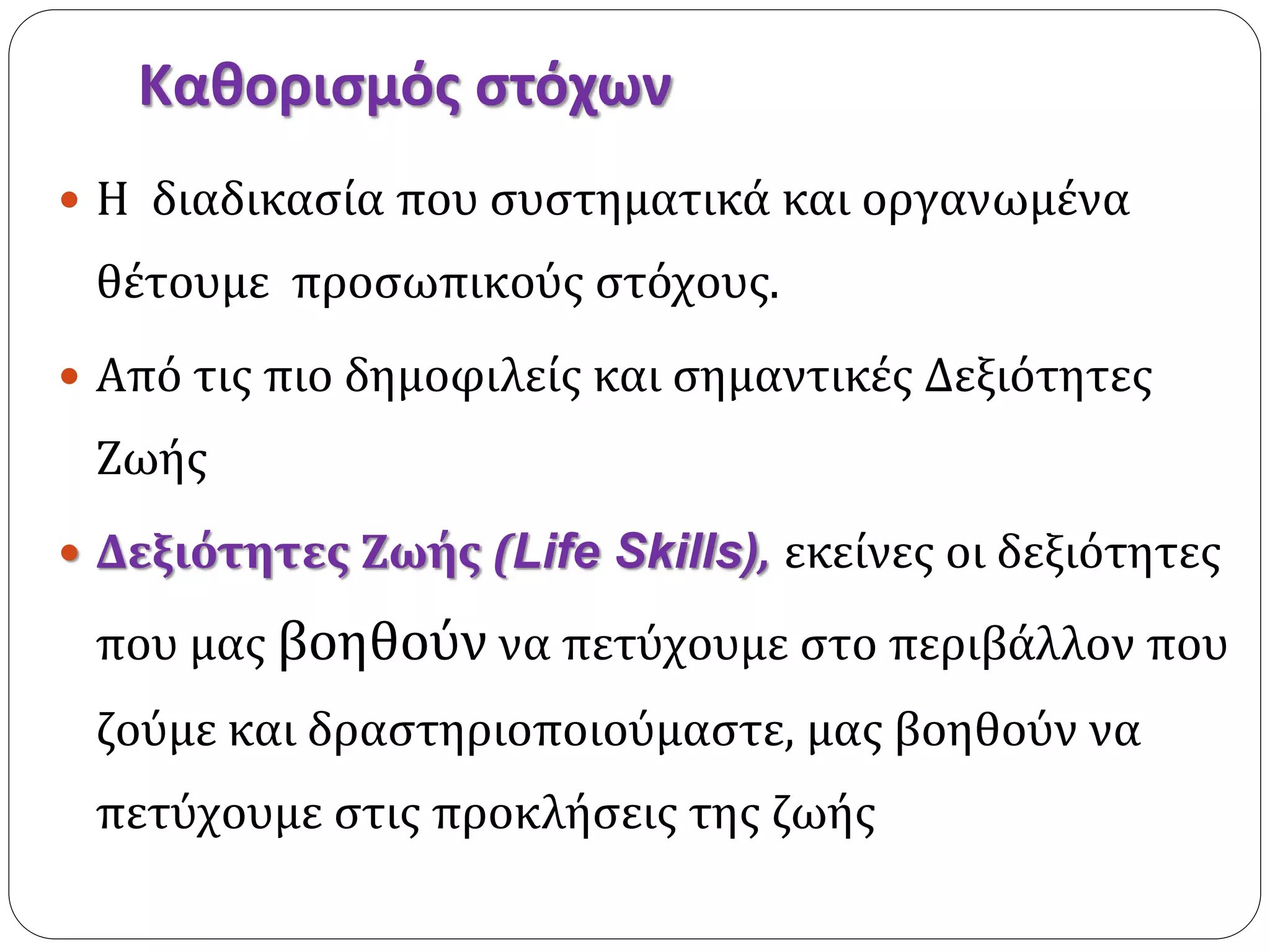 Καθορισμός στόχων 
 Η διαδικασία που συστηματικά και οργανωμένα 
θέτουμε προσωπικούς στόχους. 
 Από τις πιο δημοφιλείς και σημαντικές Δεξιότητες 
Ζωής 
 Δεξιότητες Ζωής (Life Skills), εκείνες οι δεξιότητες 
που μας βοηθούν να πετύχουμε στο περιβάλλον που 
ζούμε και δραστηριοποιούμαστε, μας βοηθούν να 
πετύχουμε στις προκλήσεις της ζωής 
 