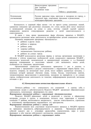 Физкультурные праздники 
Дни здоровья 
Подвижные игры 
сон и т.д.) 
Работа с родителями 
Региональная 
составляющая 
Русские народные игры, прогулки и экскурсии по городу, в 
городской парк, спортивные праздники и развлечения, 
календарно-обрядовые праздники. 
Безопасность и здоровый образ жизни – это не просто сумма усвоенных знаний, 
адекватное поведение при различных ситуациях, это - стиль жизни. Дети могут оказаться 
в неожиданной ситуации на улице и дома, поэтому главной задачей данного 
направления является стимулирование развития у детей самостоятельности и 
ответственности. 
В связи с этим, кроме традиционных форм обучения, принятых в МАДОУ, 
организуются различные виды деятельности по приобретению детьми социального опыта. 
Основные направления программы «Безопасность»: 
· ребёнок и другие люди; 
· ребёнок и природа; 
· ребёнок дома; 
· здоровье ребёнка; 
· эмоциональное благополучие ребёнка; 
· ребёнок на улицах города. 
В МАДОУ используются различные формы и методы организации воспитания и 
обучения с учётом возрастных особенностей детей, социального окружения МАДОУ , 
контингента родителей, экономической и криминогенной ситуации, и т.д. Основной 
ориентир планирования и подготовки занятий – учёт жизненного опыта детей, 
особенности их поведения, предпочтения. 
Организованная совместная деятельность проводится 1 раз в неделю, в 
соответствии с программой, в разделе ознакомления с окружающим миром. Кроме того, 
педагоги, опираясь на жизненный опыт детей, могут выбрать адекватную методику, с 
помощью которой проводят обучение (игры, чтение, беседы, тематические занятия, 
театрализованные представления и развлечения, экскурсии на перекрёсток и по улицам 
города, изобразительная деятельность по тематике, информирование родителей, наглядная 
агитация и др.) 
4.2. Коммуникативно-личностная образовательная область 
Личность ребёнка – это совокупность его отношений к самому себе, к 
окружающим людям и действительности. Педагоги МАДОУ организуют образовательную 
деятельность, помогающую сформировать эти связи. 
Формирование отношений ребёнка с окружающей действительностью 
Педагоги МАДОУ привлекают детей и родителей к участию в оформлении 
интерьера, уголков в группе, в помещениях детского сада, территории и игровой 
площадки. У ребёнка воспитывается аккуратность, чувство ответственности, стремление 
к позитивному преобразованию окружающего его пространства. 
Формирование отношения ребёнка к самому себе 
Взаимоотношения всех участников педагогического процесса в МАДОУ строятся 
на принципах вежливости, добропорядочности и уважения. Проживание ребёнком 
событий каждого дня в атмосфере дружелюбия, взаимопомощи, веры в успех 
формирует в нём чувство собственного достоинства, самоуважение. 
Формирование отношения ребёнка к окружающим людям 
 