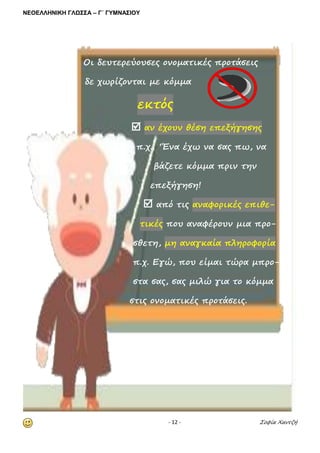 ΝΕΟΕΛΛΗΝΙΚΗ ΓΛΩΣΣΑ – Γ΄ ΓΥΜΝΑΣΙΟΥ 
- 12 - Σοφία Χαντζή 
Οι δευτερεύουσες ονοματικές προτάσεις 
δε χωρίζονται με κόμμα εκτός  αν έχουν θέση επεξήγησης 
π.χ. ‘Ένα έχω να σας πω, να 
βάζετε κόμμα πριν την 
επεξήγηση!  από τις αναφορικές επιθε- τικές που αναφέρουν μια προ- μη σθετη, μη αναγκαία πληροφορία 
π.χ. Εγώ, που είμαι τώρα μπρο- 
στα σας, σας μιλώ για το κόμμα 
στις ονοματικές προτάσεις. 
 