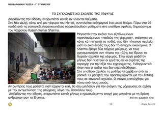 ΝΕΟΕΛΛΗΝΙΚΗ ΓΛΩΣΣΑ – Γ΄ ΓΥΜΝΑΣΙΟΥ 
- 13 - Σοφία Χαντζή 
ΤΟ ΣΥΓΚΛΟΝΙΣΤΙΚΟ ΣΧΟΛΕΙΟ ΤΗΣ ΓΕΦΥΡΑΣ 
Διαβάζοντας την είδηση, αναρωτιέται κανείς αν γίνονται θαύματα. 
Στο Νέο Δελχί, κάτω από μια γέφυρα του Μετρό, συντελείται καθημερινά ένα μικρό θαύμα. Γύρω στα 70 παιδιά από τις γειτονικές παραγκουπόλεις παρακολουθούν μαθήματα στο υπαίθριο σχολείο, δημιούργημα του 40χρονου Rajesh Kumar Sharma. 
Μπροστά στην εικόνα των εξαθλιωμένων περιπλανώμενων «παιδιών της γέφυρας», σκέφτηκε να κάνει κάτι γι’ αυτά τα παιδιά, που δεν πήγαιναν σχολείο, γιατί οι οικογένειές τους δεν το άντεχαν οικονομικά. Ο Sharma έβαψε δύο τοίχους μαύρους, να τους χρησιμοποιήσει σαν πίνακα της τάξης και ίδρυσε το δωρεάν σχολείο της γέφυρας. Στην αρχή φοβόταν μήπως δεν πειστούν οι εργάτες και οι αγρότες της περιοχής για την αξία του εγχειρήματος. Ενθαρρυντικό ήταν που οι φόβοι του δεν επαληθεύθηκαν. 
Στο υπαίθριο σχολείο τα μαθήματα αρχίζουν από τα βασικά. Οι μαθητές του προετοιμάζονται για την ένταξή τους σε κανονικό σχολείο. Ο στόχος επιτεύχθηκε για πάνω από τους μισούς. 
Αν ρωτήσεις τους μαθητές γιατί έρχονται εκεί, θα σου μιλήσουν για την ανάγκη της μόρφωσης σε σχέση με την αντιμετώπιση της φτώχειας, λόγια του δασκάλου τους. 
Διαβάζοντας την είδηση, αναρωτιέται κανείς μήπως ο ηρωισμός στην εποχή μας μετριέται με τη δράση ανθρώπων σαν το Sharma. Από τον ημερήσιο τύπο 
 