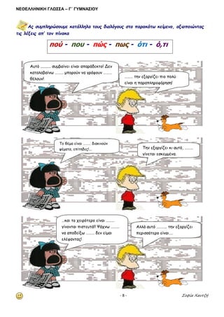 ΝΕΟΕΛΛΗΝΙΚΗ ΓΛΩΣΣΑ – Γ΄ ΓΥΜΝΑΣΙΟΥ 
- 8 - Σοφία Χαντζή 
Ας συμπληρώσουμε κατάλληλα τους διαλόγους στο παρακάτω κείμενο, αξιοποιώντας τις λέξεις απ’ τον πίνακα 
πού - που - πώς - πως - ότι - ό,τι 
Αυτό .......... συμβαίνει είναι απαράδεκτο! Δεν καταλαβαίνω ……… μπορούν να γράφουν ……… θέλουν! 
……… την εξοργίζει πιο πολύ είναι η παραπληροφόρηση! 
Το θέμα είναι ……… διακινούν ψέματα, επίτηδες!... 
Την εξοργίζει κι αυτό, ……… γίνεται εσκεμμένα. 
…και το χειρότερο είναι ……… γίνονται πιστευτά!! Ψάχνω ……… να αποδείξω ……… δεν είμαι ελέφαντας! 
Αλλά αυτό ……….. την εξοργίζει περισσότερο είναι….  