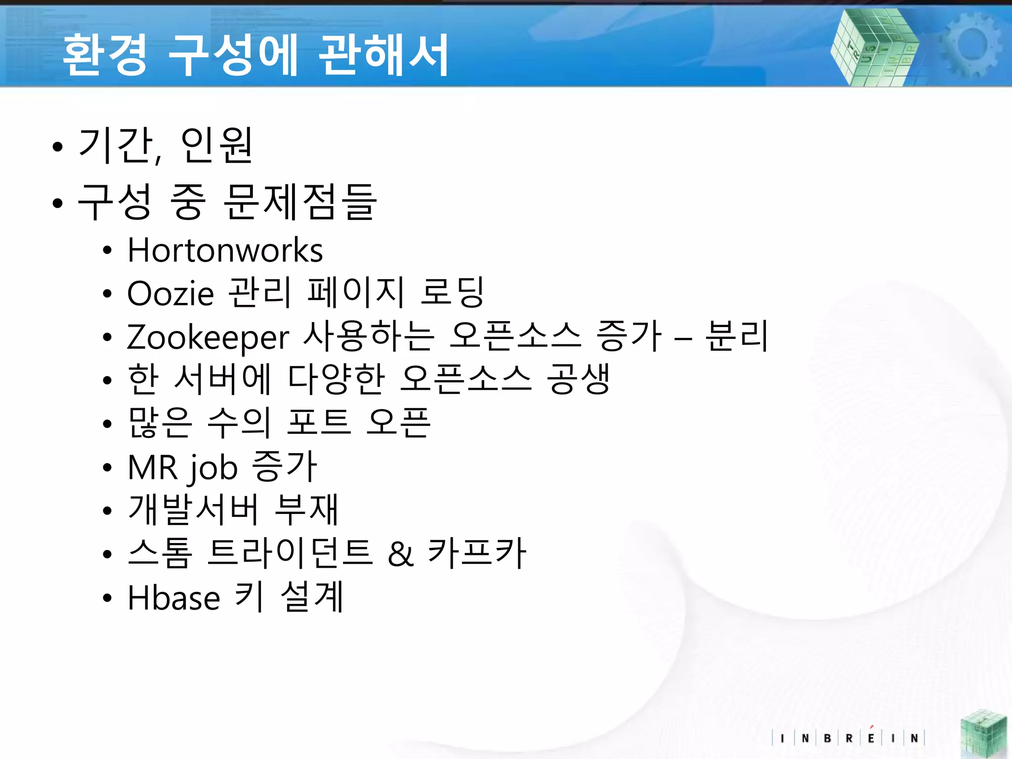 환경 구성에 관해서 
• 기간, 인원 
• 구성 중 문제점들 
• Hortonworks 
• Oozie 관리 페이지 로딩 
• Zookeeper 사용하는 오픈소스 증가 – 분리 
• 한 서버에 다양한 오픈소스 공생 
• 많은 수의 포트 오픈 
• MR job 증가 
• 개발서버 부재 
• 스톰 트라이던트 & 카프카 
• Hbase 키 설계 
 