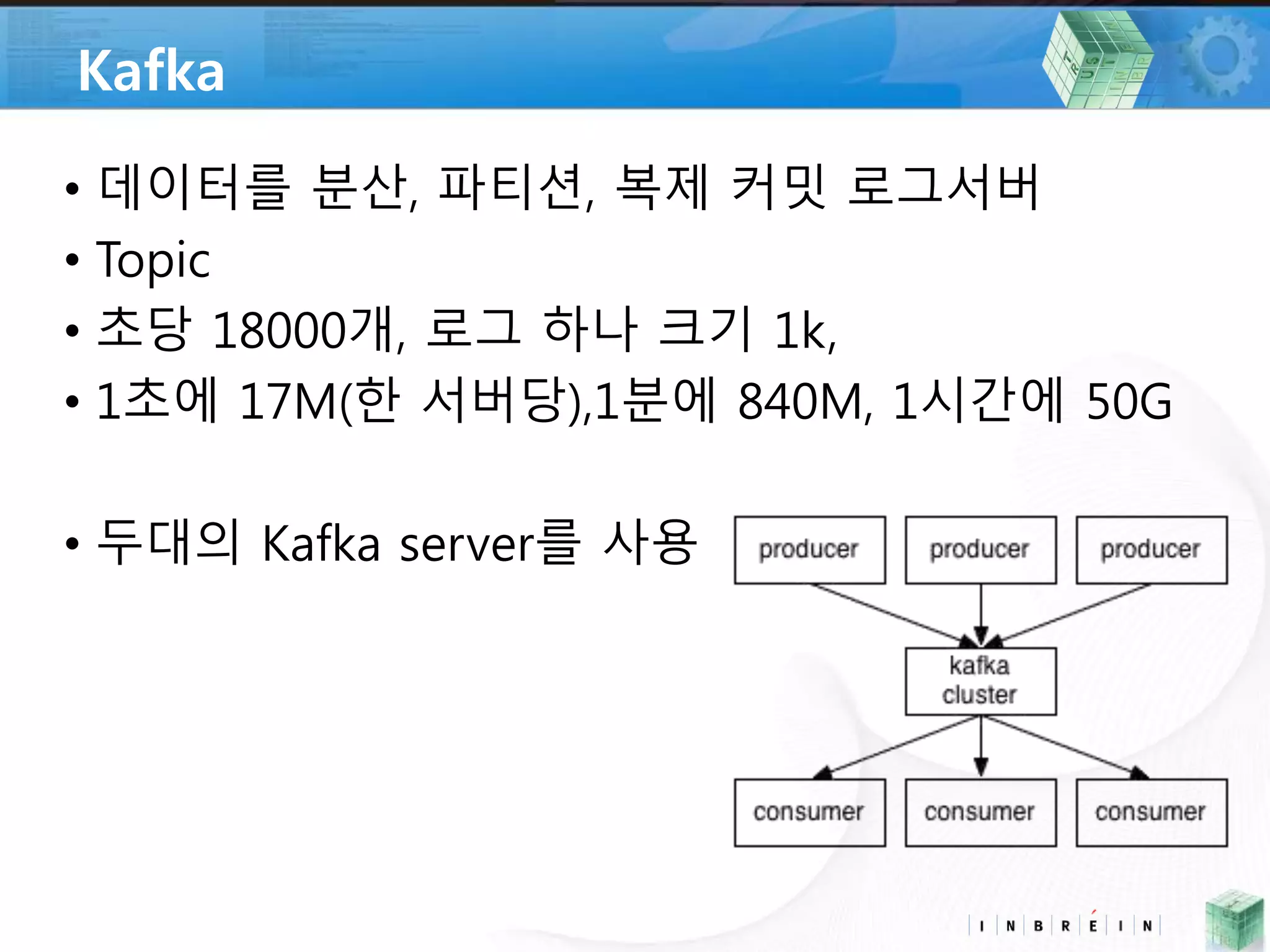 Kafka 
• 데이터를 분산, 파티션, 복제 커밋 로그서버 
• Topic 
• 초당 18000개, 로그 하나 크기 1k, 
• 1초에 17M(한 서버당),1분에 840M, 1시간에 50G 
• 두대의 Kafka server를 사용 
 