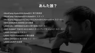 あんた誰？ 
•WordCamp Kyoto2009,Kobe2011 実行委員長! 
•WordCamp Yokohama2010,Kobe2011 スタッフ! 
•WordCamp Nagoya2010,Tokyo2012,Kobe2013,Kansai2014 スピーカー! 
•AWS SAMURAI AWARD 2013受賞! 
•JAWS-UG 三都物語2013,2014 実行委員/スピーカー! 
•AWS SUMMIT TOKYO 2012 AWSスタートアップチャレンジ スピーカー! 
•JAWS DAYS2013 パネラー! 
•JAWS FESTA Kansai2013 実行委員! 
•JAWS DAYS2014 実行委員/スピーカー! 
•JAWS-UG神戸支部長 
 