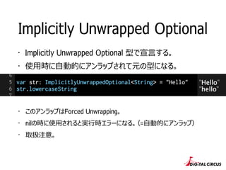Implicitly Unwrapped Optional 
・Implicitly Unwrapped Optional 型で宣⾔言する。 
・使⽤用時に⾃自動的にアンラップされて元の型になる。 
・このアンラップはForced Unwrap...