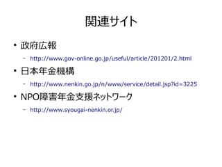 関連サイト 
● 政府広報 
– http://www.gov-online.go.jp/useful/article/201201/2.html 
● 日本年金機構 
– http://www.nenkin.go.jp/n/www/service/detail.jsp?id=3225 
● NPO障害年金支援ネットワーク 
– http://www.syougai-nenkin.or.jp/ 
 