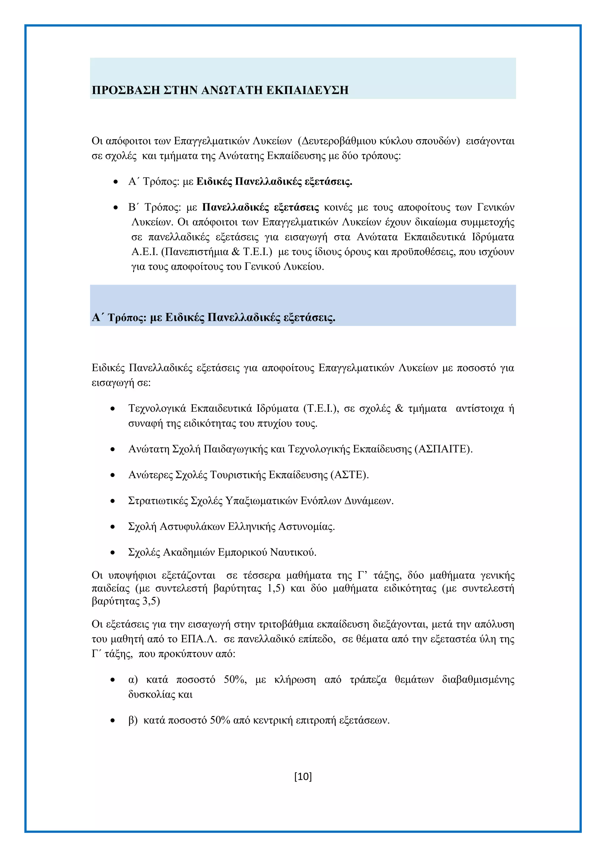 [10] 
ΠΡΟ΢ΒΑ΢Ζ ΢ΣΖΝ ΑΝΧΣΑΣΖ ΔΚΠΑΗΓΔΤ΢Ζ Οη απφθνηηνη ησλ Δπαγγεικαηηθψλ Λπθείσλ (Γεπηεξνβάζκηνπ θχθινπ ζπνπδψλ) εηζάγνληαη ζε ζρνιέο θαη ηκήκαηα ηεο Αλψηαηεο Δθπαίδεπζεο κε δχν ηξφπνπο: 
 Α΄ Σξφπνο: κε Δηδηθέο Παλειιαδηθέο εμεηάζεηο. 
 Β΄ Σξφπνο: κε Παλειιαδηθέο εμεηάζεηο θνηλέο κε ηνπο απνθνίηνπο ησλ Γεληθψλ Λπθείσλ. Οη απφθνηηνη ησλ Δπαγγεικαηηθψλ Λπθείσλ έρνπλ δηθαίσκα ζπκκεηνρήο ζε παλειιαδηθέο εμεηάζεηο γηα εηζαγσγή ζηα Αλψηαηα Δθπαηδεπηηθά Ηδξχκαηα Α.Δ.Η. (Παλεπηζηήκηα & Σ.Δ.Η.) κε ηνπο ίδηνπο φξνπο θαη πξνυπνζέζεηο, πνπ ηζρχνπλ γηα ηνπο απνθνίηνπο ηνπ Γεληθνχ Λπθείνπ. Α΄ Σξόπνο: κε Δηδηθέο Παλειιαδηθέο εμεηάζεηο. Δηδηθέο Παλειιαδηθέο εμεηάζεηο γηα απνθνίηνπο Δπαγγεικαηηθψλ Λπθείσλ κε πνζνζηφ γηα εηζαγσγή ζε: 
 Σερλνινγηθά Δθπαηδεπηηθά Ηδξχκαηα (Σ.Δ.Η.), ζε ζρνιέο & ηκήκαηα αληίζηνηρα ή ζπλαθή ηεο εηδηθφηεηαο ηνπ πηπρίνπ ηνπο. 
 Αλψηαηε ΢ρνιή Παηδαγσγηθήο θαη Σερλνινγηθήο Δθπαίδεπζεο (Α΢ΠΑΗΣΔ). 
 Αλψηεξεο ΢ρνιέο Σνπξηζηηθήο Δθπαίδεπζεο (Α΢ΣΔ). 
 ΢ηξαηησηηθέο ΢ρνιέο Τπαμησκαηηθψλ Δλφπισλ Γπλάκεσλ. 
 ΢ρνιή Αζηπθπιάθσλ Διιεληθήο Αζηπλνκίαο. 
 ΢ρνιέο Αθαδεκηψλ Δκπνξηθνχ Ναπηηθνχ. 
Οη ππνςήθηνη εμεηάδνληαη ζε ηέζζεξα καζήκαηα ηεο Γ’ ηάμεο, δχν καζήκαηα γεληθήο παηδείαο (κε ζπληειεζηή βαξχηεηαο 1,5) θαη δχν καζήκαηα εηδηθφηεηαο (κε ζπληειεζηή βαξχηεηαο 3,5) Οη εμεηάζεηο γηα ηελ εηζαγσγή ζηελ ηξηηνβάζκηα εθπαίδεπζε δηεμάγνληαη, κεηά ηελ απφιπζε ηνπ καζεηή απφ ην ΔΠΑ.Λ. ζε παλειιαδηθφ επίπεδν, ζε ζέκαηα απφ ηελ εμεηαζηέα χιε ηεο Γ΄ ηάμεο, πνπ πξνθχπηνπλ απφ: 
 α) θαηά πνζνζηφ 50%, κε θιήξσζε απφ ηξάπεδα ζεκάησλ δηαβαζκηζκέλεο δπζθνιίαο θαη 
 β) θαηά πνζνζηφ 50% απφ θεληξηθή επηηξνπή εμεηάζεσλ.  