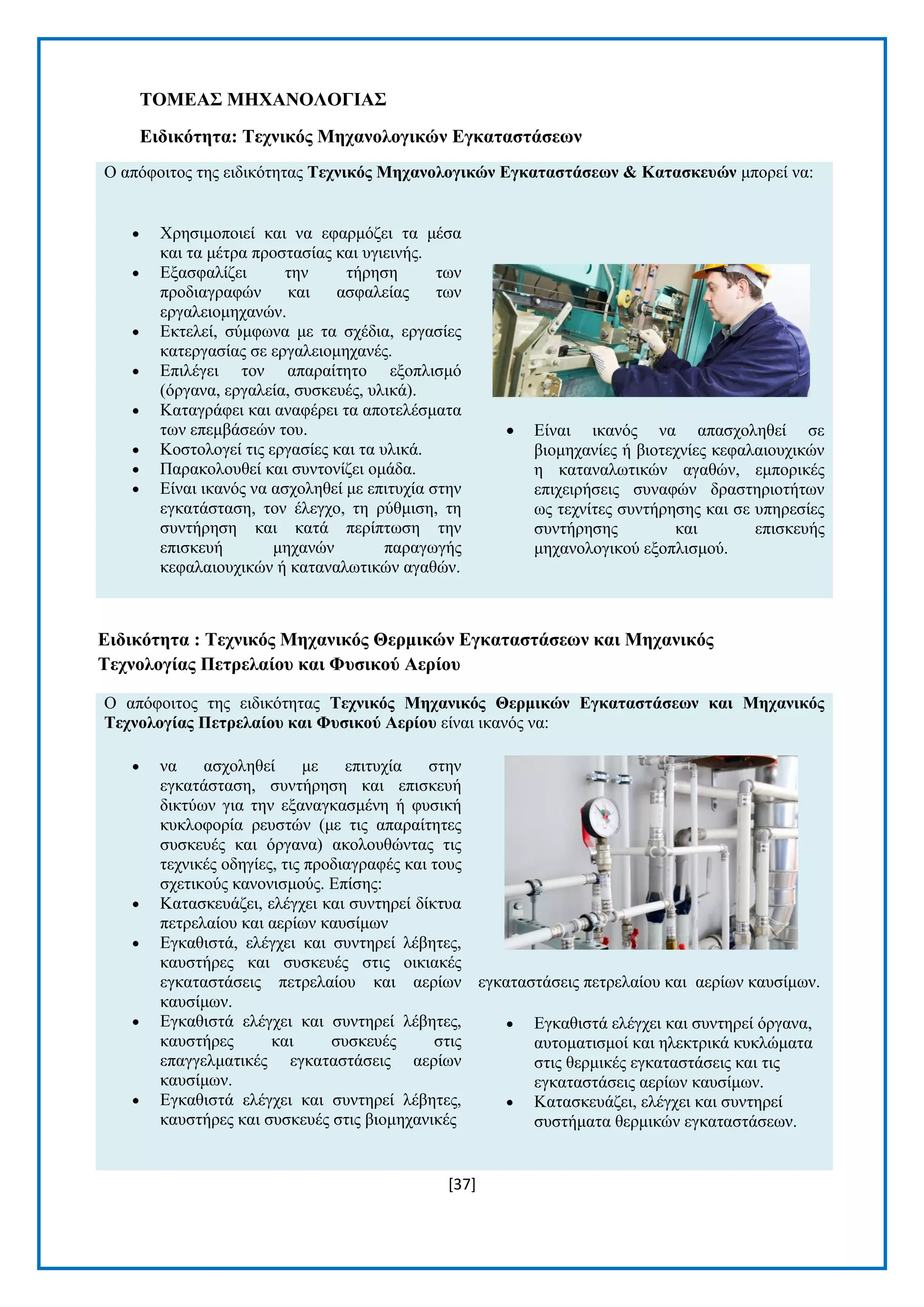 [37] 
ΣΟΜΔΑ΢ ΜΖΥΑΝΟΛΟΓΗΑ΢ 
Δηδηθόηεηα: Σερληθόο Μεραλνινγηθώλ Δγθαηαζηάζεωλ Ο απφθνηηνο ηεο εηδηθφηεηαο Σερληθόο Μεραλνινγηθώλ Δγθαηαζηάζεωλ & Καηαζθεπώλ κπνξεί λα:  Υξεζηκνπνηεί θαη λα εθαξκφδεη ηα κέζα θαη ηα κέηξα πξνζηαζίαο θαη πγηεηλήο.  Δμαζθαιίδεη ηελ ηήξεζε ησλ πξνδηαγξαθψλ θαη αζθαιείαο ησλ εξγαιεηνκεραλψλ.  Δθηειεί, ζχκθσλα κε ηα ζρέδηα, εξγαζίεο θαηεξγαζίαο ζε εξγαιεηνκεραλέο.  Δπηιέγεη ηνλ απαξαίηεην εμνπιηζκφ (φξγαλα, εξγαιεία, ζπζθεπέο, πιηθά).  Καηαγξάθεη θαη αλαθέξεη ηα απνηειέζκαηα ησλ επεκβάζεψλ ηνπ.  Κνζηνινγεί ηηο εξγαζίεο θαη ηα πιηθά.  Παξαθνινπζεί θαη ζπληνλίδεη νκάδα.  Δίλαη ηθαλφο λα αζρνιεζεί κε επηηπρία ζηελ εγθαηάζηαζε, ηνλ έιεγρν, ηε ξχζκηζε, ηε ζπληήξεζε θαη θαηά πεξίπησζε ηελ επηζθεπή κεραλψλ παξαγσγήο θεθαιαηνπρηθψλ ή θαηαλαισηηθψλ αγαζψλ.  Δίλαη ηθαλφο λα απαζρνιεζεί ζε βηνκεραλίεο ή βηνηερλίεο θεθαιαηνπρηθψλ ε θαηαλαισηηθψλ αγαζψλ, εκπνξηθέο επηρεηξήζεηο ζπλαθψλ δξαζηεξηνηήησλ σο ηερλίηεο ζπληήξεζεο θαη ζε ππεξεζίεο ζπληήξεζεο θαη επηζθεπήο κεραλνινγηθνχ εμνπιηζκνχ. 
Δηδηθόηεηα : Σερληθόο Μεραληθόο Θεξκηθώλ Δγθαηαζηάζεωλ θαη Μεραληθόο Σερλνινγίαο Πεηξειαίνπ θαη Φπζηθνύ Αεξίνπ Ο απφθνηηνο ηεο εηδηθφηεηαο Σερληθόο Μεραληθόο Θεξκηθώλ Δγθαηαζηάζεωλ θαη Μεραληθόο Σερλνινγίαο Πεηξειαίνπ θαη Φπζηθνύ Αεξίνπ είλαη ηθαλφο λα:  λα αζρνιεζεί κε επηηπρία ζηελ εγθαηάζηαζε, ζπληήξεζε θαη επηζθεπή δηθηχσλ γηα ηελ εμαλαγθαζκέλε ή θπζηθή θπθινθνξία ξεπζηψλ (κε ηηο απαξαίηεηεο ζπζθεπέο θαη φξγαλα) αθνινπζψληαο ηηο ηερληθέο νδεγίεο, ηηο πξνδηαγξαθέο θαη ηνπο ζρεηηθνχο θαλνληζκνχο. Δπίζεο:  Καηαζθεπάδεη, ειέγρεη θαη ζπληεξεί δίθηπα πεηξειαίνπ θαη αεξίσλ θαπζίκσλ  Δγθαζηζηά, ειέγρεη θαη ζπληεξεί ιέβεηεο, θαπζηήξεο θαη ζπζθεπέο ζηηο νηθηαθέο εγθαηαζηάζεηο πεηξειαίνπ θαη αεξίσλ θαπζίκσλ.  Δγθαζηζηά ειέγρεη θαη ζπληεξεί ιέβεηεο, θαπζηήξεο θαη ζπζθεπέο ζηηο επαγγεικαηηθέο εγθαηαζηάζεηο αεξίσλ θαπζίκσλ.  Δγθαζηζηά ειέγρεη θαη ζπληεξεί ιέβεηεο, θαπζηήξεο θαη ζπζθεπέο ζηηο βηνκεραληθέο εγθαηαζηάζεηο πεηξειαίνπ θαη αεξίσλ θαπζίκσλ.  Δγθαζηζηά ειέγρεη θαη ζπληεξεί φξγαλα, απηνκαηηζκνί θαη ειεθηξηθά θπθιψκαηα ζηηο ζεξκηθέο εγθαηαζηάζεηο θαη ηηο εγθαηαζηάζεηο αεξίσλ θαπζίκσλ.  Καηαζθεπάδεη, ειέγρεη θαη ζπληεξεί ζπζηήκαηα ζεξκηθψλ εγθαηαζηάζεσλ.  