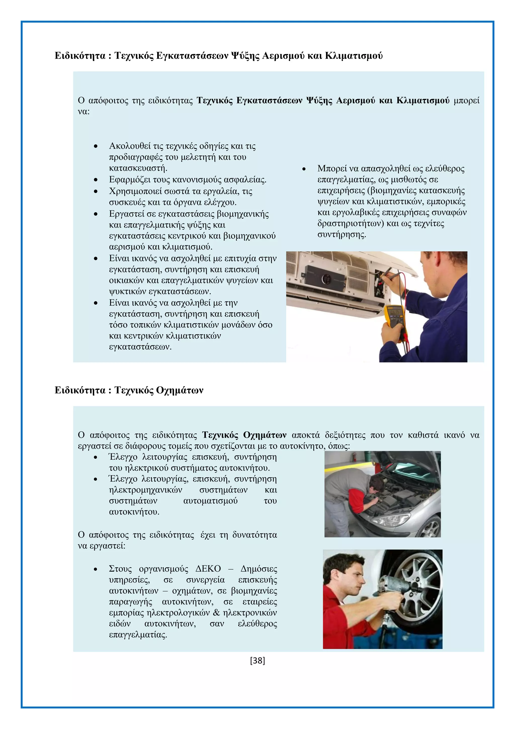 [38] 
Δηδηθόηεηα : Σερληθόο Δγθαηαζηάζεωλ Φύμεο Αεξηζκνύ θαη Κιηκαηηζκνύ Ο απφθνηηνο ηεο εηδηθφηεηαο Σερληθόο Δγθαηαζηάζεωλ Φύμεο Αεξηζκνύ θαη Κιηκαηηζκνύ κπνξεί λα:  Αθνινπζεί ηηο ηερληθέο νδεγίεο θαη ηηο πξνδηαγξαθέο ηνπ κειεηεηή θαη ηνπ θαηαζθεπαζηή.  Δθαξκφδεη ηνπο θαλνληζκνχο αζθαιείαο.  Υξεζηκνπνηεί ζσζηά ηα εξγαιεία, ηηο ζπζθεπέο θαη ηα φξγαλα ειέγρνπ.  Δξγαζηεί ζε εγθαηαζηάζεηο βηνκεραληθήο θαη επαγγεικαηηθήο ςχμεο θαη εγθαηαζηάζεηο θεληξηθνχ θαη βηνκεραληθνχ αεξηζκνχ θαη θιηκαηηζκνχ.  Δίλαη ηθαλφο λα αζρνιεζεί κε επηηπρία ζηελ εγθαηάζηαζε, ζπληήξεζε θαη επηζθεπή νηθηαθψλ θαη επαγγεικαηηθψλ ςπγείσλ θαη ςπθηηθψλ εγθαηαζηάζεσλ.  Δίλαη ηθαλφο λα αζρνιεζεί κε ηελ εγθαηάζηαζε, ζπληήξεζε θαη επηζθεπή ηφζν ηνπηθψλ θιηκαηηζηηθψλ κνλάδσλ φζν θαη θεληξηθψλ θιηκαηηζηηθψλ εγθαηαζηάζεσλ.  Μπνξεί λα απαζρνιεζεί σο ειεχζεξνο επαγγεικαηίαο, σο κηζζσηφο ζε επηρεηξήζεηο (βηνκεραλίεο θαηαζθεπήο ςπγείσλ θαη θιηκαηηζηηθψλ, εκπνξηθέο θαη εξγνιαβηθέο επηρεηξήζεηο ζπλαθψλ δξαζηεξηνηήησλ) θαη σο ηερλίηεο ζπληήξεζεο. 
Δηδηθόηεηα : Σερληθόο Ορεκάηωλ Ο απφθνηηνο ηεο εηδηθφηεηαο Σερληθόο Ορεκάηωλ απνθηά δεμηφηεηεο πνπ ηνλ θαζηζηά ηθαλφ λα εξγαζηεί ζε δηάθνξνπο ηνκείο πνπ ζρεηίδνληαη κε ην απηνθίλεην, φπσο:  Έιεγρν ιεηηνπξγίαο επηζθεπή, ζπληήξεζε ηνπ ειεθηξηθνχ ζπζηήκαηνο απηνθηλήηνπ.  Έιεγρν ιεηηνπξγίαο, επηζθεπή, ζπληήξεζε ειεθηξνκεραληθψλ ζπζηεκάησλ θαη ζπζηεκάησλ απηνκαηηζκνχ ηνπ απηνθηλήηνπ. Ο απφθνηηνο ηεο εηδηθφηεηαο έρεη ηε δπλαηφηεηα λα εξγαζηεί:  ΢ηνπο νξγαληζκνχο ΓΔΚΟ – Γεκφζηεο ππεξεζίεο, ζε ζπλεξγεία επηζθεπήο απηνθηλήησλ – νρεκάησλ, ζε βηνκεραλίεο παξαγσγήο απηνθηλήησλ, ζε εηαηξείεο εκπνξίαο ειεθηξνινγηθψλ & ειεθηξνληθψλ εηδψλ απηνθηλήησλ, ζαλ ειεχζεξνο επαγγεικαηίαο.  