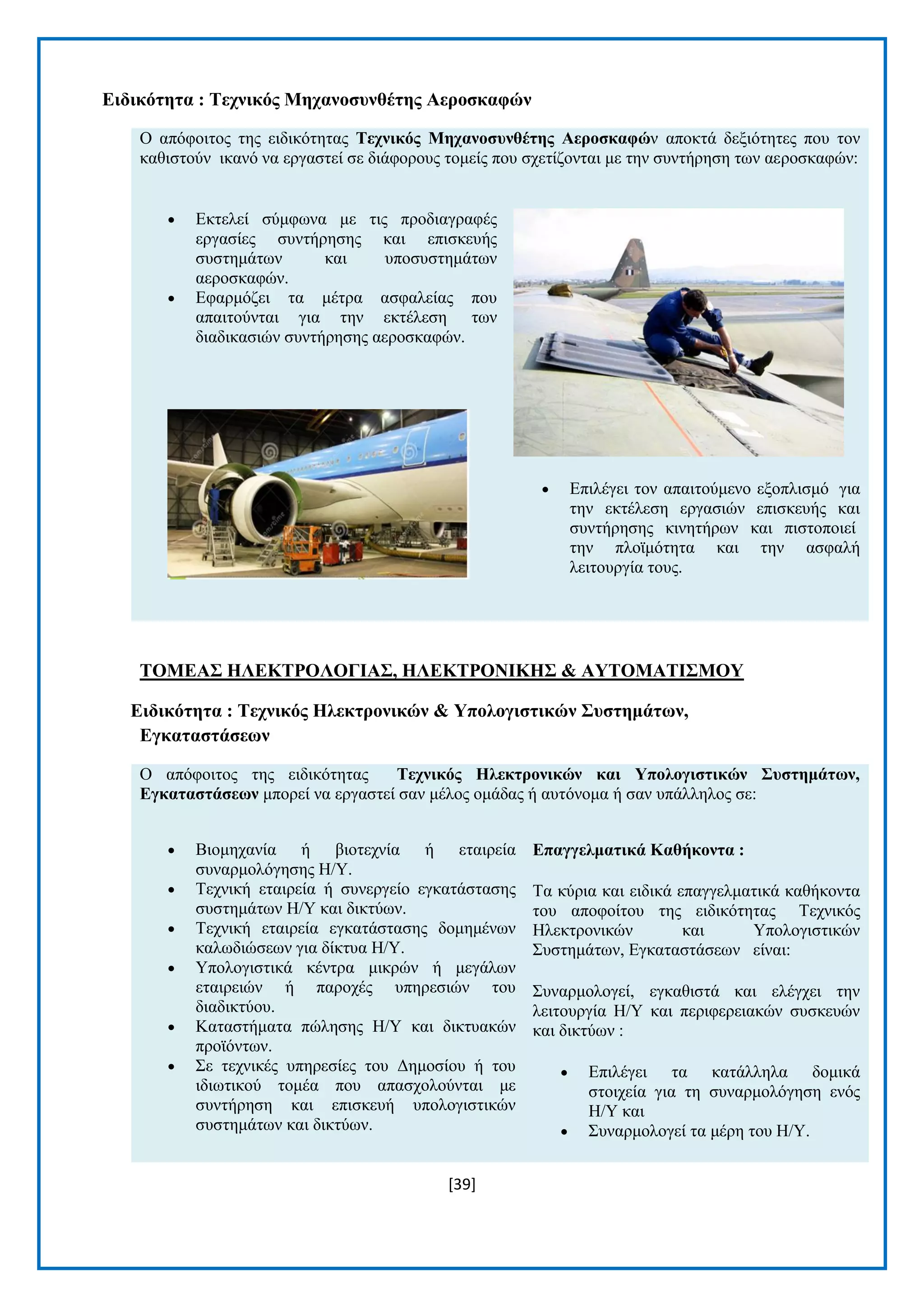 [39] 
Δηδηθόηεηα : Σερληθόο Μεραλνζπλζέηεο Αεξνζθαθώλ Ο απφθνηηνο ηεο εηδηθφηεηαο Σερληθόο Μεραλνζπλζέηεο Αεξνζθαθώλ απνθηά δεμηφηεηεο πνπ ηνλ θαζηζηνχλ ηθαλφ λα εξγαζηεί ζε δηάθνξνπο ηνκείο πνπ ζρεηίδνληαη κε ηελ ζπληήξεζε ησλ αεξνζθαθψλ:  Δθηειεί ζχκθσλα κε ηηο πξνδηαγξαθέο εξγαζίεο ζπληήξεζεο θαη επηζθεπήο ζπζηεκάησλ θαη ππνζπζηεκάησλ αεξνζθαθψλ.  Δθαξκφδεη ηα κέηξα αζθαιείαο πνπ απαηηνχληαη γηα ηελ εθηέιεζε ησλ δηαδηθαζηψλ ζπληήξεζεο αεξνζθαθψλ.  Δπηιέγεη ηνλ απαηηνχκελν εμνπιηζκφ γηα ηελ εθηέιεζε εξγαζηψλ επηζθεπήο θαη ζπληήξεζεο θηλεηήξσλ θαη πηζηνπνηεί ηελ πιντκφηεηα θαη ηελ αζθαιή ιεηηνπξγία ηνπο. 
ΣΟΜΔΑ΢ ΖΛΔΚΣΡΟΛΟΓΗΑ΢, ΖΛΔΚΣΡΟΝΗΚΖ΢ & ΑΤΣΟΜΑΣΗ΢ΜΟΤ Δηδηθόηεηα : Σερληθόο Ζιεθηξνληθώλ & Τπνινγηζηηθώλ ΢πζηεκάηωλ, Δγθαηαζηάζεωλ Ο απφθνηηνο ηεο εηδηθφηεηαο Σερληθόο Ζιεθηξνληθώλ θαη Τπνινγηζηηθώλ ΢πζηεκάηωλ, Δγθαηαζηάζεωλ κπνξεί λα εξγαζηεί ζαλ κέινο νκάδαο ή απηφλνκα ή ζαλ ππάιιεινο ζε:  Βηνκεραλία ή βηνηερλία ή εηαηξεία ζπλαξκνιφγεζεο Ζ/Τ.  Σερληθή εηαηξεία ή ζπλεξγείν εγθαηάζηαζεο ζπζηεκάησλ Ζ/Τ θαη δηθηχσλ.  Σερληθή εηαηξεία εγθαηάζηαζεο δνκεκέλσλ θαισδηψζεσλ γηα δίθηπα Ζ/Τ.  Τπνινγηζηηθά θέληξα κηθξψλ ή κεγάισλ εηαηξεηψλ ή παξνρέο ππεξεζηψλ ηνπ δηαδηθηχνπ.  Καηαζηήκαηα πψιεζεο Ζ/Τ θαη δηθηπαθψλ πξντφλησλ.  ΢ε ηερληθέο ππεξεζίεο ηνπ Γεκνζίνπ ή ηνπ ηδησηηθνχ ηνκέα πνπ απαζρνινχληαη κε ζπληήξεζε θαη επηζθεπή ππνινγηζηηθψλ ζπζηεκάησλ θαη δηθηχσλ. Δπαγγεικαηηθά Καζήθνληα : Σα θχξηα θαη εηδηθά επαγγεικαηηθά θαζήθνληα ηνπ απνθνίηνπ ηεο εηδηθφηεηαο Σερληθφο Ζιεθηξνληθψλ θαη Τπνινγηζηηθψλ ΢πζηεκάησλ, Δγθαηαζηάζεσλ είλαη: ΢πλαξκνινγεί, εγθαζηζηά θαη ειέγρεη ηελ ιεηηνπξγία Ζ/Τ θαη πεξηθεξεηαθψλ ζπζθεπψλ θαη δηθηχσλ :  Δπηιέγεη ηα θαηάιιεια δνκηθά ζηνηρεία γηα ηε ζπλαξκνιφγεζε ελφο Ζ/Τ θαη  ΢πλαξκνινγεί ηα κέξε ηνπ Ζ/Τ.  