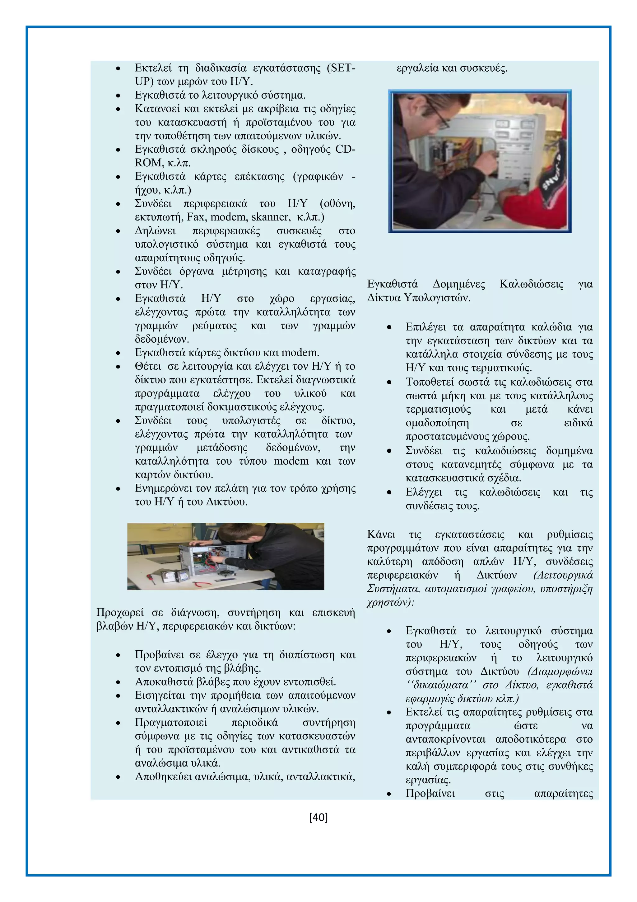 [40] 
 Δθηειεί ηε δηαδηθαζία εγθαηάζηαζεο (SET- UP) ησλ κεξψλ ηνπ Ζ/Τ.  Δγθαζηζηά ην ιεηηνπξγηθφ ζχζηεκα.  Καηαλνεί θαη εθηειεί κε αθξίβεηα ηηο νδεγίεο ηνπ θαηαζθεπαζηή ή πξντζηακέλνπ ηνπ γηα ηελ ηνπνζέηεζε ησλ απαηηνχκελσλ πιηθψλ.  Δγθαζηζηά ζθιεξνχο δίζθνπο , νδεγνχο CD- ROM, θ.ιπ.  Δγθαζηζηά θάξηεο επέθηαζεο (γξαθηθψλ - ήρνπ, θ.ιπ.)  ΢πλδέεη πεξηθεξεηαθά ηνπ Ζ/Τ (νζφλε, εθηππσηή, Fax, modem, skanner, θ.ιπ.)  Γειψλεη πεξηθεξεηαθέο ζπζθεπέο ζην ππνινγηζηηθφ ζχζηεκα θαη εγθαζηζηά ηνπο απαξαίηεηνπο νδεγνχο.  ΢πλδέεη φξγαλα κέηξεζεο θαη θαηαγξαθήο ζηνλ Ζ/Τ.  Δγθαζηζηά Ζ/Τ ζην ρψξν εξγαζίαο, ειέγρνληαο πξψηα ηελ θαηαιιειφηεηα ησλ γξακκψλ ξεχκαηνο θαη ησλ γξακκψλ δεδνκέλσλ.  Δγθαζηζηά θάξηεο δηθηχνπ θαη modem.  Θέηεη ζε ιεηηνπξγία θαη ειέγρεη ηνλ Ζ/Τ ή ην δίθηπν πνπ εγθαηέζηεζε. Δθηειεί δηαγλσζηηθά πξνγξάκκαηα ειέγρνπ ηνπ πιηθνχ θαη πξαγκαηνπνηεί δνθηκαζηηθνχο ειέγρνπο.  ΢πλδέεη ηνπο ππνινγηζηέο ζε δίθηπν, ειέγρνληαο πξψηα ηελ θαηαιιειφηεηα ησλ γξακκψλ κεηάδνζεο δεδνκέλσλ, ηελ θαηαιιειφηεηα ηνπ ηχπνπ modem θαη ησλ θαξηψλ δηθηχνπ.  Δλεκεξψλεη ηνλ πειάηε γηα ηνλ ηξφπν ρξήζεο ηνπ Ζ/Τ ή ηνπ Γηθηχνπ. Πξνρσξεί ζε δηάγλσζε, ζπληήξεζε θαη επηζθεπή βιαβψλ Ζ/Τ, πεξηθεξεηαθψλ θαη δηθηχσλ:  Πξνβαίλεη ζε έιεγρν γηα ηε δηαπίζησζε θαη ηνλ εληνπηζκφ ηεο βιάβεο.  Απνθαζηζηά βιάβεο πνπ έρνπλ εληνπηζζεί.  Δηζεγείηαη ηελ πξνκήζεηα ησλ απαηηνχκελσλ αληαιιαθηηθψλ ή αλαιψζηκσλ πιηθψλ.  Πξαγκαηνπνηεί πεξηνδηθά ζπληήξεζε ζχκθσλα κε ηηο νδεγίεο ησλ θαηαζθεπαζηψλ ή ηνπ πξντζηακέλνπ ηνπ θαη αληηθαζηζηά ηα αλαιψζηκα πιηθά.  Απνζεθεχεη αλαιψζηκα, πιηθά, αληαιιαθηηθά, εξγαιεία θαη ζπζθεπέο. Δγθαζηζηά Γνκεκέλεο Καισδηψζεηο γηα Γίθηπα Τπνινγηζηψλ.  Δπηιέγεη ηα απαξαίηεηα θαιψδηα γηα ηελ εγθαηάζηαζε ησλ δηθηχσλ θαη ηα θαηάιιεια ζηνηρεία ζχλδεζεο κε ηνπο Ζ/Τ θαη ηνπο ηεξκαηηθνχο.  Σνπνζεηεί ζσζηά ηηο θαισδηψζεηο ζηα ζσζηά κήθε θαη κε ηνπο θαηάιιεινπο ηεξκαηηζκνχο θαη κεηά θάλεη νκαδνπνίεζε ζε εηδηθά πξνζηαηεπκέλνπο ρψξνπο.  ΢πλδέεη ηηο θαισδηψζεηο δνκεκέλα ζηνπο θαηαλεκεηέο ζχκθσλα κε ηα θαηαζθεπαζηηθά ζρέδηα.  Διέγρεη ηηο θαισδηψζεηο θαη ηηο ζπλδέζεηο ηνπο. Κάλεη ηηο εγθαηαζηάζεηο θαη ξπζκίζεηο πξνγξακκάησλ πνπ είλαη απαξαίηεηεο γηα ηελ θαιχηεξε απφδνζε απιψλ Ζ/Τ, ζπλδέζεηο πεξηθεξεηαθψλ ή Γηθηχσλ (Λειηοςπγικά Σςζηήμαηα, αςηομαηιζμοί γπαθείος, ςποζηήπιξη σπηζηών):  Δγθαζηζηά ην ιεηηνπξγηθφ ζχζηεκα ηνπ Ζ/Τ, ηνπο νδεγνχο ησλ πεξηθεξεηαθψλ ή ην ιεηηνπξγηθφ ζχζηεκα ηνπ Γηθηχνπ (Γιαμοπθώνει ‘‘δικαιώμαηα’’ ζηο Γίκηςο, εγκαθιζηά εθαπμογέρ δικηύος κλπ.)  Δθηειεί ηηο απαξαίηεηεο ξπζκίζεηο ζηα πξνγξάκκαηα ψζηε λα αληαπνθξίλνληαη απνδνηηθφηεξα ζην πεξηβάιινλ εξγαζίαο θαη ειέγρεη ηελ θαιή ζπκπεξηθνξά ηνπο ζηηο ζπλζήθεο εξγαζίαο.  Πξνβαίλεη ζηηο απαξαίηεηεο  