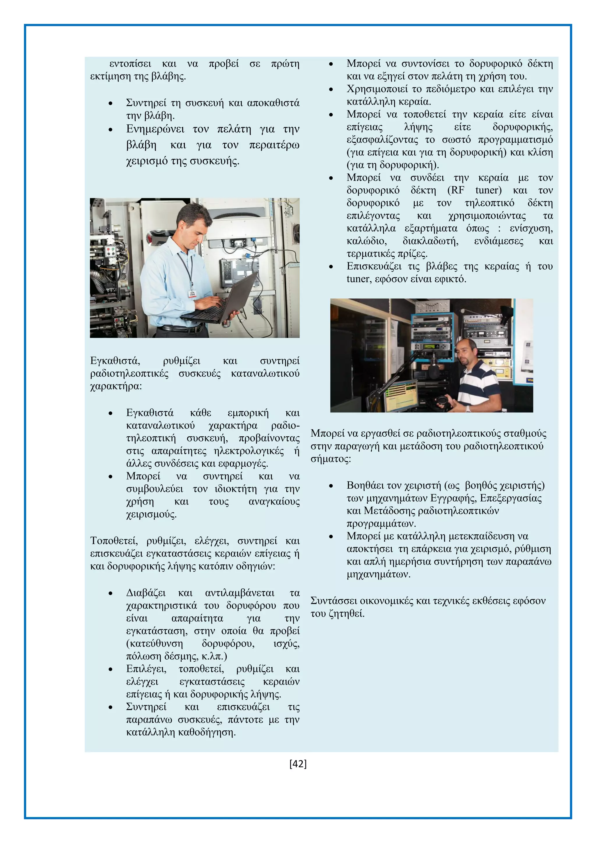 [42] 
εληνπίζεη θαη λα πξνβεί ζε πξψηε εθηίκεζε ηεο βιάβεο.  ΢πληεξεί ηε ζπζθεπή θαη απνθαζηζηά ηελ βιάβε.  Δλεκεξψλεη ηνλ πειάηε γηα ηελ βιάβε θαη γηα ηνλ πεξαηηέξσ ρεηξηζκφ ηεο ζπζθεπήο. Δγθαζηζηά, ξπζκίδεη θαη ζπληεξεί ξαδηνηειενπηηθέο ζπζθεπέο θαηαλαισηηθνχ ραξαθηήξα:  Δγθαζηζηά θάζε εκπνξηθή θαη θαηαλαισηηθνχ ραξαθηήξα ξαδην- ηειενπηηθή ζπζθεπή, πξνβαίλνληαο ζηηο απαξαίηεηεο ειεθηξνινγηθέο ή άιιεο ζπλδέζεηο θαη εθαξκνγέο.  Μπνξεί λα ζπληεξεί θαη λα ζπκβνπιεχεη ηνλ ηδηνθηήηε γηα ηελ ρξήζε θαη ηνπο αλαγθαίνπο ρεηξηζκνχο. Σνπνζεηεί, ξπζκίδεη, ειέγρεη, ζπληεξεί θαη επηζθεπάδεη εγθαηαζηάζεηο θεξαηψλ επίγεηαο ή θαη δνξπθνξηθήο ιήςεο θαηφπηλ νδεγηψλ:  Γηαβάδεη θαη αληηιακβάλεηαη ηα ραξαθηεξηζηηθά ηνπ δνξπθφξνπ πνπ είλαη απαξαίηεηα γηα ηελ εγθαηάζηαζε, ζηελ νπνία ζα πξνβεί (θαηεχζπλζε δνξπθφξνπ, ηζρχο, πφισζε δέζκεο, θ.ιπ.)  Δπηιέγεη, ηνπνζεηεί, ξπζκίδεη θαη ειέγρεη εγθαηαζηάζεηο θεξαηψλ επίγεηαο ή θαη δνξπθνξηθήο ιήςεο.  ΢πληεξεί θαη επηζθεπάδεη ηηο παξαπάλσ ζπζθεπέο, πάληνηε κε ηελ θαηάιιειε θαζνδήγεζε.  Μπνξεί λα ζπληνλίζεη ην δνξπθνξηθφ δέθηε θαη λα εμεγεί ζηνλ πειάηε ηε ρξήζε ηνπ.  Υξεζηκνπνηεί ην πεδηφκεηξν θαη επηιέγεη ηελ θαηάιιειε θεξαία.  Μπνξεί λα ηνπνζεηεί ηελ θεξαία είηε είλαη επίγεηαο ιήςεο είηε δνξπθνξηθήο, εμαζθαιίδνληαο ην ζσζηφ πξνγξακκαηηζκφ (γηα επίγεηα θαη γηα ηε δνξπθνξηθή) θαη θιίζε (γηα ηε δνξπθνξηθή).  Μπνξεί λα ζπλδέεη ηελ θεξαία κε ηνλ δνξπθνξηθφ δέθηε (RF tuner) θαη ηνλ δνξπθνξηθφ κε ηνλ ηειενπηηθφ δέθηε επηιέγνληαο θαη ρξεζηκνπνηψληαο ηα θαηάιιεια εμαξηήκαηα φπσο : ελίζρπζε, θαιψδην, δηαθιαδσηή, ελδηάκεζεο θαη ηεξκαηηθέο πξίδεο.  Δπηζθεπάδεη ηηο βιάβεο ηεο θεξαίαο ή ηνπ tuner, εθφζνλ είλαη εθηθηφ. Μπνξεί λα εξγαζζεί ζε ξαδηνηειενπηηθνχο ζηαζκνχο ζηελ παξαγσγή θαη κεηάδνζε ηνπ ξαδηνηειενπηηθνχ ζήκαηνο:  Βνεζάεη ηνλ ρεηξηζηή (σο βνεζφο ρεηξηζηήο) ησλ κεραλεκάησλ Δγγξαθήο, Δπεμεξγαζίαο θαη Μεηάδνζεο ξαδηνηειενπηηθψλ πξνγξακκάησλ.  Μπνξεί κε θαηάιιειε κεηεθπαίδεπζε λα απνθηήζεη ηε επάξθεηα γηα ρεηξηζκφ, ξχζκηζε θαη απιή εκεξήζηα ζπληήξεζε ησλ παξαπάλσ κεραλεκάησλ. ΢πληάζζεη νηθνλνκηθέο θαη ηερληθέο εθζέζεηο εθφζνλ ηνπ δεηεζεί.  