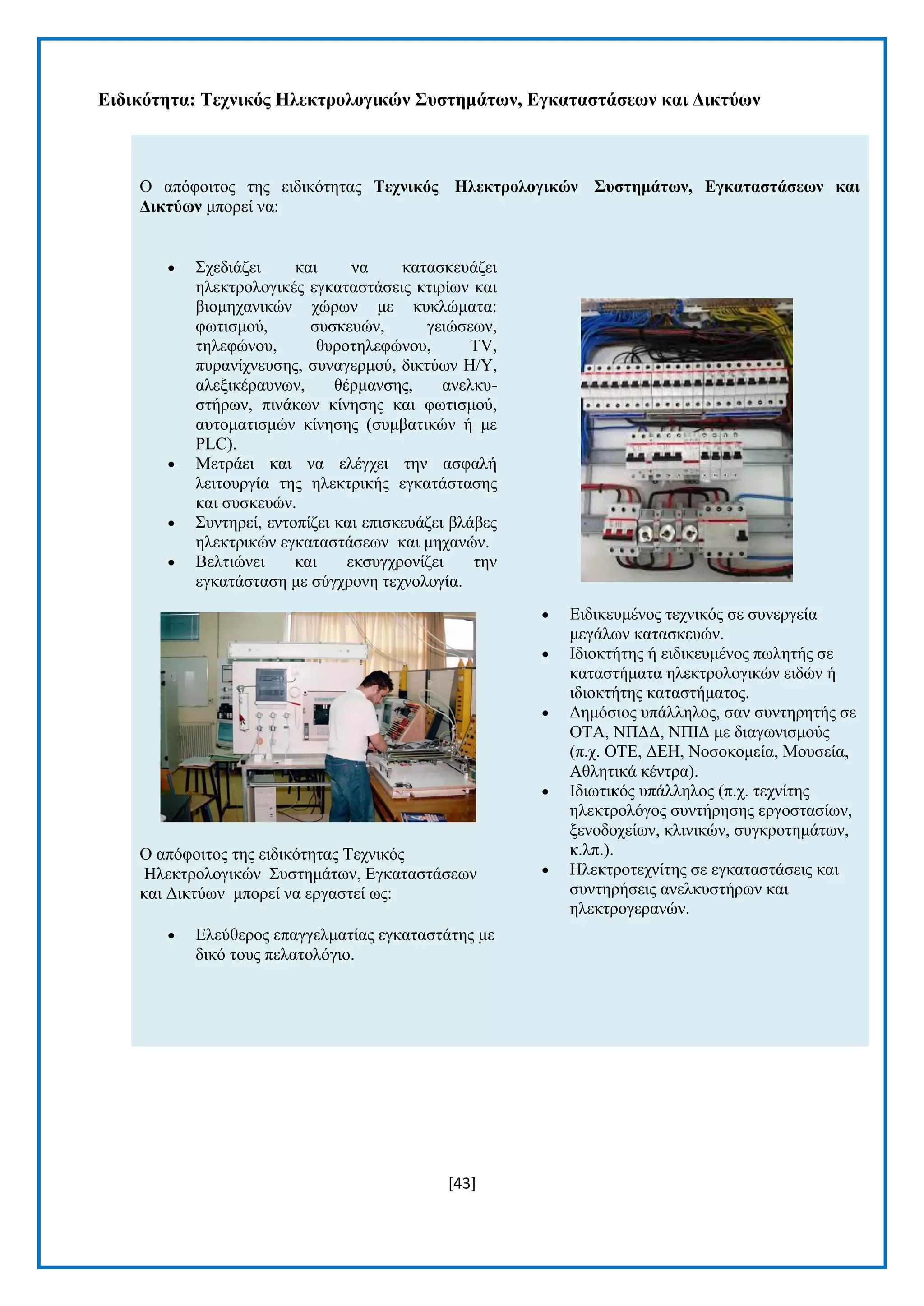 [43] 
Δηδηθόηεηα: Σερληθόο Ζιεθηξνινγηθώλ ΢πζηεκάηωλ, Δγθαηαζηάζεωλ θαη Γηθηύωλ 
Ο απφθνηηνο ηεο εηδηθφηεηαο Σερληθόο Ζιεθηξνινγηθώλ ΢πζηεκάηωλ, Δγθαηαζηάζεωλ θαη Γηθηύωλ κπνξεί λα:  ΢ρεδηάδεη θαη λα θαηαζθεπάδεη ειεθηξνινγηθέο εγθαηαζηάζεηο θηηξίσλ θαη βηνκεραληθψλ ρψξσλ κε θπθιψκαηα: θσηηζκνχ, ζπζθεπψλ, γεηψζεσλ, ηειεθψλνπ, ζπξνηειεθψλνπ, TV, ππξαλίρλεπζεο, ζπλαγεξκνχ, δηθηχσλ H/Y, αιεμηθέξαπλσλ, ζέξκαλζεο, αλειθπ- ζηήξσλ, πηλάθσλ θίλεζεο θαη θσηηζκνχ, απηνκαηηζκψλ θίλεζεο (ζπκβαηηθψλ ή κε PLC).  Μεηξάεη θαη λα ειέγρεη ηελ αζθαιή ιεηηνπξγία ηεο ειεθηξηθήο εγθαηάζηαζεο θαη ζπζθεπψλ.  ΢πληεξεί, εληνπίδεη θαη επηζθεπάδεη βιάβεο ειεθηξηθψλ εγθαηαζηάζεσλ θαη κεραλψλ.  Βειηηψλεη θαη εθζπγρξνλίδεη ηελ εγθαηάζηαζε κε ζχγρξνλε ηερλνινγία. Ο απφθνηηνο ηεο εηδηθφηεηαο Σερληθφο Ζιεθηξνινγηθψλ ΢πζηεκάησλ, Δγθαηαζηάζεσλ θαη Γηθηχσλ κπνξεί λα εξγαζηεί σο:  Διεχζεξνο επαγγεικαηίαο εγθαηαζηάηεο κε δηθφ ηνπο πειαηνιφγην.  Δηδηθεπκέλνο ηερληθφο ζε ζπλεξγεία κεγάισλ θαηαζθεπψλ.  Ηδηνθηήηεο ή εηδηθεπκέλνο πσιεηήο ζε θαηαζηήκαηα ειεθηξνινγηθψλ εηδψλ ή ηδηνθηήηεο θαηαζηήκαηνο.  Γεκφζηνο ππάιιεινο, ζαλ ζπληεξεηήο ζε ΟΣΑ, ΝΠΓΓ, ΝΠΗΓ κε δηαγσληζκνχο (π.ρ. ΟΣΔ, ΓΔΖ, Ννζνθνκεία, Μνπζεία, Αζιεηηθά θέληξα).  Ηδησηηθφο ππάιιεινο (π.ρ. ηερλίηεο ειεθηξνιφγνο ζπληήξεζεο εξγνζηαζίσλ, μελνδνρείσλ, θιηληθψλ, ζπγθξνηεκάησλ, θ.ιπ.).  Ζιεθηξνηερλίηεο ζε εγθαηαζηάζεηο θαη ζπληεξήζεηο αλειθπζηήξσλ θαη ειεθηξνγεξαλψλ. 
 