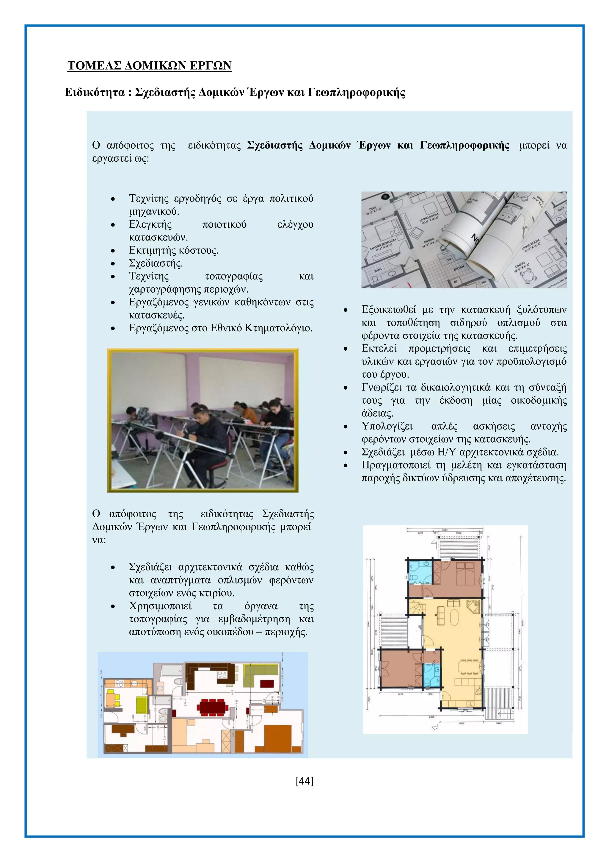 [44] 
ΣΟΜΔΑ΢ ΓΟΜΗΚΧΝ ΔΡΓΧΝ 
Δηδηθόηεηα : ΢ρεδηαζηήο Γνκηθώλ Έξγωλ θαη Γεωπιεξνθνξηθήο Ο απφθνηηνο ηεο εηδηθφηεηαο ΢ρεδηαζηήο Γνκηθώλ Έξγωλ θαη Γεωπιεξνθνξηθήο κπνξεί λα εξγαζηεί σο:  Σερλίηεο εξγνδεγφο ζε έξγα πνιηηηθνχ κεραληθνχ.  Διεγθηήο πνηνηηθνχ ειέγρνπ θαηαζθεπψλ.  Δθηηκεηήο θφζηνπο.  ΢ρεδηαζηήο.  Σερλίηεο ηνπνγξαθίαο θαη ραξηνγξάθεζεο πεξηνρψλ.  Δξγαδφκελνο γεληθψλ θαζεθφλησλ ζηηο θαηαζθεπέο.  Δξγαδφκελνο ζην Δζληθφ Κηεκαηνιφγην. Ο απφθνηηνο ηεο εηδηθφηεηαο ΢ρεδηαζηήο Γνκηθψλ Έξγσλ θαη Γεσπιεξνθνξηθήο κπνξεί λα:  ΢ρεδηάδεη αξρηηεθηνληθά ζρέδηα θαζψο θαη αλαπηχγκαηα νπιηζκψλ θεξφλησλ ζηνηρείσλ ελφο θηηξίνπ.  Υξεζηκνπνηεί ηα φξγαλα ηεο ηνπνγξαθίαο γηα εκβαδνκέηξεζε θαη απνηχπσζε ελφο νηθνπέδνπ – πεξηνρήο.  Δμνηθεησζεί κε ηελ θαηαζθεπή μπιφηππσλ θαη ηνπνζέηεζε ζηδεξνχ νπιηζκνχ ζηα θέξνληα ζηνηρεία ηεο θαηαζθεπήο.  Δθηειεί πξνκεηξήζεηο θαη επηκεηξήζεηο πιηθψλ θαη εξγαζηψλ γηα ηνλ πξνυπνινγηζκφ ηνπ έξγνπ.  Γλσξίδεη ηα δηθαηνινγεηηθά θαη ηε ζχληαμή ηνπο γηα ηελ έθδνζε κίαο νηθνδνκηθήο άδεηαο.  Τπνινγίδεη απιέο αζθήζεηο αληνρήο θεξφλησλ ζηνηρείσλ ηεο θαηαζθεπήο.  ΢ρεδηάδεη κέζσ Ζ/Τ αξρηηεθηνληθά ζρέδηα.  Πξαγκαηνπνηεί ηε κειέηε θαη εγθαηάζηαζε παξνρήο δηθηχσλ χδξεπζεο θαη απνρέηεπζεο. 
 