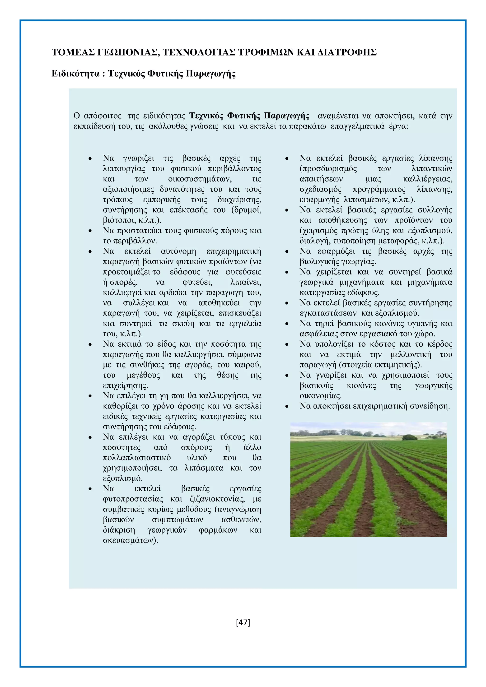 [47] 
ΣΟΜΔΑ΢ ΓΔΧΠΟΝΗΑ΢, ΣΔΥΝΟΛΟΓΗΑ΢ ΣΡΟΦΗΜΧΝ ΚΑΗ ΓΗΑΣΡΟΦΖ΢ 
Δηδηθόηεηα : Σερληθόο Φπηηθήο Παξαγωγήο Ο απφθνηηνο ηεο εηδηθφηεηαο Σερληθόο Φπηηθήο Παξαγωγήο αλακέλεηαη λα απνθηήζεη, θαηά ηελ εθπαίδεπζή ηνπ, ηηο αθφινπζεο γλψζεηο θαη λα εθηειεί ηα παξαθάησ επαγγεικαηηθά έξγα:  Να γλσξίδεη ηηο βαζηθέο αξρέο ηεο ιεηηνπξγίαο ηνπ θπζηθνχ πεξηβάιινληνο θαη ησλ νηθνζπζηεκάησλ, ηηο αμηνπνηήζηκεο δπλαηφηεηεο ηνπ θαη ηνπο ηξφπνπο εκπνξηθήο ηνπο δηαρείξηζεο, ζπληήξεζεο θαη επέθηαζήο ηνπ (δξπκνί, βηφηνπνη, θ.ιπ.).  Να πξνζηαηεχεη ηνπο θπζηθνχο πφξνπο θαη ην πεξηβάιινλ.  Να εθηειεί απηφλνκε επηρεηξεκαηηθή παξαγσγή βαζηθψλ θπηηθψλ πξντφλησλ (λα πξνεηνηκάδεη ην εδάθνπο γηα θπηεχζεηο ή ζπνξέο, λα θπηεχεη, ιηπαίλεη, θαιιηεξγεί θαη αξδεχεη ηελ παξαγσγή ηνπ, λα ζπιιέγεη θαη λα απνζεθεχεη ηελ παξαγσγή ηνπ, λα ρεηξίδεηαη, επηζθεπάδεη θαη ζπληεξεί ηα ζθεχε θαη ηα εξγαιεία ηνπ, θ.ιπ.).  Να εθηηκά ην είδνο θαη ηελ πνζφηεηα ηεο παξαγσγήο πνπ ζα θαιιηεξγήζεη, ζχκθσλα κε ηηο ζπλζήθεο ηεο αγνξάο, ηνπ θαηξνχ, ηνπ κεγέζνπο θαη ηεο ζέζεο ηεο επηρείξεζεο.  Να επηιέγεη ηε γε πνπ ζα θαιιηεξγήζεη, λα θαζνξίδεη ην ρξφλν άξνζεο θαη λα εθηειεί εηδηθέο ηερληθέο εξγαζίεο θαηεξγαζίαο θαη ζπληήξεζεο ηνπ εδάθνπο.  Να επηιέγεη θαη λα αγνξάδεη ηχπνπο θαη πνζφηεηεο απφ ζπφξνπο ή άιιν πνιιαπιαζηαζηηθφ πιηθφ πνπ ζα ρξεζηκνπνηήζεη, ηα ιηπάζκαηα θαη ηνλ εμνπιηζκφ.  Να εθηειεί βαζηθέο εξγαζίεο θπηνπξνζηαζίαο θαη δηδαληνθηνλίαο, κε ζπκβαηηθέο θπξίσο κεζφδνπο (αλαγλψξηζε βαζηθψλ ζπκπησκάησλ αζζελεηψλ, δηάθξηζε γεσξγηθψλ θαξκάθσλ θαη ζθεπαζκάησλ).  Να εθηειεί βαζηθέο εξγαζίεο ιίπαλζεο (πξνζδηνξηζκφο ησλ ιηπαληηθψλ απαηηήζεσλ κηαο θαιιηέξγεηαο, ζρεδηαζκφο πξνγξάκκαηνο ιίπαλζεο, εθαξκνγήο ιηπαζκάησλ, θ.ιπ.).  Να εθηειεί βαζηθέο εξγαζίεο ζπιινγήο θαη απνζήθεπζεο ησλ πξντφλησλ ηνπ (ρεηξηζκφο πξψηεο χιεο θαη εμνπιηζκνχ, δηαινγή, ηππνπνίεζε κεηαθνξάο, θ.ιπ.).  Να εθαξκφδεη ηηο βαζηθέο αξρέο ηεο βηνινγηθήο γεσξγίαο.  Να ρεηξίδεηαη θαη λα ζπληεξεί βαζηθά γεσξγηθά κεραλήκαηα θαη κεραλήκαηα θαηεξγαζίαο εδάθνπο.  Να εθηειεί βαζηθέο εξγαζίεο ζπληήξεζεο εγθαηαζηάζεσλ θαη εμνπιηζκνχ.  Να ηεξεί βαζηθνχο θαλφλεο πγηεηλήο θαη αζθάιεηαο ζηνλ εξγαζηαθφ ηνπ ρψξν.  Να ππνινγίδεη ην θφζηνο θαη ην θέξδνο θαη λα εθηηκά ηελ κειινληηθή ηνπ παξαγσγή (ζηνηρεία εθηηκεηηθήο).  Να γλσξίδεη θαη λα ρξεζηκνπνηεί ηνπο βαζηθνχο θαλφλεο ηεο γεσξγηθήο νηθνλνκίαο.  Να απνθηήζεη επηρεηξεκαηηθή ζπλείδεζε.  