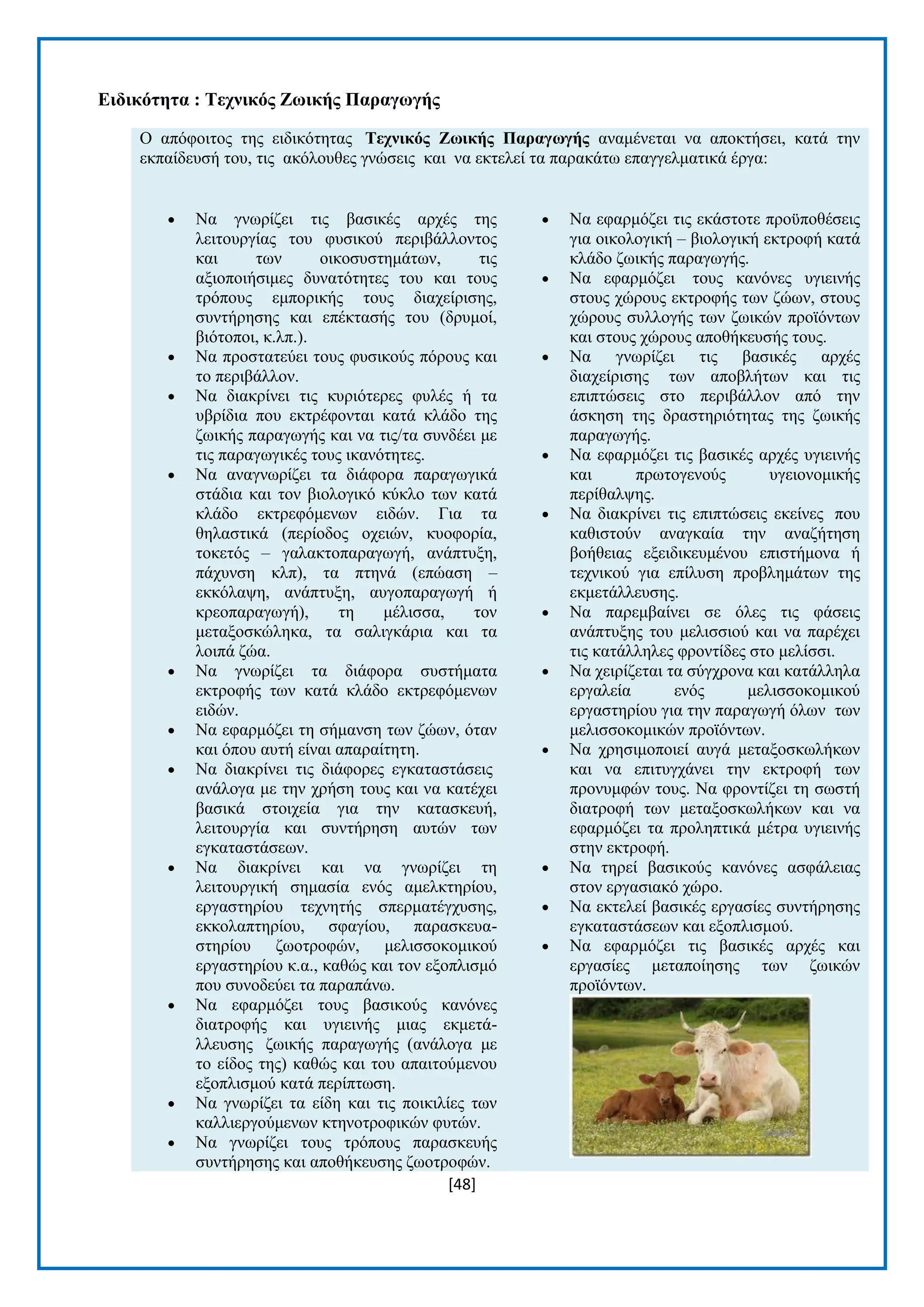 [48] 
Δηδηθόηεηα : Σερληθόο Εωηθήο Παξαγωγήο Ο απφθνηηνο ηεο εηδηθφηεηαο Σερληθόο Εωηθήο Παξαγωγήο αλακέλεηαη λα απνθηήζεη, θαηά ηελ εθπαίδεπζή ηνπ, ηηο αθφινπζεο γλψζεηο θαη λα εθηειεί ηα παξαθάησ επαγγεικαηηθά έξγα:  Να γλσξίδεη ηηο βαζηθέο αξρέο ηεο ιεηηνπξγίαο ηνπ θπζηθνχ πεξηβάιινληνο θαη ησλ νηθνζπζηεκάησλ, ηηο αμηνπνηήζηκεο δπλαηφηεηεο ηνπ θαη ηνπο ηξφπνπο εκπνξηθήο ηνπο δηαρείξηζεο, ζπληήξεζεο θαη επέθηαζήο ηνπ (δξπκνί, βηφηνπνη, θ.ιπ.).  Να πξνζηαηεχεη ηνπο θπζηθνχο πφξνπο θαη ην πεξηβάιινλ.  Να δηαθξίλεη ηηο θπξηφηεξεο θπιέο ή ηα πβξίδηα πνπ εθηξέθνληαη θαηά θιάδν ηεο δσηθήο παξαγσγήο θαη λα ηηο/ηα ζπλδέεη κε ηηο παξαγσγηθέο ηνπο ηθαλφηεηεο.  Να αλαγλσξίδεη ηα δηάθνξα παξαγσγηθά ζηάδηα θαη ηνλ βηνινγηθφ θχθιν ησλ θαηά θιάδν εθηξεθφκελσλ εηδψλ. Γηα ηα ζειαζηηθά (πεξίνδνο νρεηψλ, θπνθνξία, ηνθεηφο – γαιαθηνπαξαγσγή, αλάπηπμε, πάρπλζε θιπ), ηα πηελά (επψαζε – εθθφιαςε, αλάπηπμε, απγνπαξαγσγή ή θξενπαξαγσγή), ηε κέιηζζα, ηνλ κεηαμνζθψιεθα, ηα ζαιηγθάξηα θαη ηα ινηπά δψα.  Να γλσξίδεη ηα δηάθνξα ζπζηήκαηα εθηξνθήο ησλ θαηά θιάδν εθηξεθφκελσλ εηδψλ.  Να εθαξκφδεη ηε ζήκαλζε ησλ δψσλ, φηαλ θαη φπνπ απηή είλαη απαξαίηεηε.  Να δηαθξίλεη ηηο δηάθνξεο εγθαηαζηάζεηο αλάινγα κε ηελ ρξήζε ηνπο θαη λα θαηέρεη βαζηθά ζηνηρεία γηα ηελ θαηαζθεπή, ιεηηνπξγία θαη ζπληήξεζε απηψλ ησλ εγθαηαζηάζεσλ.  Να δηαθξίλεη θαη λα γλσξίδεη ηε ιεηηνπξγηθή ζεκαζία ελφο ακειθηεξίνπ, εξγαζηεξίνπ ηερλεηήο ζπεξκαηέγρπζεο, εθθνιαπηεξίνπ, ζθαγίνπ, παξαζθεπα- ζηεξίνπ δσνηξνθψλ, κειηζζνθνκηθνχ εξγαζηεξίνπ θ.α., θαζψο θαη ηνλ εμνπιηζκφ πνπ ζπλνδεχεη ηα παξαπάλσ.  Να εθαξκφδεη ηνπο βαζηθνχο θαλφλεο δηαηξνθήο θαη πγηεηλήο κηαο εθκεηά- ιιεπζεο δσηθήο παξαγσγήο (αλάινγα κε ην είδνο ηεο) θαζψο θαη ηνπ απαηηνχκελνπ εμνπιηζκνχ θαηά πεξίπησζε.  Να γλσξίδεη ηα είδε θαη ηηο πνηθηιίεο ησλ θαιιηεξγνχκελσλ θηελνηξνθηθψλ θπηψλ.  Να γλσξίδεη ηνπο ηξφπνπο παξαζθεπήο ζπληήξεζεο θαη απνζήθεπζεο δσνηξνθψλ.  Να εθαξκφδεη ηηο εθάζηνηε πξνυπνζέζεηο γηα νηθνινγηθή – βηνινγηθή εθηξνθή θαηά θιάδν δσηθήο παξαγσγήο.  Να εθαξκφδεη ηνπο θαλφλεο πγηεηλήο ζηνπο ρψξνπο εθηξνθήο ησλ δψσλ, ζηνπο ρψξνπο ζπιινγήο ησλ δσηθψλ πξντφλησλ θαη ζηνπο ρψξνπο απνζήθεπζήο ηνπο.  Να γλσξίδεη ηηο βαζηθέο αξρέο δηαρείξηζεο ησλ απνβιήησλ θαη ηηο επηπηψζεηο ζην πεξηβάιινλ απφ ηελ άζθεζε ηεο δξαζηεξηφηεηαο ηεο δσηθήο παξαγσγήο.  Να εθαξκφδεη ηηο βαζηθέο αξρέο πγηεηλήο θαη πξσηνγελνχο πγεηνλνκηθήο πεξίζαιςεο.  Να δηαθξίλεη ηηο επηπηψζεηο εθείλεο πνπ θαζηζηνχλ αλαγθαία ηελ αλαδήηεζε βνήζεηαο εμεηδηθεπκέλνπ επηζηήκνλα ή ηερληθνχ γηα επίιπζε πξνβιεκάησλ ηεο εθκεηάιιεπζεο.  Να παξεκβαίλεη ζε φιεο ηηο θάζεηο αλάπηπμεο ηνπ κειηζζηνχ θαη λα παξέρεη ηηο θαηάιιειεο θξνληίδεο ζην κειίζζη.  Να ρεηξίδεηαη ηα ζχγρξνλα θαη θαηάιιεια εξγαιεία ελφο κειηζζνθνκηθνχ εξγαζηεξίνπ γηα ηελ παξαγσγή φισλ ησλ κειηζζνθνκηθψλ πξντφλησλ.  Να ρξεζηκνπνηεί απγά κεηαμνζθσιήθσλ θαη λα επηηπγράλεη ηελ εθηξνθή ησλ πξνλπκθψλ ηνπο. Να θξνληίδεη ηε ζσζηή δηαηξνθή ησλ κεηαμνζθσιήθσλ θαη λα εθαξκφδεη ηα πξνιεπηηθά κέηξα πγηεηλήο ζηελ εθηξνθή.  Να ηεξεί βαζηθνχο θαλφλεο αζθάιεηαο ζηνλ εξγαζηαθφ ρψξν.  Να εθηειεί βαζηθέο εξγαζίεο ζπληήξεζεο εγθαηαζηάζεσλ θαη εμνπιηζκνχ.  Να εθαξκφδεη ηηο βαζηθέο αξρέο θαη εξγαζίεο κεηαπνίεζεο ησλ δσηθψλ πξντφλησλ.  