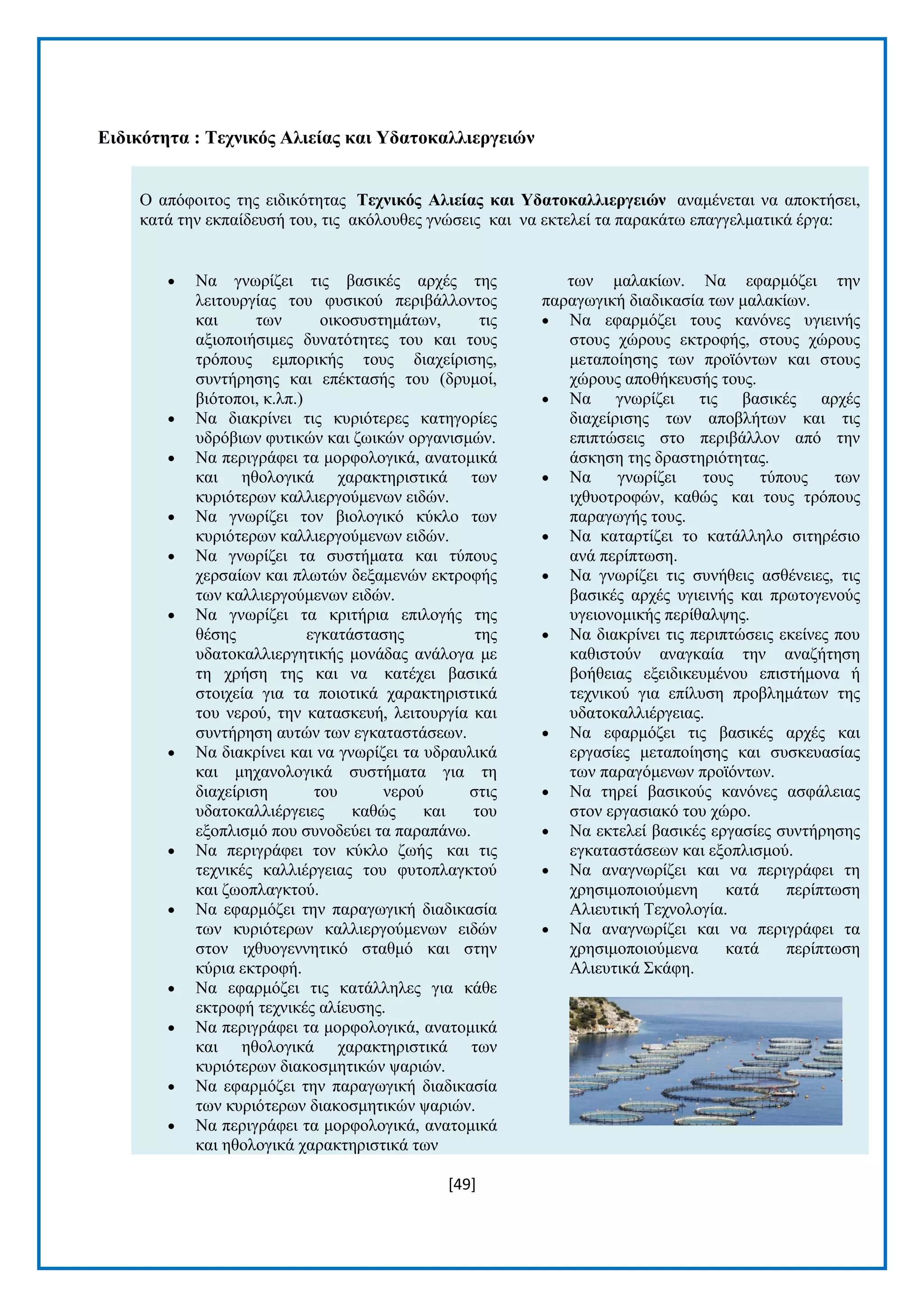 [49] 
Δηδηθόηεηα : Σερληθόο Αιηείαο θαη Τδαηνθαιιηεξγεηώλ Ο απφθνηηνο ηεο εηδηθφηεηαο Σερληθόο Αιηείαο θαη Τδαηνθαιιηεξγεηώλ αλακέλεηαη λα απνθηήζεη, θαηά ηελ εθπαίδεπζή ηνπ, ηηο αθφινπζεο γλψζεηο θαη λα εθηειεί ηα παξαθάησ επαγγεικαηηθά έξγα:  Να γλσξίδεη ηηο βαζηθέο αξρέο ηεο ιεηηνπξγίαο ηνπ θπζηθνχ πεξηβάιινληνο θαη ησλ νηθνζπζηεκάησλ, ηηο αμηνπνηήζηκεο δπλαηφηεηεο ηνπ θαη ηνπο ηξφπνπο εκπνξηθήο ηνπο δηαρείξηζεο, ζπληήξεζεο θαη επέθηαζήο ηνπ (δξπκνί, βηφηνπνη, θ.ιπ.)  Να δηαθξίλεη ηηο θπξηφηεξεο θαηεγνξίεο πδξφβησλ θπηηθψλ θαη δσηθψλ νξγαληζκψλ.  Να πεξηγξάθεη ηα κνξθνινγηθά, αλαηνκηθά θαη εζνινγηθά ραξαθηεξηζηηθά ησλ θπξηφηεξσλ θαιιηεξγνχκελσλ εηδψλ.  Να γλσξίδεη ηνλ βηνινγηθφ θχθιν ησλ θπξηφηεξσλ θαιιηεξγνχκελσλ εηδψλ.  Να γλσξίδεη ηα ζπζηήκαηα θαη ηχπνπο ρεξζαίσλ θαη πισηψλ δεμακελψλ εθηξνθήο ησλ θαιιηεξγνχκελσλ εηδψλ.  Να γλσξίδεη ηα θξηηήξηα επηινγήο ηεο ζέζεο εγθαηάζηαζεο ηεο πδαηνθαιιηεξγεηηθήο κνλάδαο αλάινγα κε ηε ρξήζε ηεο θαη λα θαηέρεη βαζηθά ζηνηρεία γηα ηα πνηνηηθά ραξαθηεξηζηηθά ηνπ λεξνχ, ηελ θαηαζθεπή, ιεηηνπξγία θαη ζπληήξεζε απηψλ ησλ εγθαηαζηάζεσλ.  Να δηαθξίλεη θαη λα γλσξίδεη ηα πδξαπιηθά θαη κεραλνινγηθά ζπζηήκαηα γηα ηε δηαρείξηζε ηνπ λεξνχ ζηηο πδαηνθαιιηέξγεηεο θαζψο θαη ηνπ εμνπιηζκφ πνπ ζπλνδεχεη ηα παξαπάλσ.  Να πεξηγξάθεη ηνλ θχθιν δσήο θαη ηηο ηερληθέο θαιιηέξγεηαο ηνπ θπηνπιαγθηνχ θαη δσνπιαγθηνχ.  Να εθαξκφδεη ηελ παξαγσγηθή δηαδηθαζία ησλ θπξηφηεξσλ θαιιηεξγνχκελσλ εηδψλ ζηνλ ηρζπνγελλεηηθφ ζηαζκφ θαη ζηελ θχξηα εθηξνθή.  Να εθαξκφδεη ηηο θαηάιιειεο γηα θάζε εθηξνθή ηερληθέο αιίεπζεο.  Να πεξηγξάθεη ηα κνξθνινγηθά, αλαηνκηθά θαη εζνινγηθά ραξαθηεξηζηηθά ησλ θπξηφηεξσλ δηαθνζκεηηθψλ ςαξηψλ.  Να εθαξκφδεη ηελ παξαγσγηθή δηαδηθαζία ησλ θπξηφηεξσλ δηαθνζκεηηθψλ ςαξηψλ.  Να πεξηγξάθεη ηα κνξθνινγηθά, αλαηνκηθά θαη εζνινγηθά ραξαθηεξηζηηθά ησλ ησλ καιαθίσλ. Να εθαξκφδεη ηελ παξαγσγηθή δηαδηθαζία ησλ καιαθίσλ.  Να εθαξκφδεη ηνπο θαλφλεο πγηεηλήο ζηνπο ρψξνπο εθηξνθήο, ζηνπο ρψξνπο κεηαπνίεζεο ησλ πξντφλησλ θαη ζηνπο ρψξνπο απνζήθεπζήο ηνπο.  Να γλσξίδεη ηηο βαζηθέο αξρέο δηαρείξηζεο ησλ απνβιήησλ θαη ηηο επηπηψζεηο ζην πεξηβάιινλ απφ ηελ άζθεζε ηεο δξαζηεξηφηεηαο.  Να γλσξίδεη ηνπο ηχπνπο ησλ ηρζπνηξνθψλ, θαζψο θαη ηνπο ηξφπνπο παξαγσγήο ηνπο.  Να θαηαξηίδεη ην θαηάιιειν ζηηεξέζην αλά πεξίπησζε.  Να γλσξίδεη ηηο ζπλήζεηο αζζέλεηεο, ηηο βαζηθέο αξρέο πγηεηλήο θαη πξσηνγελνχο πγεηνλνκηθήο πεξίζαιςεο.  Να δηαθξίλεη ηηο πεξηπηψζεηο εθείλεο πνπ θαζηζηνχλ αλαγθαία ηελ αλαδήηεζε βνήζεηαο εμεηδηθεπκέλνπ επηζηήκνλα ή ηερληθνχ γηα επίιπζε πξνβιεκάησλ ηεο πδαηνθαιιηέξγεηαο.  Να εθαξκφδεη ηηο βαζηθέο αξρέο θαη εξγαζίεο κεηαπνίεζεο θαη ζπζθεπαζίαο ησλ παξαγφκελσλ πξντφλησλ.  Να ηεξεί βαζηθνχο θαλφλεο αζθάιεηαο ζηνλ εξγαζηαθφ ηνπ ρψξν.  Να εθηειεί βαζηθέο εξγαζίεο ζπληήξεζεο εγθαηαζηάζεσλ θαη εμνπιηζκνχ.  Να αλαγλσξίδεη θαη λα πεξηγξάθεη ηε ρξεζηκνπνηνχκελε θαηά πεξίπησζε Αιηεπηηθή Σερλνινγία.  Να αλαγλσξίδεη θαη λα πεξηγξάθεη ηα ρξεζηκνπνηνχκελα θαηά πεξίπησζε Αιηεπηηθά ΢θάθε.  