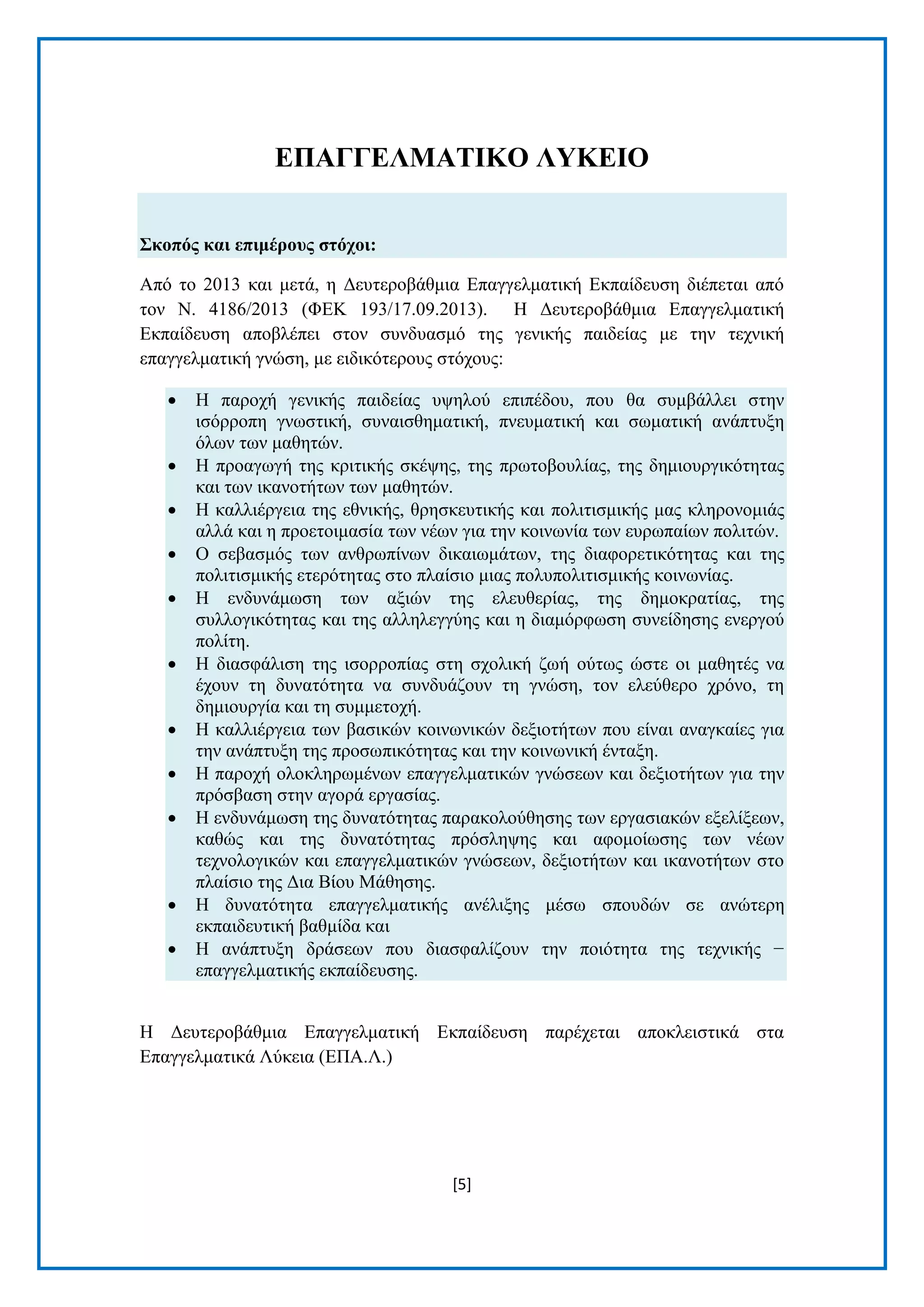 [5] 
ΔΠΑΓΓΔΛΜΑΣΗΚΟ ΛΤΚΔΗΟ ΢θνπόο θαη επηκέξνπο ζηόρνη: Απφ ην 2013 θαη κεηά, ε Γεπηεξνβάζκηα Δπαγγεικαηηθή Δθπαίδεπζε δηέπεηαη απφ ηνλ Ν. 4186/2013 (ΦΔΚ 193/17.09.2013). Ζ Γεπηεξνβάζκηα Δπαγγεικαηηθή Δθπαίδεπζε απνβιέπεη ζηνλ ζπλδπαζκφ ηεο γεληθήο παηδείαο κε ηελ ηερληθή επαγγεικαηηθή γλψζε, κε εηδηθφηεξνπο ζηφρνπο:  Ζ παξνρή γεληθήο παηδείαο πςεινχ επηπέδνπ, πνπ ζα ζπκβάιιεη ζηελ ηζφξξνπε γλσζηηθή, ζπλαηζζεκαηηθή, πλεπκαηηθή θαη ζσκαηηθή αλάπηπμε φισλ ησλ καζεηψλ.  Ζ πξναγσγή ηεο θξηηηθήο ζθέςεο, ηεο πξσηνβνπιίαο, ηεο δεκηνπξγηθφηεηαο θαη ησλ ηθαλνηήησλ ησλ καζεηψλ.  Ζ θαιιηέξγεηα ηεο εζληθήο, ζξεζθεπηηθήο θαη πνιηηηζκηθήο καο θιεξνλνκηάο αιιά θαη ε πξνεηνηκαζία ησλ λέσλ γηα ηελ θνηλσλία ησλ επξσπαίσλ πνιηηψλ.  Ο ζεβαζκφο ησλ αλζξσπίλσλ δηθαησκάησλ, ηεο δηαθνξεηηθφηεηαο θαη ηεο πνιηηηζκηθήο εηεξφηεηαο ζην πιαίζην κηαο πνιππνιηηηζκηθήο θνηλσλίαο.  Ζ ελδπλάκσζε ησλ αμηψλ ηεο ειεπζεξίαο, ηεο δεκνθξαηίαο, ηεο ζπιινγηθφηεηαο θαη ηεο αιιειεγγχεο θαη ε δηακφξθσζε ζπλείδεζεο ελεξγνχ πνιίηε.  Ζ δηαζθάιηζε ηεο ηζνξξνπίαο ζηε ζρνιηθή δσή νχησο ψζηε νη καζεηέο λα έρνπλ ηε δπλαηφηεηα λα ζπλδπάδνπλ ηε γλψζε, ηνλ ειεχζεξν ρξφλν, ηε δεκηνπξγία θαη ηε ζπκκεηνρή.  Ζ θαιιηέξγεηα ησλ βαζηθψλ θνηλσληθψλ δεμηνηήησλ πνπ είλαη αλαγθαίεο γηα ηελ αλάπηπμε ηεο πξνζσπηθφηεηαο θαη ηελ θνηλσληθή έληαμε.  Ζ παξνρή νινθιεξσκέλσλ επαγγεικαηηθψλ γλψζεσλ θαη δεμηνηήησλ γηα ηελ πξφζβαζε ζηελ αγνξά εξγαζίαο.  Ζ ελδπλάκσζε ηεο δπλαηφηεηαο παξαθνινχζεζεο ησλ εξγαζηαθψλ εμειίμεσλ, θαζψο θαη ηεο δπλαηφηεηαο πξφζιεςεο θαη αθνκνίσζεο ησλ λέσλ ηερλνινγηθψλ θαη επαγγεικαηηθψλ γλψζεσλ, δεμηνηήησλ θαη ηθαλνηήησλ ζην πιαίζην ηεο Γηα Βίνπ Μάζεζεο.  Ζ δπλαηφηεηα επαγγεικαηηθήο αλέιημεο κέζσ ζπνπδψλ ζε αλψηεξε εθπαηδεπηηθή βαζκίδα θαη  Ζ αλάπηπμε δξάζεσλ πνπ δηαζθαιίδνπλ ηελ πνηφηεηα ηεο ηερληθήο − επαγγεικαηηθήο εθπαίδεπζεο. 
Ζ Γεπηεξνβάζκηα Δπαγγεικαηηθή Δθπαίδεπζε παξέρεηαη απνθιεηζηηθά ζηα Δπαγγεικαηηθά Λχθεηα (ΔΠΑ.Λ.)  
