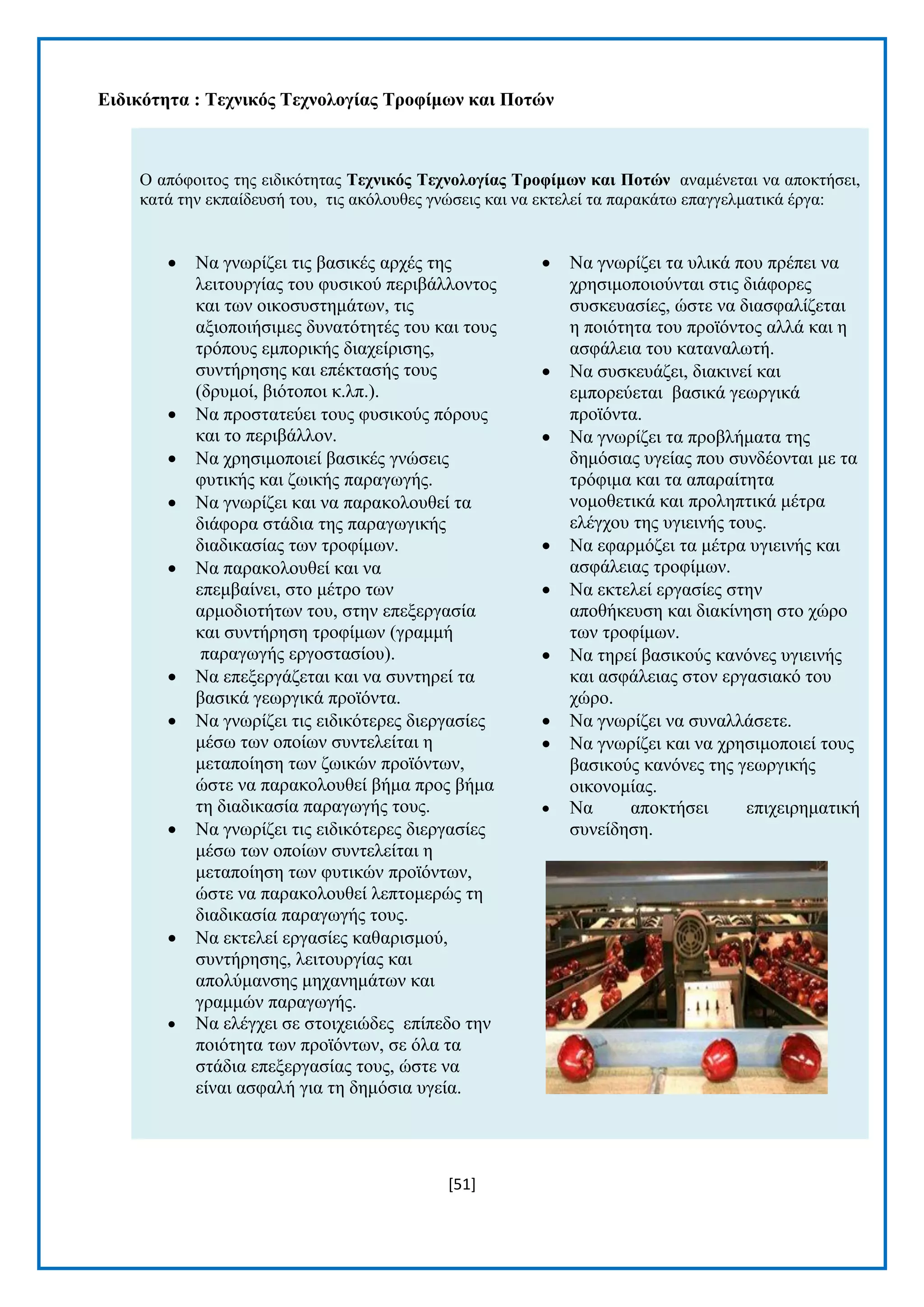 [51] 
Δηδηθόηεηα : Σερληθόο Σερλνινγίαο Σξνθίκωλ θαη Πνηώλ Ο απφθνηηνο ηεο εηδηθφηεηαο Σερληθόο Σερλνινγίαο Σξνθίκωλ θαη Πνηώλ αλακέλεηαη λα απνθηήζεη, θαηά ηελ εθπαίδεπζή ηνπ, ηηο αθφινπζεο γλψζεηο θαη λα εθηειεί ηα παξαθάησ επαγγεικαηηθά έξγα:  Να γλσξίδεη ηηο βαζηθέο αξρέο ηεο ιεηηνπξγίαο ηνπ θπζηθνχ πεξηβάιινληνο θαη ησλ νηθνζπζηεκάησλ, ηηο αμηνπνηήζηκεο δπλαηφηεηέο ηνπ θαη ηνπο ηξφπνπο εκπνξηθήο δηαρείξηζεο, ζπληήξεζεο θαη επέθηαζήο ηνπο (δξπκνί, βηφηνπνη θ.ιπ.).  Να πξνζηαηεχεη ηνπο θπζηθνχο πφξνπο θαη ην πεξηβάιινλ.  Να ρξεζηκνπνηεί βαζηθέο γλψζεηο θπηηθήο θαη δσηθήο παξαγσγήο.  Να γλσξίδεη θαη λα παξαθνινπζεί ηα δηάθνξα ζηάδηα ηεο παξαγσγηθήο δηαδηθαζίαο ησλ ηξνθίκσλ.  Να παξαθνινπζεί θαη λα επεκβαίλεη, ζην κέηξν ησλ αξκνδηνηήησλ ηνπ, ζηελ επεμεξγαζία θαη ζπληήξεζε ηξνθίκσλ (γξακκή παξαγσγήο εξγνζηαζίνπ).  Να επεμεξγάδεηαη θαη λα ζπληεξεί ηα βαζηθά γεσξγηθά πξντφληα.  Να γλσξίδεη ηηο εηδηθφηεξεο δηεξγαζίεο κέζσ ησλ νπνίσλ ζπληειείηαη ε κεηαπνίεζε ησλ δσηθψλ πξντφλησλ, ψζηε λα παξαθνινπζεί βήκα πξνο βήκα ηε δηαδηθαζία παξαγσγήο ηνπο.  Να γλσξίδεη ηηο εηδηθφηεξεο δηεξγαζίεο κέζσ ησλ νπνίσλ ζπληειείηαη ε κεηαπνίεζε ησλ θπηηθψλ πξντφλησλ, ψζηε λα παξαθνινπζεί ιεπηνκεξψο ηε δηαδηθαζία παξαγσγήο ηνπο.  Να εθηειεί εξγαζίεο θαζαξηζκνχ, ζπληήξεζεο, ιεηηνπξγίαο θαη απνιχκαλζεο κεραλεκάησλ θαη γξακκψλ παξαγσγήο.  Να ειέγρεη ζε ζηνηρεηψδεο επίπεδν ηελ πνηφηεηα ησλ πξντφλησλ, ζε φια ηα ζηάδηα επεμεξγαζίαο ηνπο, ψζηε λα είλαη αζθαιή γηα ηε δεκφζηα πγεία.  Να γλσξίδεη ηα πιηθά πνπ πξέπεη λα ρξεζηκνπνηνχληαη ζηηο δηάθνξεο ζπζθεπαζίεο, ψζηε λα δηαζθαιίδεηαη ε πνηφηεηα ηνπ πξντφληνο αιιά θαη ε αζθάιεηα ηνπ θαηαλαισηή.  Να ζπζθεπάδεη, δηαθηλεί θαη εκπνξεχεηαη βαζηθά γεσξγηθά πξντφληα.  Να γλσξίδεη ηα πξνβιήκαηα ηεο δεκφζηαο πγείαο πνπ ζπλδένληαη κε ηα ηξφθηκα θαη ηα απαξαίηεηα λνκνζεηηθά θαη πξνιεπηηθά κέηξα ειέγρνπ ηεο πγηεηλήο ηνπο.  Να εθαξκφδεη ηα κέηξα πγηεηλήο θαη αζθάιεηαο ηξνθίκσλ.  Να εθηειεί εξγαζίεο ζηελ απνζήθεπζε θαη δηαθίλεζε ζην ρψξν ησλ ηξνθίκσλ.  Να ηεξεί βαζηθνχο θαλφλεο πγηεηλήο θαη αζθάιεηαο ζηνλ εξγαζηαθφ ηνπ ρψξν.  Να γλσξίδεη λα ζπλαιιάζεηε.  Να γλσξίδεη θαη λα ρξεζηκνπνηεί ηνπο βαζηθνχο θαλφλεο ηεο γεσξγηθήο νηθνλνκίαο.  Να απνθηήζεη επηρεηξεκαηηθή ζπλείδεζε. 
 