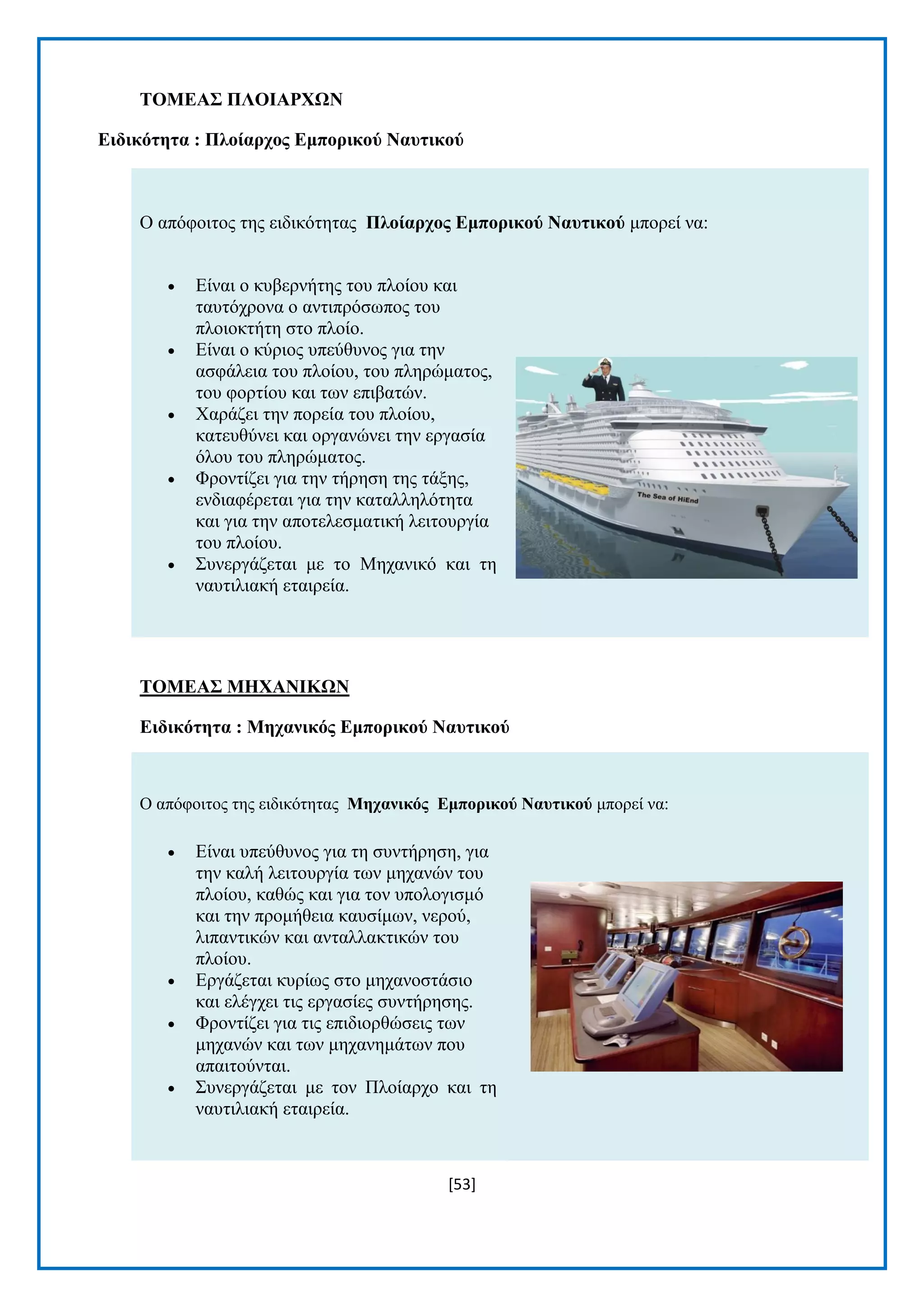 [53] 
ΣΟΜΔΑ΢ ΠΛΟΗΑΡΥΧΝ 
Δηδηθόηεηα : Πινίαξρνο Δκπνξηθνύ Ναπηηθνύ Ο απφθνηηνο ηεο εηδηθφηεηαο Πινίαξρνο Δκπνξηθνύ Ναπηηθνύ κπνξεί λα:  Δίλαη ν θπβεξλήηεο ηνπ πινίνπ θαη ηαπηφρξνλα ν αληηπξφζσπνο ηνπ πινηνθηήηε ζην πινίν.  Δίλαη ν θχξηνο ππεχζπλνο γηα ηελ αζθάιεηα ηνπ πινίνπ, ηνπ πιεξψκαηνο, ηνπ θνξηίνπ θαη ησλ επηβαηψλ.  Υαξάδεη ηελ πνξεία ηνπ πινίνπ, θαηεπζχλεη θαη νξγαλψλεη ηελ εξγαζία φινπ ηνπ πιεξψκαηνο.  Φξνληίδεη γηα ηελ ηήξεζε ηεο ηάμεο, ελδηαθέξεηαη γηα ηελ θαηαιιειφηεηα θαη γηα ηελ απνηειεζκαηηθή ιεηηνπξγία ηνπ πινίνπ.  ΢πλεξγάδεηαη κε ην Μεραληθφ θαη ηε λαπηηιηαθή εηαηξεία. 
ΣΟΜΔΑ΢ ΜΖΥΑΝΗΚΧΝ 
Δηδηθόηεηα : Μεραληθόο Δκπνξηθνύ Ναπηηθνύ Ο απφθνηηνο ηεο εηδηθφηεηαο Μεραληθόο Δκπνξηθνύ Ναπηηθνύ κπνξεί λα:  Δίλαη ππεχζπλνο γηα ηε ζπληήξεζε, γηα ηελ θαιή ιεηηνπξγία ησλ κεραλψλ ηνπ πινίνπ, θαζψο θαη γηα ηνλ ππνινγηζκφ θαη ηελ πξνκήζεηα θαπζίκσλ, λεξνχ, ιηπαληηθψλ θαη αληαιιαθηηθψλ ηνπ πινίνπ.  Δξγάδεηαη θπξίσο ζην κεραλνζηάζην θαη ειέγρεη ηηο εξγαζίεο ζπληήξεζεο.  Φξνληίδεη γηα ηηο επηδηνξζψζεηο ησλ κεραλψλ θαη ησλ κεραλεκάησλ πνπ απαηηνχληαη.  ΢πλεξγάδεηαη κε ηνλ Πινίαξρν θαη ηε λαπηηιηαθή εηαηξεία.  