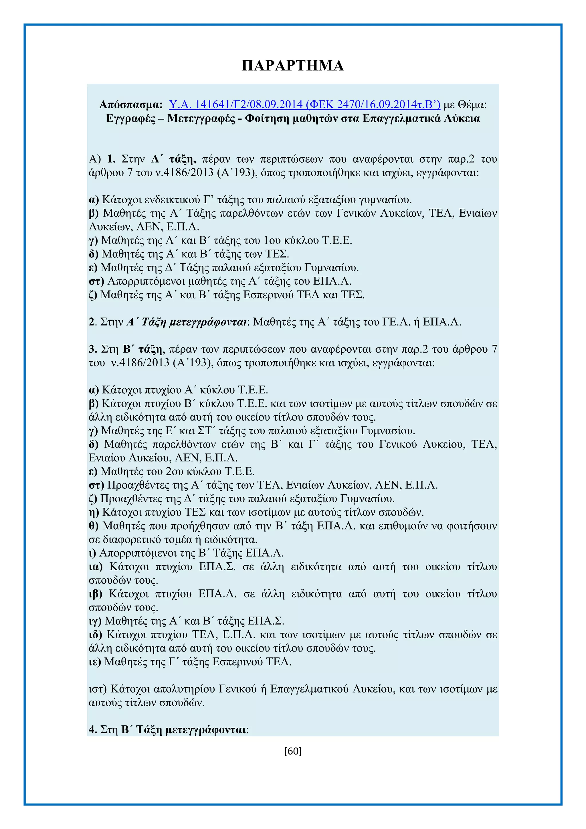 [60] 
ΠΑΡΑΡΣΖΜΑ Απόζπαζκα: Τ.Α. 141641/Γ2/08.09.2014 (ΦΔΚ 2470/16.09.2014η.Β’) κε Θέκα: Δγγξαθέο – Μεηεγγξαθέο - Φνίηεζε καζεηώλ ζηα Δπαγγεικαηηθά Λύθεηα Α) 1. ΢ηελ Α΄ ηάμε, πέξαλ ησλ πεξηπηψζεσλ πνπ αλαθέξνληαη ζηελ παξ.2 ηνπ άξζξνπ 7 ηνπ λ.4186/2013 (Α΄193), φπσο ηξνπνπνηήζεθε θαη ηζρχεη, εγγξάθνληαη: α) Κάηνρνη ελδεηθηηθνχ Γ’ ηάμεο ηνπ παιαηνχ εμαηαμίνπ γπκλαζίνπ. β) Μαζεηέο ηεο Α΄ Σάμεο παξειζφλησλ εηψλ ησλ Γεληθψλ Λπθείσλ, ΣΔΛ, Δληαίσλ Λπθείσλ, ΛΔΝ, Δ.Π.Λ. γ) Μαζεηέο ηεο Α΄ θαη Β΄ ηάμεο ηνπ 1νπ θχθινπ T.E.E. δ) Μαζεηέο ηεο Α΄ θαη Β΄ ηάμεο ησλ ΣΔ΢. ε) Μαζεηέο ηεο Γ΄ Σάμεο παιαηνχ εμαηαμίνπ Γπκλαζίνπ. ζη) Απνξξηπηφκελνη καζεηέο ηεο Α΄ ηάμεο ηνπ ΔΠΑ.Λ. δ) Μαζεηέο ηεο Α΄ θαη Β΄ ηάμεο Δζπεξηλνχ ΣΔΛ θαη ΣΔ΢. 2. ΢ηελ Α΄ Τάξη μετεγγπάφονται: Μαζεηέο ηεο Α΄ ηάμεο ηνπ ΓΔ.Λ. ή ΔΠΑ.Λ. 3. ΢ηε Β΄ ηάμε, πέξαλ ησλ πεξηπηψζεσλ πνπ αλαθέξνληαη ζηελ παξ.2 ηνπ άξζξνπ 7 ηνπ λ.4186/2013 (Α΄193), φπσο ηξνπνπνηήζεθε θαη ηζρχεη, εγγξάθνληαη: α) Κάηνρνη πηπρίνπ Α΄ θχθινπ Σ.Δ.Δ. β) Κάηνρνη πηπρίνπ Β΄ θχθινπ T.E.E. θαη ησλ ηζνηίκσλ κε απηνχο ηίηισλ ζπνπδψλ ζε άιιε εηδηθφηεηα απφ απηή ηνπ νηθείνπ ηίηινπ ζπνπδψλ ηνπο. γ) Μαζεηέο ηεο Δ΄ θαη ΢Σ΄ ηάμεο ηνπ παιαηνχ εμαηαμίνπ Γπκλαζίνπ. δ) Μαζεηέο παξειζφλησλ εηψλ ηεο Β΄ θαη Γ΄ ηάμεο ηνπ Γεληθνχ Λπθείνπ, ΣΔΛ, Δληαίνπ Λπθείνπ, ΛΔΝ, Δ.Π.Λ. ε) Μαζεηέο ηνπ 2νπ θχθινπ T.E.E. ζη) Πξναρζέληεο ηεο Α΄ ηάμεο ησλ ΣΔΛ, Δληαίσλ Λπθείσλ, ΛΔΝ, Δ.Π.Λ. δ) Πξναρζέληεο ηεο Γ΄ ηάμεο ηνπ παιαηνχ εμαηαμίνπ Γπκλαζίνπ. ε) Κάηνρνη πηπρίνπ ΣΔ΢ θαη ησλ ηζνηίκσλ κε απηνχο ηίηισλ ζπνπδψλ. ζ) Μαζεηέο πνπ πξνήρζεζαλ απφ ηελ Β΄ ηάμε ΔΠΑ.Λ. θαη επηζπκνχλ λα θνηηήζνπλ ζε δηαθνξεηηθφ ηνκέα ή εηδηθφηεηα. η) Απνξξηπηφκελνη ηεο Β΄ Σάμεο ΔΠΑ.Λ. ηα) Κάηνρνη πηπρίνπ ΔΠΑ.΢. ζε άιιε εηδηθφηεηα απφ απηή ηνπ νηθείνπ ηίηινπ ζπνπδψλ ηνπο. ηβ) Κάηνρνη πηπρίνπ ΔΠΑ.Λ. ζε άιιε εηδηθφηεηα απφ απηή ηνπ νηθείνπ ηίηινπ ζπνπδψλ ηνπο. ηγ) Μαζεηέο ηεο Α΄ θαη Β΄ ηάμεο ΔΠΑ.΢. ηδ) Κάηνρνη πηπρίνπ ΣΔΛ, Δ.Π.Λ. θαη ησλ ηζνηίκσλ κε απηνχο ηίηισλ ζπνπδψλ ζε άιιε εηδηθφηεηα απφ απηή ηνπ νηθείνπ ηίηινπ ζπνπδψλ ηνπο. ηε) Μαζεηέο ηεο Γ΄ ηάμεο Δζπεξηλνχ ΣΔΛ. ηζη) Κάηνρνη απνιπηεξίνπ Γεληθνχ ή Δπαγγεικαηηθνχ Λπθείνπ, θαη ησλ ηζνηίκσλ κε απηνχο ηίηισλ ζπνπδψλ. 4. ΢ηε Β΄ Σάμε κεηεγγξάθνληαη:  