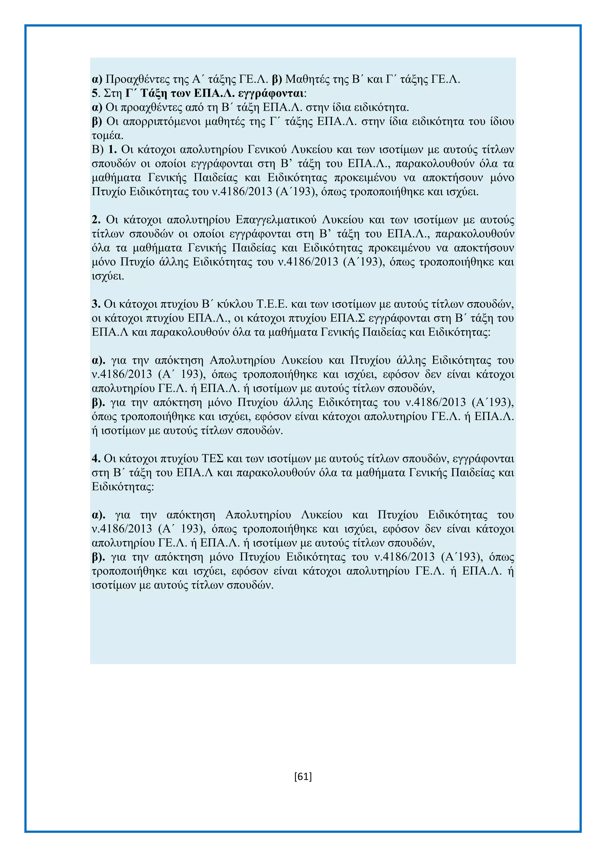 [61] 
α) Πξναρζέληεο ηεο Α΄ ηάμεο ΓΔ.Λ. β) Μαζεηέο ηεο Β΄ θαη Γ΄ ηάμεο ΓΔ.Λ. 5. ΢ηε Γ΄ Σάμε ηωλ ΔΠΑ.Λ. εγγξάθνληαη: α) Οη πξναρζέληεο απφ ηε Β΄ ηάμε ΔΠΑ.Λ. ζηελ ίδηα εηδηθφηεηα. β) Οη απνξξηπηφκελνη καζεηέο ηεο Γ΄ ηάμεο ΔΠΑ.Λ. ζηελ ίδηα εηδηθφηεηα ηνπ ίδηνπ ηνκέα. Β) 1. Οη θάηνρνη απνιπηεξίνπ Γεληθνχ Λπθείνπ θαη ησλ ηζνηίκσλ κε απηνχο ηίηισλ ζπνπδψλ oη νπνίνη εγγξάθνληαη ζηε Β’ ηάμε ηνπ ΔΠΑ.Λ., παξαθνινπζνχλ φια ηα καζήκαηα Γεληθήο Παηδείαο θαη Δηδηθφηεηαο πξνθεηκέλνπ λα απνθηήζνπλ κφλν Πηπρίν Δηδηθφηεηαο ηνπ λ.4186/2013 (Α΄193), φπσο ηξνπνπνηήζεθε θαη ηζρχεη. 2. Οη θάηνρνη απνιπηεξίνπ Δπαγγεικαηηθνχ Λπθείνπ θαη ησλ ηζνηίκσλ κε απηνχο ηίηισλ ζπνπδψλ oη νπνίνη εγγξάθνληαη ζηε Β’ ηάμε ηνπ ΔΠΑ.Λ., παξαθνινπζνχλ φια ηα καζήκαηα Γεληθήο Παηδείαο θαη Δηδηθφηεηαο πξνθεηκέλνπ λα απνθηήζνπλ κφλν Πηπρίν άιιεο Δηδηθφηεηαο ηνπ λ.4186/2013 (Α΄193), φπσο ηξνπνπνηήζεθε θαη ηζρχεη. 3. Οη θάηνρνη πηπρίνπ Β΄ θχθινπ Σ.Δ.Δ. θαη ησλ ηζνηίκσλ κε απηνχο ηίηισλ ζπνπδψλ, νη θάηνρνη πηπρίνπ ΔΠΑ.Λ., νη θάηνρνη πηπρίνπ ΔΠΑ.΢ εγγξάθνληαη ζηε Β΄ ηάμε ηνπ ΔΠΑ.Λ θαη παξαθνινπζνχλ φια ηα καζήκαηα Γεληθήο Παηδείαο θαη Δηδηθφηεηαο: α). γηα ηελ απφθηεζε Απνιπηεξίνπ Λπθείνπ θαη Πηπρίνπ άιιεο Δηδηθφηεηαο ηνπ λ.4186/2013 (Α΄ 193), φπσο ηξνπνπνηήζεθε θαη ηζρχεη, εθφζνλ δελ είλαη θάηνρνη απνιπηεξίνπ ΓΔ.Λ. ή ΔΠΑ.Λ. ή ηζνηίκσλ κε απηνχο ηίηισλ ζπνπδψλ, β). γηα ηελ απφθηεζε κφλν Πηπρίνπ άιιεο Δηδηθφηεηαο ηνπ λ.4186/2013 (Α΄193), φπσο ηξνπνπνηήζεθε θαη ηζρχεη, εθφζνλ είλαη θάηνρνη απνιπηεξίνπ ΓΔ.Λ. ή ΔΠΑ.Λ. ή ηζνηίκσλ κε απηνχο ηίηισλ ζπνπδψλ. 4. Οη θάηνρνη πηπρίνπ ΣΔ΢ θαη ησλ ηζνηίκσλ κε απηνχο ηίηισλ ζπνπδψλ, εγγξάθνληαη ζηε Β΄ ηάμε ηνπ ΔΠΑ.Λ θαη παξαθνινπζνχλ φια ηα καζήκαηα Γεληθήο Παηδείαο θαη Δηδηθφηεηαο: α). γηα ηελ απφθηεζε Απνιπηεξίνπ Λπθείνπ θαη Πηπρίνπ Δηδηθφηεηαο ηνπ λ.4186/2013 (Α΄ 193), φπσο ηξνπνπνηήζεθε θαη ηζρχεη, εθφζνλ δελ είλαη θάηνρνη απνιπηεξίνπ ΓΔ.Λ. ή ΔΠΑ.Λ. ή ηζνηίκσλ κε απηνχο ηίηισλ ζπνπδψλ, β). γηα ηελ απφθηεζε κφλν Πηπρίνπ Δηδηθφηεηαο ηνπ λ.4186/2013 (Α΄193), φπσο ηξνπνπνηήζεθε θαη ηζρχεη, εθφζνλ είλαη θάηνρνη απνιπηεξίνπ ΓΔ.Λ. ή ΔΠΑ.Λ. ή ηζνηίκσλ κε απηνχο ηίηισλ ζπνπδψλ.  