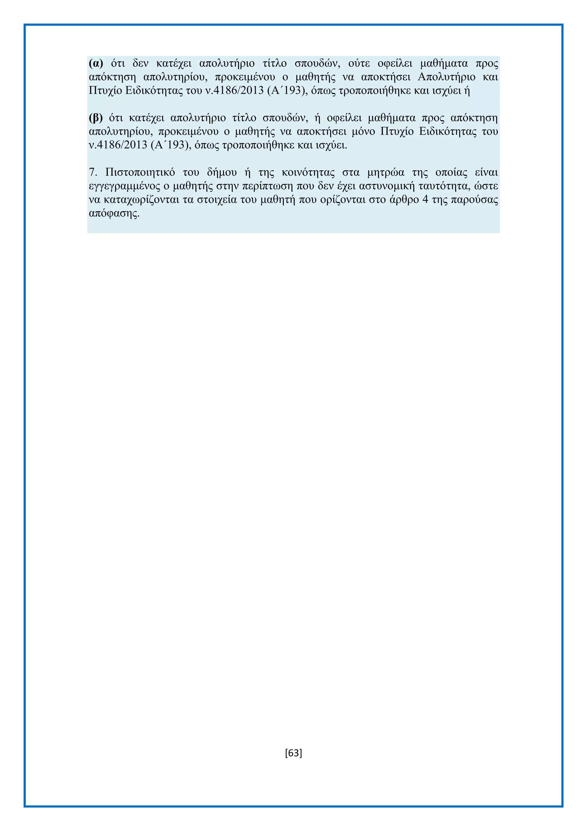 [63] 
(α) φηη δελ θαηέρεη απνιπηήξην ηίηιν ζπνπδψλ, νχηε νθείιεη καζήκαηα πξνο απφθηεζε απνιπηεξίνπ, πξνθεηκέλνπ ν καζεηήο λα απνθηήζεη Απνιπηήξην θαη Πηπρίν Δηδηθφηεηαο ηνπ λ.4186/2013 (Α΄193), φπσο ηξνπνπνηήζεθε θαη ηζρχεη ή (β) φηη θαηέρεη απνιπηήξην ηίηιν ζπνπδψλ, ή νθείιεη καζήκαηα πξνο απφθηεζε απνιπηεξίνπ, πξνθεηκέλνπ ν καζεηήο λα απνθηήζεη κφλν Πηπρίν Δηδηθφηεηαο ηνπ λ.4186/2013 (Α΄193), φπσο ηξνπνπνηήζεθε θαη ηζρχεη. 7. Πηζηνπνηεηηθφ ηνπ δήκνπ ή ηεο θνηλφηεηαο ζηα κεηξψα ηεο νπνίαο είλαη εγγεγξακκέλνο ν καζεηήο ζηελ πεξίπησζε πνπ δελ έρεη αζηπλνκηθή ηαπηφηεηα, ψζηε λα θαηαρσξίδνληαη ηα ζηνηρεία ηνπ καζεηή πνπ νξίδνληαη ζην άξζξν 4 ηεο παξνχζαο απφθαζεο. 
 