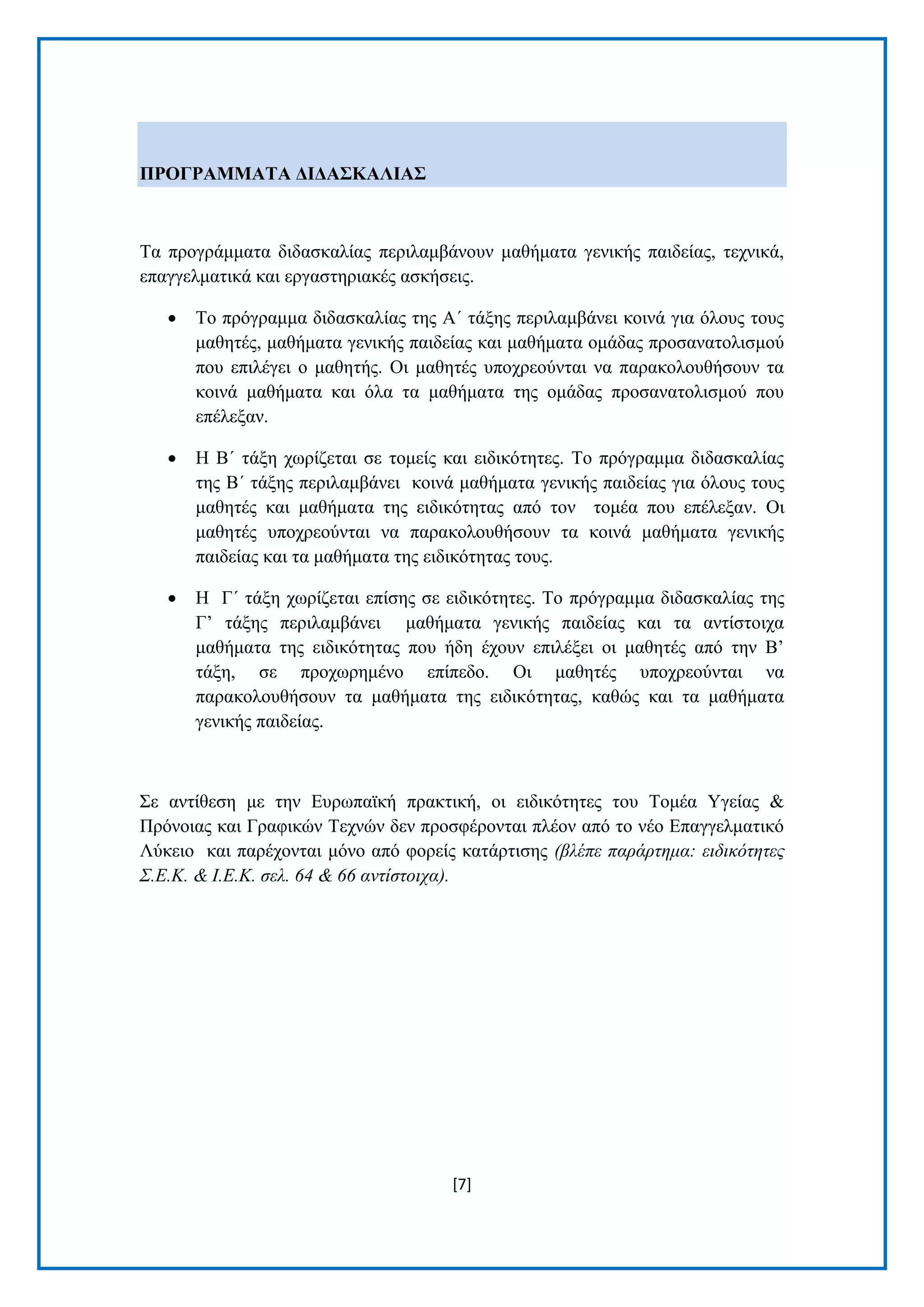 [7] 
ΠΡΟΓΡΑΜΜΑΣΑ ΓΗΓΑ΢ΚΑΛΗΑ΢ Σα πξνγξάκκαηα δηδαζθαιίαο πεξηιακβάλνπλ καζήκαηα γεληθήο παηδείαο, ηερληθά, επαγγεικαηηθά θαη εξγαζηεξηαθέο αζθήζεηο. 
 Σν πξφγξακκα δηδαζθαιίαο ηεο Α΄ ηάμεο πεξηιακβάλεη θνηλά γηα φινπο ηνπο καζεηέο, καζήκαηα γεληθήο παηδείαο θαη καζήκαηα νκάδαο πξνζαλαηνιηζκνχ πνπ επηιέγεη ν καζεηήο. Οη καζεηέο ππνρξενχληαη λα παξαθνινπζήζνπλ ηα θνηλά καζήκαηα θαη φια ηα καζήκαηα ηεο νκάδαο πξνζαλαηνιηζκνχ πνπ επέιεμαλ. 
 Ζ Β΄ ηάμε ρσξίδεηαη ζε ηνκείο θαη εηδηθφηεηεο. Σν πξφγξακκα δηδαζθαιίαο ηεο Β΄ ηάμεο πεξηιακβάλεη θνηλά καζήκαηα γεληθήο παηδείαο γηα φινπο ηνπο καζεηέο θαη καζήκαηα ηεο εηδηθφηεηαο απφ ηνλ ηνκέα πνπ επέιεμαλ. Οη καζεηέο ππνρξενχληαη λα παξαθνινπζήζνπλ ηα θνηλά καζήκαηα γεληθήο παηδείαο θαη ηα καζήκαηα ηεο εηδηθφηεηαο ηνπο. 
 Ζ Γ΄ ηάμε ρσξίδεηαη επίζεο ζε εηδηθφηεηεο. Σν πξφγξακκα δηδαζθαιίαο ηεο Γ’ ηάμεο πεξηιακβάλεη καζήκαηα γεληθήο παηδείαο θαη ηα αληίζηνηρα καζήκαηα ηεο εηδηθφηεηαο πνπ ήδε έρνπλ επηιέμεη νη καζεηέο απφ ηελ Β’ ηάμε, ζε πξνρσξεκέλν επίπεδν. Οη καζεηέο ππνρξενχληαη λα παξαθνινπζήζνπλ ηα καζήκαηα ηεο εηδηθφηεηαο, θαζψο θαη ηα καζήκαηα γεληθήο παηδείαο. 
΢ε αληίζεζε κε ηελ Δπξσπατθή πξαθηηθή, νη εηδηθφηεηεο ηνπ Σνκέα Τγείαο & Πξφλνηαο θαη Γξαθηθψλ Σερλψλ δελ πξνζθέξνληαη πιένλ απφ ην λέν Δπαγγεικαηηθφ Λχθεην θαη παξέρνληαη κφλν απφ θνξείο θαηάξηηζεο (βλέπε παπάπηημα: ειδικόηηηερ Σ.Δ.Κ. & Ι.Δ.Κ. ζελ. 64 & 66 ανηίζηοισα).  