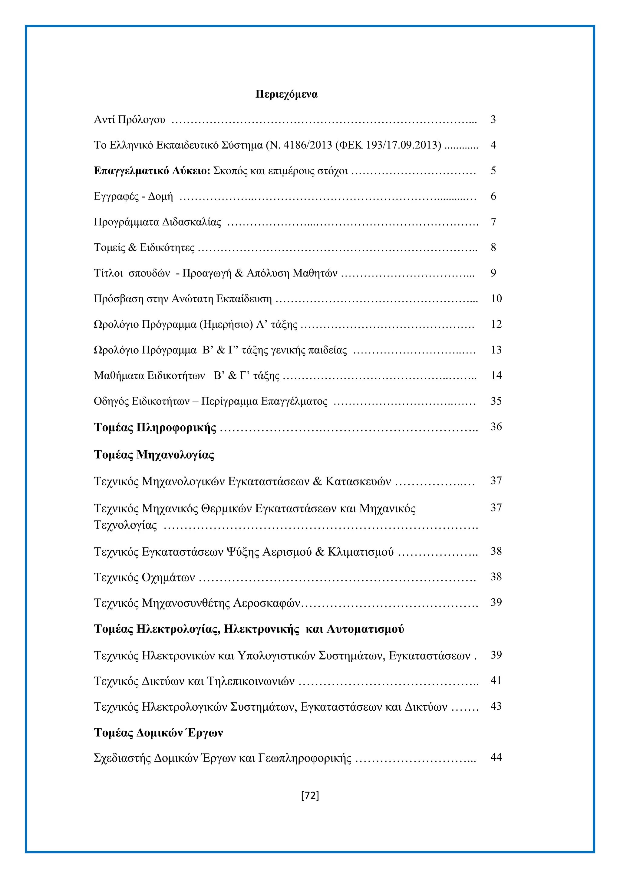 [72] 
Πεξηερόκελα Αληί Πξφινγνπ ……………………………………………………………………... 3 Σν Διιεληθφ Δθπαηδεπηηθφ ΢χζηεκα (Ν. 4186/2013 (ΦΔΚ 193/17.09.2013) ............ 4 Δπαγγεικαηηθό Λύθεην: ΢θνπφο θαη επηκέξνπο ζηφρνη …………………………… 5 Δγγξαθέο - Γνκή ………………..…………………………………………..........… 6 Πξνγξάκκαηα Γηδαζθαιίαο …………………...……………………………………. 7 Σνκείο & Δηδηθφηεηεο ……………………………………………………………….. 8 Σίηινη ζπνπδψλ - Πξναγσγή & Απφιπζε Μαζεηψλ ……………………………... 9 Πξφζβαζε ζηελ Αλψηαηε Δθπαίδεπζε ……………………………………………... 10 Χξνιφγην Πξφγξακκα (Ζκεξήζην) Α’ ηάμεο ………………………………………. 12 Χξνιφγην Πξφγξακκα Β’ & Γ’ ηάμεο γεληθήο παηδείαο ………………………..…. 13 Μαζήκαηα Δηδηθνηήησλ Β’ & Γ’ ηάμεο ……………………………………..…….. 14 Οδεγφο Δηδηθνηήησλ – Πεξίγξακκα Δπαγγέικαηνο …………………………..…… 35 Σνκέαο Πιεξνθνξηθήο …………………….……………………………….. 36 Σνκέαο Μεραλνινγίαο Σερληθφο Μεραλνινγηθψλ Δγθαηαζηάζεσλ & Καηαζθεπψλ ……………..… 37 Σερληθφο Μεραληθφο Θεξκηθψλ Δγθαηαζηάζεσλ θαη Μεραληθφο Σερλνινγίαο …………………………………………………………………. 37 Σερληθφο Δγθαηαζηάζεσλ Φχμεο Αεξηζκνχ & Κιηκαηηζκνχ ……………….. 38 Σερληθφο Ορεκάησλ …………………………………………………………. 38 Σερληθφο Μεραλνζπλζέηεο Αεξνζθαθψλ……………………………………. 39 Σνκέαο Ζιεθηξνινγίαο, Ζιεθηξνληθήο θαη Απηνκαηηζκνύ Σερληθφο Ζιεθηξνληθψλ θαη Τπνινγηζηηθψλ ΢πζηεκάησλ, Δγθαηαζηάζεσλ . 39 Σερληθφο Γηθηχσλ θαη Σειεπηθνηλσληψλ …………………………………….. 41 Σερληθφο Ζιεθηξνινγηθψλ ΢πζηεκάησλ, Δγθαηαζηάζεσλ θαη Γηθηχσλ ……. 43 Σνκέαο Γνκηθώλ Έξγωλ ΢ρεδηαζηήο Γνκηθψλ Έξγσλ θαη Γεσπιεξνθνξηθήο ………………………... 44  