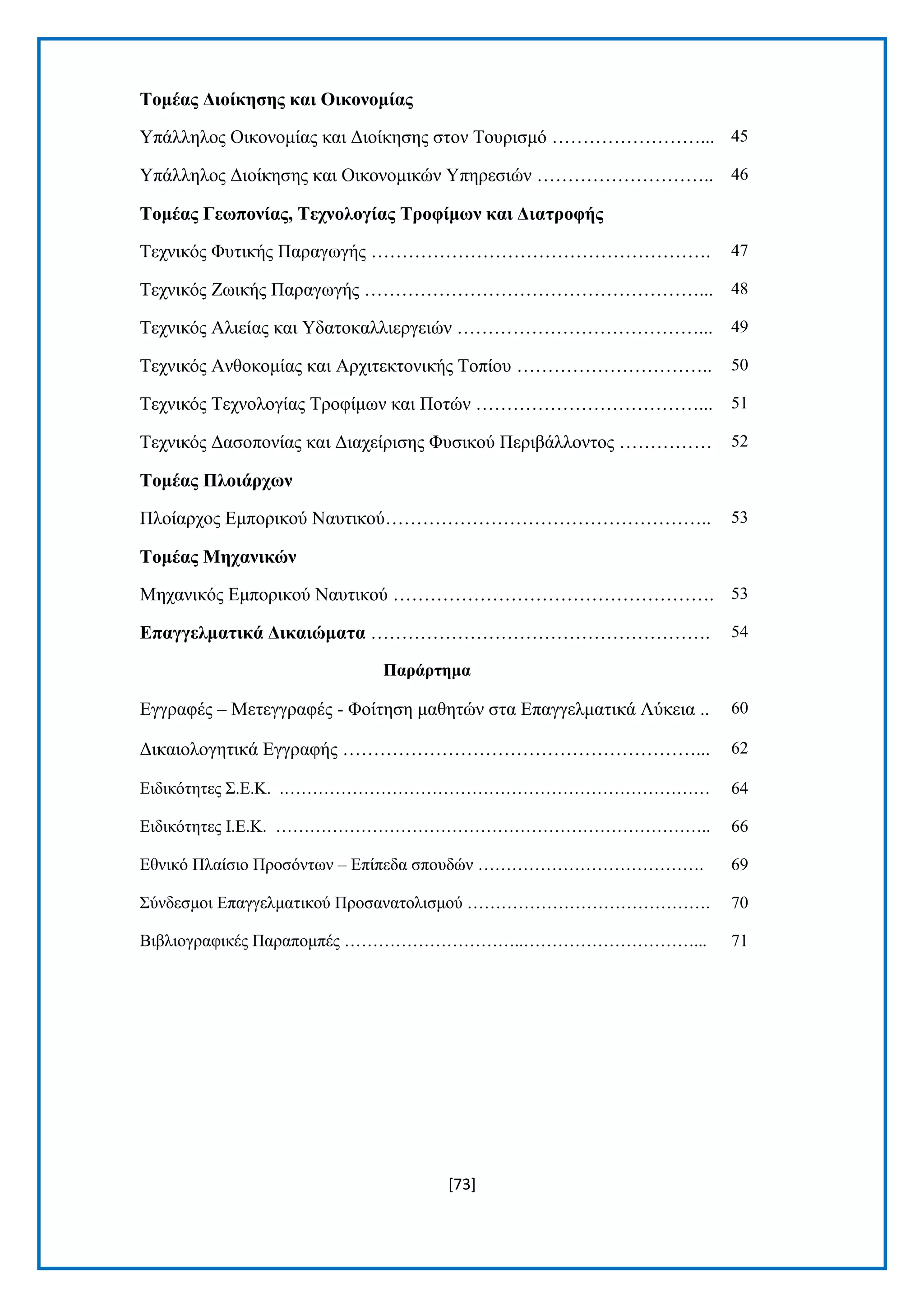 [73] 
Σνκέαο Γηνίθεζεο θαη Οηθνλνκίαο Τπάιιεινο Οηθνλνκίαο θαη Γηνίθεζεο ζηνλ Σνπξηζκφ ……………………... 45 Τπάιιεινο Γηνίθεζεο θαη Οηθνλνκηθψλ Τπεξεζηψλ ……………………….. 46 Σνκέαο Γεωπνλίαο, Σερλνινγίαο Σξνθίκωλ θαη Γηαηξνθήο Σερληθφο Φπηηθήο Παξαγσγήο ………………………………………………. 47 Σερληθφο Εσηθήο Παξαγσγήο ………………………………………………... 48 Σερληθφο Αιηείαο θαη Τδαηνθαιιηεξγεηψλ …………………………………... 49 Σερληθφο Αλζνθνκίαο θαη Αξρηηεθηνληθήο Σνπίνπ ………………………….. 50 Σερληθφο Σερλνινγίαο Σξνθίκσλ θαη Πνηψλ ………………………………... 51 Σερληθφο Γαζνπνλίαο θαη Γηαρείξηζεο Φπζηθνχ Πεξηβάιινληνο …………… 52 Σνκέαο Πινηάξρωλ Πινίαξρνο Δκπνξηθνχ Ναπηηθνχ…………………………………………….. 53 Σνκέαο Μεραληθώλ Μεραληθφο Δκπνξηθνχ Ναπηηθνχ ……………………………………………. 53 Δπαγγεικαηηθά Γηθαηώκαηα ………………………………………………. 54 Παξάξηεκα Δγγξαθέο – Μεηεγγξαθέο - Φνίηεζε καζεηψλ ζηα Δπαγγεικαηηθά Λχθεηα .. 60 Γηθαηνινγεηηθά Δγγξαθήο …………………………………………………... 62 Δηδηθφηεηεο ΢.Δ.Κ. .………………………………………………………………… 64 Δηδηθφηεηεο Η.Δ.Κ. ………………………………………………………………….. 66 Δζληθφ Πιαίζην Πξνζφλησλ – Δπίπεδα ζπνπδψλ …………………………………. 69 ΢χλδεζκνη Δπαγγεικαηηθνχ Πξνζαλαηνιηζκνχ ……………………………………. 70 Βηβιηνγξαθηθέο Παξαπνκπέο …………………………..…………………………... 71 
 