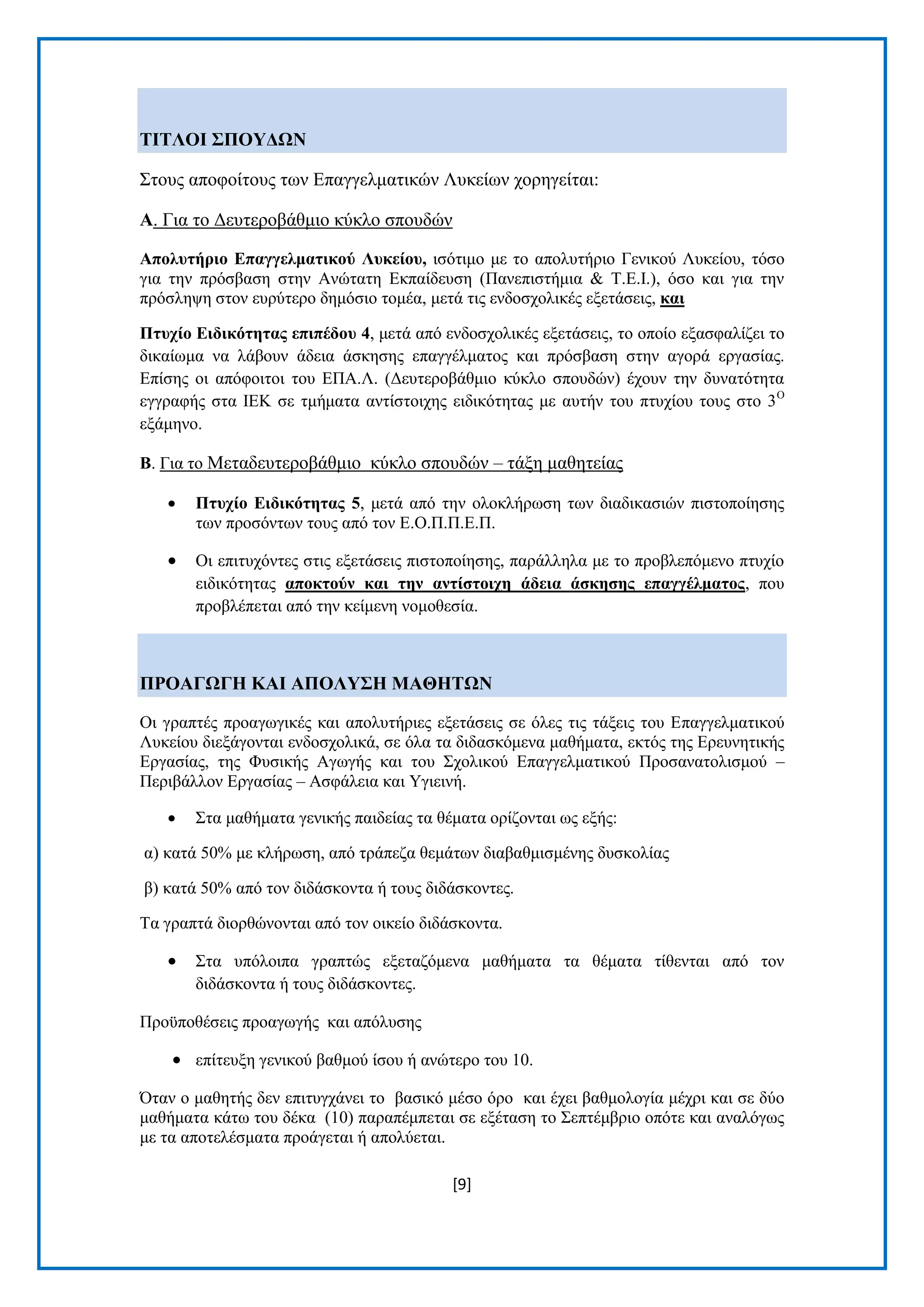 [9] 
ΣΗΣΛΟΗ ΢ΠΟΤΓΧΝ ΢ηνπο απνθνίηνπο ησλ Δπαγγεικαηηθψλ Λπθείσλ ρνξεγείηαη: Α. Γηα ην Γεπηεξνβάζκην θχθιν ζπνπδψλ Απνιπηήξην Δπαγγεικαηηθνύ Λπθείνπ, ηζφηηκν κε ην απνιπηήξην Γεληθνχ Λπθείνπ, ηφζν γηα ηελ πξφζβαζε ζηελ Αλψηαηε Δθπαίδεπζε (Παλεπηζηήκηα & Σ.Δ.Η.), φζν θαη γηα ηελ πξφζιεςε ζηνλ επξχηεξν δεκφζην ηνκέα, κεηά ηηο ελδνζρνιηθέο εμεηάζεηο, θαη Πηπρίν Δηδηθόηεηαο επηπέδνπ 4, κεηά απφ ελδνζρνιηθέο εμεηάζεηο, ην νπνίν εμαζθαιίδεη ην δηθαίσκα λα ιάβνπλ άδεηα άζθεζεο επαγγέικαηνο θαη πξφζβαζε ζηελ αγνξά εξγαζίαο. Δπίζεο νη απφθνηηνη ηνπ ΔΠΑ.Λ. (Γεπηεξνβάζκην θχθιν ζπνπδψλ) έρνπλ ηελ δπλαηφηεηα εγγξαθήο ζηα ΗΔΚ ζε ηκήκαηα αληίζηνηρεο εηδηθφηεηαο κε απηήλ ηνπ πηπρίνπ ηνπο ζην 3Ο εμάκελν. Β. Γηα ην Μεηαδεπηεξνβάζκην θχθιν ζπνπδψλ – ηάμε καζεηείαο 
 Πηπρίν Δηδηθόηεηαο 5, κεηά απφ ηελ νινθιήξσζε ησλ δηαδηθαζηψλ πηζηνπνίεζεο ησλ πξνζφλησλ ηνπο απφ ηνλ Δ.Ο.Π.Π.Δ.Π. 
 Οη επηηπρφληεο ζηηο εμεηάζεηο πηζηνπνίεζεο, παξάιιεια κε ην πξνβιεπφκελν πηπρίν εηδηθφηεηαο απνθηνύλ θαη ηελ αληίζηνηρε άδεηα άζθεζεο επαγγέικαηνο, πνπ πξνβιέπεηαη απφ ηελ θείκελε λνκνζεζία. ΠΡΟΑΓΧΓΖ ΚΑΗ ΑΠΟΛΤ΢Ζ ΜΑΘΖΣΧΝ Οη γξαπηέο πξναγσγηθέο θαη απνιπηήξηεο εμεηάζεηο ζε φιεο ηηο ηάμεηο ηνπ Δπαγγεικαηηθνχ Λπθείνπ δηεμάγνληαη ελδνζρνιηθά, ζε φια ηα δηδαζθφκελα καζήκαηα, εθηφο ηεο Δξεπλεηηθήο Δξγαζίαο, ηεο Φπζηθήο Αγσγήο θαη ηνπ ΢ρνιηθνχ Δπαγγεικαηηθνχ Πξνζαλαηνιηζκνχ – Πεξηβάιινλ Δξγαζίαο – Αζθάιεηα θαη Τγηεηλή. 
 ΢ηα καζήκαηα γεληθήο παηδείαο ηα ζέκαηα νξίδνληαη σο εμήο: 
α) θαηά 50% κε θιήξσζε, απφ ηξάπεδα ζεκάησλ δηαβαζκηζκέλεο δπζθνιίαο β) θαηά 50% απφ ηνλ δηδάζθνληα ή ηνπο δηδάζθνληεο. Σα γξαπηά δηνξζψλνληαη απφ ηνλ νηθείν δηδάζθνληα. 
 ΢ηα ππφινηπα γξαπηψο εμεηαδφκελα καζήκαηα ηα ζέκαηα ηίζεληαη απφ ηνλ δηδάζθνληα ή ηνπο δηδάζθνληεο. 
Πξνυπνζέζεηο πξναγσγήο θαη απφιπζεο 
 επίηεπμε γεληθνχ βαζκνχ ίζνπ ή αλψηεξν ηνπ 10. 
Όηαλ ν καζεηήο δελ επηηπγράλεη ην βαζηθφ κέζν φξν θαη έρεη βαζκνινγία κέρξη θαη ζε δχν καζήκαηα θάησ ηνπ δέθα (10) παξαπέκπεηαη ζε εμέηαζε ην ΢επηέκβξην νπφηε θαη αλαιφγσο κε ηα απνηειέζκαηα πξνάγεηαη ή απνιχεηαη.  