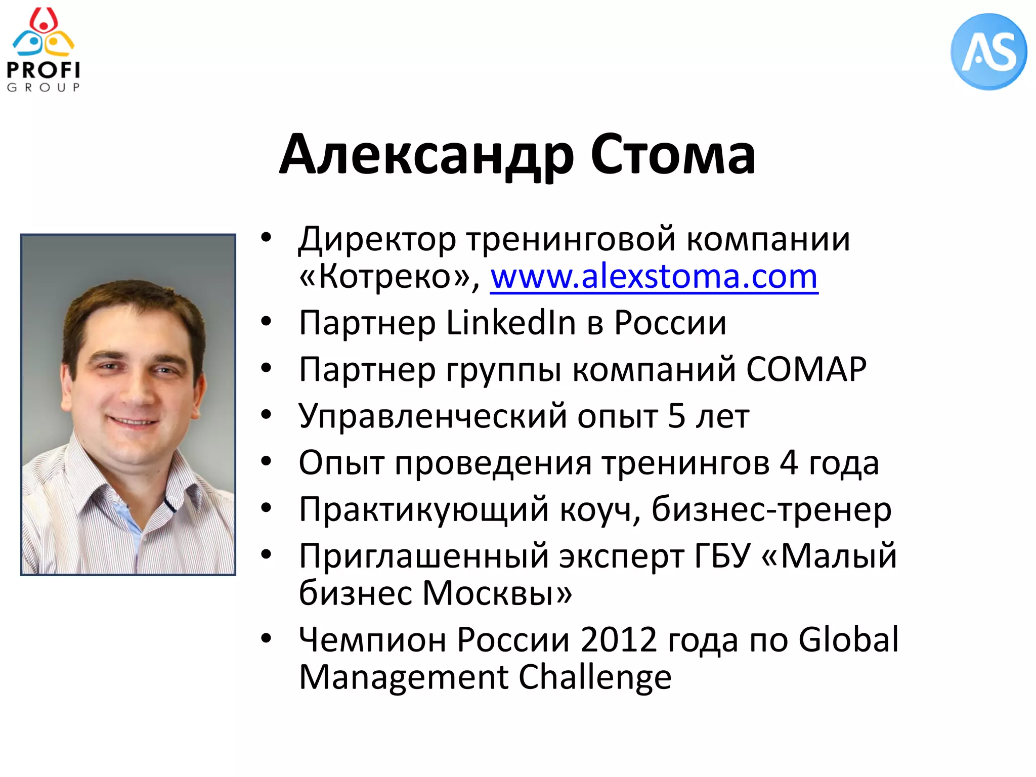 Александр Стома 
•Директор тренинговой компании «Котреко», www.alexstoma.com 
•Партнер LinkedIn в России 
•Партнер группы компаний СОМАР 
•Управленческий опыт 5 лет 
•Опыт проведения тренингов 4 года 
•Практикующий коуч, бизнес-тренер 
•Приглашенный эксперт ГБУ «Малый бизнес Москвы» 
•Чемпион России 2012 года по Global Management Challenge  