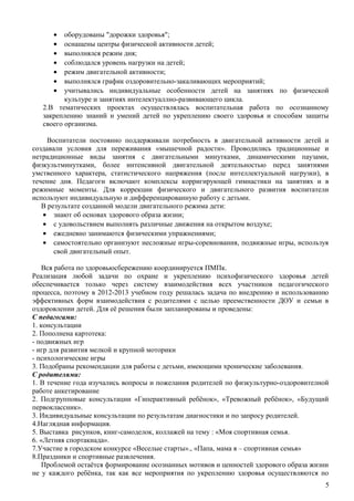· оборудованы "дорожки здоровья"; 
· оснащены центры физической активности детей; 
· выполнялся режим дня; 
· соблюдался уровень нагрузки на детей; 
· режим двигательной активности; 
· выполнялся график оздоровительно-закаливающих мероприятий; 
· учитывались индивидуальные особенности детей на занятиях по физической 
культуре и занятиях интелектуаллно-развивающего цикла. 
2.В тематических проектах осуществлялась воспитательная работа по осознанному 
закреплению знаний и умений детей по укреплению своего здоровья и способам защиты 
своего организма. 
Воспитатели постоянно поддерживали потребность в двигательной активности детей и 
создавали условия для переживания «мышечной радости». Проводились традиционные и 
нетрадиционные виды занятия с двигательными минутками, динамическими паузами, 
физкультминутками, более интенсивной двигательной деятельностью перед занятиями 
умственного характера, статистического напряжения (после интеллектуальной нагрузки), в 
течение дня. Педагоги включают комплексы корригирующей гимнастики на занятиях и в 
режимные моменты. Для коррекции физического и двигательного развития воспитатели 
используют индивидуальную и дифференцированную работу с детьми. 
В результате созданной модели двигательного режима дети: 
· знают об основах здорового образа жизни; 
· с удовольствием выполнять различные движения на открытом воздухе; 
· ежедневно занимаются физическими упражнениями; 
· самостоятельно организуют несложные игры-соревнования, подвижные игры, используя 
свой двигательный опыт. 
Вся работа по здоровьюсбережению координируется ПМПк. 
Реализация любой задачи по охране и укреплению психофизического здоровья детей 
обеспечивается только через систему взаимодействия всех участников педагогического 
процесса, поэтому в 2012-2013 учебном году решалась задача по внедрению и использованию 
эффективных форм взаимодействия с родителями с целью преемственности ДОУ и семьи в 
оздоровлении детей. Для её решения были запланированы и проведены: 
С педагогами: 
1. консультации 
2. Пополнена картотека: 
- подвижных игр 
- игр для развития мелкой и крупной моторики 
- психологические игры 
3. Подобраны рекомендации для работы с детьми, имеющими хронические заболевания. 
С родителями: 
1. В течение года изучались вопросы и пожелания родителей по физкультурно-оздоровителной 
работе анкетирование 
2. Подгрупповые консультации «Гиперактивный ребёнок», «Тревожный ребёнок», «Будущий 
первоклассник». 
3. Индивидуальные консультации по результатам диагностики и по запросу родителей. 
4.Наглядная информация. 
5. Выставка рисунков, книг-самоделок, коллажей на тему : «Моя спортивная семья. 
6. «Летняя спортакиада». 
7.Участие в городском конкурсе «Веселые старты»., «Папа, мама я – спортивная семья» 
8.Праздники и спортивные развлечения. 
Проблемой остаётся формирование осознанных мотивов и ценностей здорового образа жизни 
не у каждого ребёнка, так как все мероприятия по укреплению здоровья осуществляются по 
5 
 