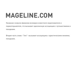 MAGELINE.COM 
Название созвучно фамилии всемирно известного мореплавателя и первооткрывателя, что вызывает однозначную ассоциацию с путешествиями и поездками. 
Вторая часть слова -“line”- вызывает ассоциацию с туристическими линиями, поездками.  