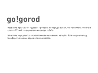 go!gorod 
Название призывает: «Давай! Пройдись по городу! Узнай, что появилось нового и крутого! Узнай, что происходит вокруг тебя!». 
Название передает суть предложения и вызывает интерес. Благодаря повтору (анафоре) название хорошо запоминается.  