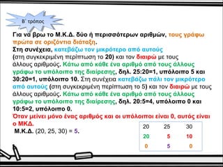 ΒΒ΄΄ τ τρρόόπποοςς 
Για να βρω το Μ.Κ.Δ. δύο ή περισσότερων αριθμών, τους γράφω 
πρώτα σε οριζόντια διάταξη. 
Στη συνέχεια, κατεβάζω τον μικρότερο από αυτούς 
(στη συγκεκριμένη περίπτωση το 20) και τον διαιρώ με τους 
άλλους αριθμούς. Κάτω από κάθε ένα αριθμό από τους άλλους 
γράφω το υπόλοιπο της διαίρεσης, δηλ. 25:20=1, υπόλοιπο 5 και 
30:20=1, υπόλοιπο 10. Στη συνέχεια κατεβάζω πάλι τον μικρότερο 
από αυτούς (στη συγκεκριμένη περίπτωση το 5) και τον διαιρώ με τους 
άλλους αριθμούς. Κάτω από κάθε ένα αριθμό από τους άλλους 
γράφω το υπόλοιπο της διαίρεσης, δηλ. 20:5=4, υπόλοιπο 0 και 
10:5=2, υπόλοιπο 0. 
Όταν μείνει μόνο ένας αριθμός και οι υπόλοιποι είναι 0, αυτός είναι 
ο ΜΚΔ. 
Μ.Κ.Δ. (20, 25, 30) = 5. 
20 25 30 
20 5 10 
0 5 0 
 