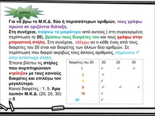 ΓΓ΄΄ τ τρρόόπποοςς 
Για να βρω το Μ.Κ.Δ. δύο ή περισσότερων αριθμών, τους γράφω 
πρώτα σε οριζόντια διάταξη. 
Στη συνέχεια, παίρνω το μικρότερο από αυτούς ( στη συγκεκριμένη 
περίπτωση το 20), βρίσκω τους διαιρέτες του και τους γράφω στην 
μπροστινή στήλη. Στη συνέχεια, ελέγχω αν ο κάθε ένας από τους 
διαιρέτες του 20 είναι και διαιρέτης των άλλων δύο αριθμών. Σε 
περίπτωση που διαιρεί ακριβώς τους άλλους αριθμούς, σημειώνω  
στην αντίστοιχη στήλη. 
διαιρέτες του 20 
1 
2 
4 
5 
10 
20 
20 25 30 
   
 
 
   
 
 
Έπειτα βλέπω τις στήλες 
που συμπληρώνουν 
«τρίλιζα» με τους κοινούς 
διαιρέτες και επιλέγω τον 
μεγαλύτερο. 
Κοινοί διαιρέτες : 1, 5. Άρα 
λοιπόν Μ.Κ.Δ. (20, 25, 30) 
= 5 
